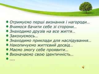 Отримуємо перші визнання і нагороди…Вчимося бачити себе зі сторони…Знаходимо друзів на все життя…Закохуємось…Знаходимо приклади для наслідування…Накопичуємо життєвий досвід…Маємо змогу себе проявити…Визначаємо свою ідентичність…....
