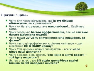 І разом з цим.. Чому діти часто відчувають, що їх тут більше обмежують, аніж розвивають?Чому ми багато знаємо, але мало вміємо?.. Особливо жити?Чому серед нас багато професіоналів, але не так вже багато щасливих людей? Чому лише 20-25% випускників ВНЗ працюють за фахом?Чому часто ці професіонали є цінним капіталом – для інвестицій НЕ В НАШУ країну?Чому Світ цінуючи наших спеціалістів – все ж мало цінує наші дипломи? Чому в народі іноді кажуть “хто нема в житті дороги – той іде у педагоги”? Як так стається, що ЗП водія тролейбуса вдвічі більша за ЗП молодого вчителя?