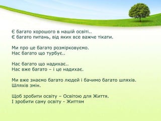 Є багато хорошого в нашій освіті..Є багато питань, від яких все важче тікати.Ми про це багато розмірковуємо.Нас багато що турбує..Нас багато що надихає..Нас вже багато – і це надихає.Ми вже знаємо багато людей і бачимо багато шляхів.Шляхів змін.Щоб зробити освіту – Освітою для Життя.І зробити саму освіту - Життям 