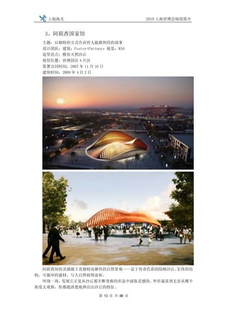 上海海关                              2010 上海世博会场馆简介


  3、阿联酋国家馆
  主题：以独特的方式告诉世人能源利用的故事
  设计团队：建筑：Foster+Partners 展览：RAA
  造型亮点：模仿天然沙丘
  展馆位置：世博园区 A 片区
  签署合同时间：2007 年 11 月 16 日
  建馆时间：2009 年 4 月 2 日




  阿联酋馆的灵感源于其独特而雄伟的自然景观——富于传奇色彩的险峻沙丘。宏伟的结
构、可循环的建材，与大自然相得益彰。
  环绕一周，发现它正是从沙丘那不断变换的形态中汲取灵感的。外形逼真到无论从哪个
角度去观察，你都能清楚地辨识出沙丘的特征。

                      第 13 页 共 88 页
 
