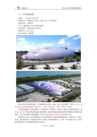 上海海关                         2010 上海世博会场馆简介


  5、日本国家馆
  主题： “心之和、技之和”
  造型亮点：半圆型的大穹顶，宛如一座“太空堡垒”
  展馆名称： 紫蚕岛
  口号：连接起来,为了和美的未来!
  设计团队： 株式会社日本设计
  国家馆日：6 月 12 日
  网上世博会：体验型




  银白色的日本展馆形成一个半圆型的大穹顶，宛如一座“太空堡垒”  ，其实，这是一层
含太阳能发电装置的超轻“膜结构”  。这让日本馆成为一座会“呼吸”的展馆。
  日本展馆延续了爱知世博会“与自然共生”的理念，在设计上采用了环境控制技术，使
得光、水、空气等自然资源被最大限度利用。展馆外部透光性高的双层外膜配以内部的太阳
电池，可以充分利用太阳能资源；展馆内将使用循环式呼吸孔道等最新技术。
  而在展示方面，日本馆将融合了日本传统特色与现代风格两种形态，通过过去、现在、
未来三部分的讲述，让参观者在视觉、触觉、听觉的感受下，了解一个真实的日本，以及可
持续发展的 21 世纪新型的城市生活形态。

                第 16 页 共 88 页
 