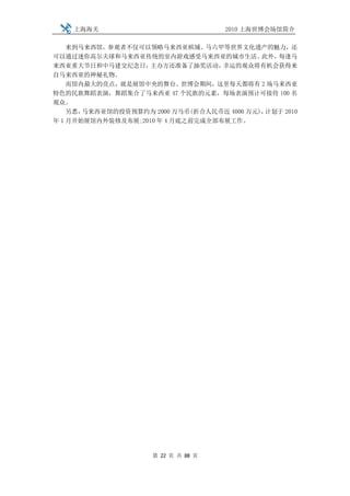 上海海关                             2010 上海世博会场馆简介

    来到马来西馆，参观者不仅可以领略马来西亚槟城、马六甲等世界文化遗产的魅力，还
可以通过迷你高尔夫球和马来西亚传统的室内游戏感受马来西亚的城市生活。          此外，每逢马
来西亚重大节日和中马建交纪念日，    主办方还准备了抽奖活动，   幸运的观众将有机会获得来
自马来西亚的神秘礼物。
    而馆内最大的亮点，就是展馆中央的舞台。世博会期间，这里每天都将有 2 场马来西亚
特色的民族舞蹈表演，舞蹈集合了马来西亚 47 个民族的元素，每场表演预计可接待 100 名
观众。
    另悉，马来西亚馆的投资预算约为 2000 万马币(折合人民币近 4000 万元)，计划于 2010
年 1 月开始展馆内外装修及布展;2010 年 4 月底之前完成全部布展工作。




                     第 22 页 共 88 页
 