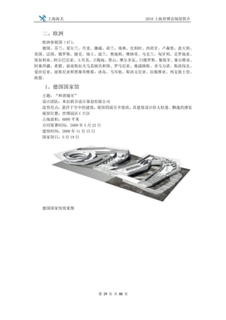 上海海关                         2010 上海世博会场馆简介


  二、欧洲
  欧洲参展国（47）：
  德国、芬兰、爱尔兰、丹麦、挪威、荷兰、瑞典、比利时、西班牙、卢森堡、意大利、
英国、法国、俄罗斯、捷克、瑞士、波兰、奥地利、摩纳哥、乌克兰、匈牙利、克罗地亚、
保加利亚、阿尔巴尼亚、土耳其、立陶宛、黑山、摩尔多瓦、白俄罗斯、葡萄牙、塞尔维亚、
阿塞拜疆、希腊、前南斯拉夫马其顿共和国、罗马尼亚、塞浦路斯、圣马力诺、斯洛伐克、
爱沙尼亚、波斯尼亚和黑塞哥维那、冰岛、马耳他、斯洛文尼亚、拉脱维亚、列支敦士登、
欧盟。

  1、德国国家馆
  主题：“和谐城市”
  设计团队：米拉联合设计策划有限公司
  造型亮点：悬浮于空中的建筑，展馆四面呈开放状，其建筑设计给人轻盈、飘逸的感觉
  展馆位置：世博园区 C 片区
  占地面积：6000 平米
  合同签署时间：2008 年 5 月 22 日
  建馆时间：2008 年 11 月 15 日
  国家馆日：5 月 19 日




  德国国家馆效果图




                第 29 页 共 88 页
 