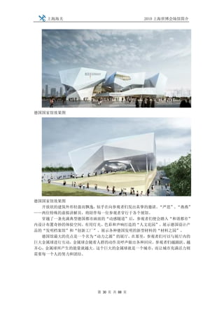上海海关                         2010 上海世博会场馆简介




德国国家馆效果图




德国国家馆效果图
  开放状的建筑外形轻盈而飘逸，似乎在向参观者们发出真挚的邀请。“严思”、“燕燕”
——两位特殊的虚拟讲解员，将陪伴每一位参观者穿行于各个展馆。
  穿越了一条充满典型德国都市画面的“动感隧道”后，参观者们便会踏入“和谐都市”
内设计布置奇妙的体验空间。有用灯光、色彩和声响打造的“人文花园”、展示德国设计产
品的“发明档案馆”和“创新工厂”、展示各种德国发明的新型材料的“材料之园”。
  德国馆最大的亮点是一个名为“动力之源”的展厅。在那里，参观者们可以与展厅内的
巨大金属球进行互动，金属球会随着人群的动作及呼声做出各种回应。参观者们越踊跃、越
齐心，金属球所产生的能量就越大。这个巨大的金属球就是一个城市，而让城市充满活力则
需要每一个人的努力和团结。




                第 30 页 共 88 页
 