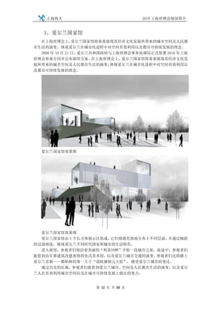 上海海关                            2010 上海世博会场馆简介


   3、爱尔兰国家馆
  在上海世博会上，       爱尔兰国家馆将着重展现其经济文化发展所带来的城市空间及人民都
市生活的演变，体现爱尔兰在城市化进程中对空间有效利用以及都市可持续发展的理念。
  2008 年 10 月 21 日，爱尔兰共和国政府与上海世博会事务协调局正式签署 2010 年上海
世博会参展合同并公布展馆方案。        在上海世博会上，爱尔兰国家馆将着重展现其经济文化发
展所带来的城市空间及人民都市生活的演变，        体现爱尔兰在城市化进程中对空间有效利用以
及都市可持续发展的理念。




  爱尔兰国家馆效果图




  爱尔兰国家馆效果图
  爱尔兰国家馆由 5 个长方体展示区组成，它们错落有致地分布于不同层面，并通过倾斜
的过道相连，展现爱尔兰不同时代国家和城市的生活特色。
  进入展馆，参观者们将沿着美丽的“利菲河畔”开始一段城市之旅。旅途中，参观者们
能看到由军事建筑改建重修的各式美术馆，  以及爱尔兰城市交通的演变。参观者们还将踏上
爱尔兰首都——都柏林的第一主干“道欧康纳儿大街”，感受爱尔兰城市的变迁。
  通过历史的长廊，参观者们能看到爱尔兰城市、空间及人民都市生活的演变，以及爱尔
兰人在有效利用城市空间以及在城市可持续发展上做出的努力。


                    第 32 页 共 88 页
 