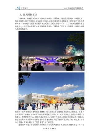 上海海关                         2010 上海世博会场馆简介


  8、比利时国家馆
  “脑细胞”结构是比利时馆的整体设计理念，“脑细胞”能表现出比利时“欧洲首都”
的独特地位，同时它能够引起参观者的好奇，让他们饶有兴致地探索比利时丰富的文化形式
和内涵。
   “脑细胞”也寓意着比利时作为欧洲三大传统文化——拉丁、日耳曼和盎格鲁-撒克
逊文化——的汇聚地和交汇点所扮演的重要角色，“脑细胞”的灯光与色彩变幻将自然地融
入上海的夜景中。




展馆的一面外墙将采用透明的玻璃材料，另三面将采用延展的金属板形成封闭幕墙， 展馆不
仅是欧洲厅、比利时厅及其各共同体和地区展厅的所在地，更提供各类社交和会晤场所，包
括餐厅、酒吧和贵宾中心，展板将悬在滑轨上，在展厅内移动，表现馆中所展示的不同地区，
塑造比利时对外开放的形象和态度和多文化的和谐共存，展馆内部呈现一种广场氛围， 没有
内外界线，表现比利时人“懂得享受生活”的理念。
  建筑的外部设计彰显比利时人所特有的务实和严谨的精神。 巨大的顶棚将撑起一片与室

                第 38 页 共 88 页
 