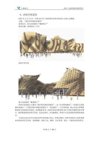 上海海关                             2010 上海世博会场馆简介


  9、西班牙国家馆
  2007 年 11 月 13 日，中国 2010 年上海世博会西班牙馆设计方案正式揭晓。
  主题：“我们世代相传的城市”
  造型亮点：复古而创新的“藤条篮子”
  展馆位置：世博园区 C 片区




  西班牙馆全景




   复古而创新的“藤条篮子”
   西班牙馆的展示主题为“我们世代相传的城市”，由“从自然到城市”“从我们父母的
                                     、
城市到现在”“从我们现在的城市到我们下一代的城市”三大空间组成。展示从远古时期的
      、
野蛮和文明到现在的变化， 再到畅想未来。西班牙馆设有能容纳 300 人同时用餐的西班牙餐
厅，提供最地道的西班牙美食。纪念品商店、多功能剧院、商务中心也是展馆的重要组成部
分。
   丰富的文化艺术节目也是西班牙馆的展示重点。世博会期间，  西班牙馆将为上海带来最
知名的西班牙艺术家，包括歌剧、弗拉门戈、舞蹈、音乐等等，展示一个最真实的西班牙。




                    第 40 页 共 88 页
 