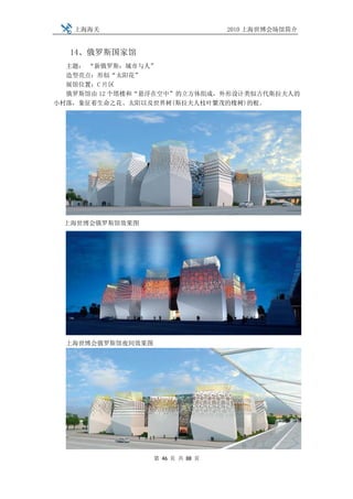 上海海关                            2010 上海世博会场馆简介


  14、俄罗斯国家馆
  主题： “新俄罗斯：城市与人”
  造型亮点：形似“太阳花”
  展馆位置：C 片区
  俄罗斯馆由 12 个塔楼和“悬浮在空中”的立方体组成，外形设计类似古代斯拉夫人的
小村落，象征着生命之花、太阳以及世界树(斯拉夫人枝叶繁茂的橡树)的根。




 上海世博会俄罗斯馆效果图




  上海世博会俄罗斯馆夜间效果图




                   第 46 页 共 88 页
 