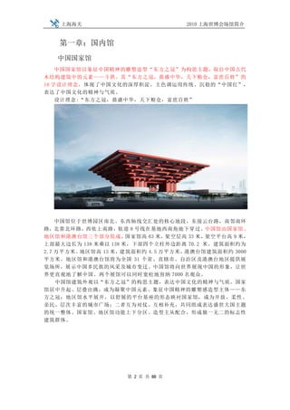 上海海关                           2010 上海世博会场馆简介


   第一章：国内馆
   中国国家馆
    中国国家馆以象征中国精神的雕塑造型“东方之冠”为构思主题，取自中国古代
木结构建筑中的元素——斗拱。其“东方之冠，鼎盛中华，天下粮仓，富庶百姓”的
16 字设计理念，体现了中国文化的深厚积淀。主色调运用传统、沉稳的“中国红”，
表达了中国文化的精神与气质。
    设计理念:“东方之冠，鼎盛中华，天下粮仓，富庶百姓”




    中国馆位于世博园区南北、东西轴线交汇处的核心地段，东接云台路，南邻南环
路，北靠北环路，西依上南路，轨道 8 号线在基地西南角地下穿过。中国馆由国家馆、
地区馆和港澳台馆三个部分组成。      国家馆高 63 米，架空层高 33 米，架空平台高 9 米，
上部最大边长为 138 米乘以 138 米，下部四个立柱外边距离 70.2 米，建筑面积约为
2.7 万平方米。地区馆高 13 米，建筑面积约 4.5 万平方米， 港澳台馆建筑面积约 3000
平方米。地区馆和港澳台馆将为全国 31 个省、直辖市、自治区及港澳台地区提供展
览场所，展示中国多民族的风采及城市变迁。中国馆将向世界展现中国的形象，让世
界更直观地了解中国。两个展馆可以同时宽松地容纳 7000 名观众。
    中国馆建筑外观以“东方之冠”的构思主题，表达中国文化的精神与气质。国家
馆居中升起、层叠出挑，成为凝聚中国元素、象征中国精神的雕塑感造型主体——东
方之冠；地区馆水平展开，以舒展的平台基座的形态映衬国家馆，成为开放、柔性、
亲民、层次丰富的城市广场；二者互为对仗、互相补充，共同组成表达盛世大国主题
的统一整体。国家馆、地区馆功能上下分区、造型主从配合，形成独一无二的标志性
建筑群体。




                    第 2 页 共 88 页
 