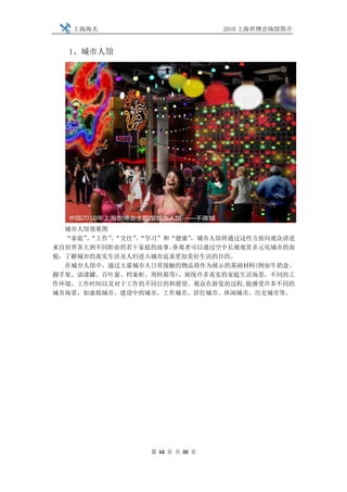 上海海关                         2010 上海世博会场馆简介


  1、城市人馆




  城市人馆效果图
  “家庭”“工作”“交往”“学习”和“健康”
      、   、   、        ，城市人馆将通过这些方面向观众讲述
来自世界各大洲不同职业的若干家庭的故事。参观者可以通过空中长廊观赏多元化城市的面
貌，了解城市的真实生活及人们进入城市追求更加美好生活的目的。
  在城市人馆中，通过大量城市人日常接触的物品将作为展示的基础材料(例如牛奶盒、
脚手架、油漆罐、百叶窗、档案柜、周转箱等)，展现许多真实的家庭生活场景，不同的工
作环境、工作时间以及对于工作的不同目的和愿望。观众在游览的过程,能感受许多不同的
城市场景，如虚拟城市、建设中的城市、工作城市、居住城市、休闲城市、历史城市等。




                第 68 页 共 88 页
 