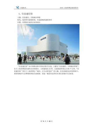 上海海关                           2010 上海世博会场馆简介


   4、信息通信馆
  主题：信息通信，尽情城市梦想
  特色：取消所有建筑转角，形成流畅的建筑体形
  位置：世博园区浦西企业馆展区




  “信息通信馆”由中国移动和中国电信联手打造，主题为“信息通信，尽情城市梦想”     。
位于上海世博园区浦西企业馆展区，主体建筑高 20 米，总建筑面积将达 6196 平方米。
                                           “信
息通信馆”契合了上海世博会“城市，让生活更美好”的主题，在信息通信技术的帮助下，
展馆将城市生活梦想的体验全面刷新，创造一幅没有边界的未来信息城市生活画卷。




                  第 76 页 共 88 页
 
