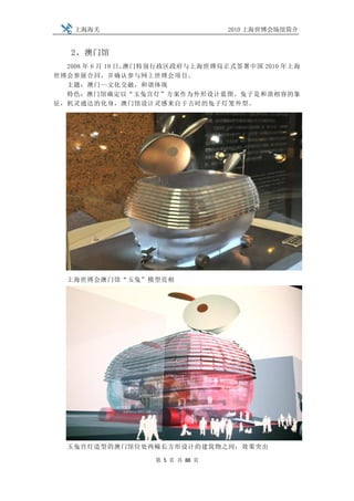 上海海关                          2010 上海世博会场馆简介


   2、澳门馆
  2008 年 6 月 19 日，澳门特别行政区政府与上海世博局正式签署中国 2010 年上海
世博会参展合同，并确认参与网上世博会项目。
  主题：澳门--文化交融，和谐体现
  特色：澳门馆确定以“玉兔宫灯”方案作为外形设计蓝图。兔子是和谐相容的象
征，机灵通达的化身，澳门馆设计灵感来自于古时的兔子灯笼外型。




  上海世博会澳门馆“玉兔”模型亮相




  玉兔宫灯造型的澳门馆位处两幢长方形设计的建筑物之间，效果突出

                   第 5 页 共 88 页
 