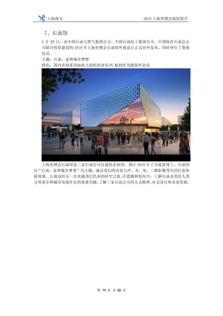上海海关                           2010 上海世博会场馆简介


   7、石油馆
  4 月 20 日，由中国石油天然气集团公司、中国石油化工集团公司、中国海洋石油总公
  司联合投资建设的 2010 年上海世博会石油馆外观设计正式对外发布，同时举行了奠基
  仪式。
  主题：石油，延伸城市梦想
  特色：国内首创采用如此大面积的异形 PC 板材作为建筑外表皮




  上海世博会石油馆是三家石油公司自建的企业馆，预计 2010 年 2 月底前竣工。石油馆
以“石油，延伸城市梦想”为主题，通过奇幻的内容与声、光、电、三维影像等共同打造体
验效果，让观众经历一次充满奇幻色彩的时空之旅;在震撼和惊叹中，了解石油及其给人类
文明进步和城市发展作出的重要贡献，了解三家石油公司的人文精神、    社会责任和未来发展。




                  第 79 页 共 88 页
 