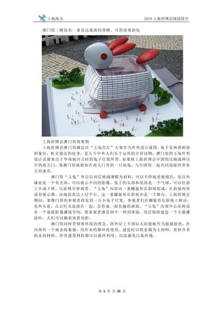 上海海关                       2010 上海世博会场馆简介

 澳门馆二楼设有一条直达地面的滑梯，可供孩童游玩




  上海世博会澳门馆效果图
  上海世博会澳门馆确定以“玉兔宫灯”方案作为外形设计蓝图。兔子是和谐相容
的象征，机灵通达的化身，是古今中外人们乐于运用的吉祥动物，澳门馆的玉兔外型
设计灵感来自于华南地区古时的兔子灯笼外型。如果将上海世博会中国馆比喻成神话
中的南天门，那澳门馆就犹如在南天门旁的一只仙兔，与中国馆一起共同迎接世界各
方的来宾。
    澳门馆“玉兔”外层以双层玻璃薄膜为材料，可以不停地更换颜色，而且外
墙也是一个荧光屏，可以展示不同的影像。兔子的头部和尾部是一个气球，可以任意
上升或下降，以此吸引参观者。“玉兔”内部由一条螺旋形长斜坡组成，在斜坡两旁
设有展示器，由地面直达上层平台。这一条螺旋形长斜坡亦是一个舞台。上海世博会
期间，来澳门馆的参观者将发到一只小兔子灯笼。参观者们在螺旋形长斜坡上移动，
从外头看，点点灯光连接在一起，会形成一副有趣的画面。“玉兔”内部中心还将设
有一个虚拟影像播放空间，使参观者感受到不一样的体验。顶层则将建造一个天幕播
放时，人们可以躺着欣赏电影。
    澳门馆同样贯彻着环保的理念。馆外层上半部以太阳能板作为能源提供，在
内部有一个雨水收集器，用作水的循环再使用。建造时以铁金属为主材料，省掉许多
耗水的材料。所有建筑材料都可以循环利用，以此避免污染环境。




               第 6 页 共 88 页
 