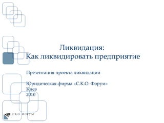 Ликвидация:  Как ликвидировать предприятие Презентация проекта ликвидации Юридическая фирма «С.К.О. Форум» Киев  2010  
