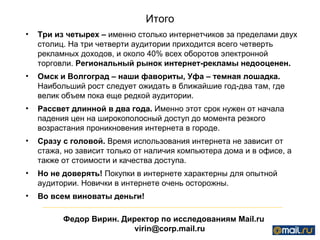 Итого Три из четырех –  именно столько интернетчиков за пределами двух столиц. На три четверти аудитории приходится всего четверть рекламных доходов, и около 40% всех оборотов электронной торговли.  Региональный рынок интернет-рекламы недооценен. Омск и Волгоград – наши фавориты, Уфа – темная лошадка.  Наибольший рост следует ожидать в ближайшие год-два там, где велик объем пока еще редкой аудитории.  Рассвет длинной в два года.  Именно этот срок нужен от начала падения цен на широкополосный доступ до момента резкого возрастания проникновения интернета в городе.  Сразу с головой.  Время использования интернета не зависит от стажа, но зависит только от наличия компьютера дома и в офисе, а также от стоимости и качества доступа.  Но не доверять!  Покупки в интернете характерны для опытной аудитории. Новички в интернете очень осторожны.  Во всем виноваты деньги! Федор Вирин. Директор по исследованиям  Mail.ru [email_address] 