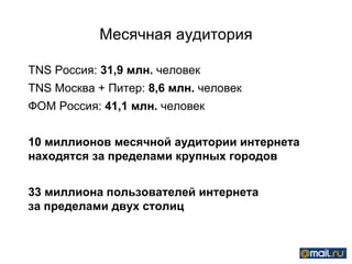 Месячная аудитория TNS  Россия (12+, 100+):  31,9   млн.  человек TNS  Москва + Питер (12+):  8,6 млн.  человек ФОМ Россия (18+):  41,1 млн.  человек До 15 миллионов месячной аудитории интернета находятся за пределами крупных городов  Больше 30 миллионов пользователей интернета  за пределами двух столиц 