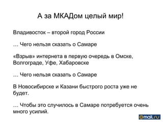 А за МКАДом целый мир!  Владивосток – второй город России  …  Чего нельзя сказать о Самаре «Взрыв» интернета в первую очередь в Омске, Волгограде, Уфе, Хабаровске …  Чего нельзя сказать о Самаре В Новосибирске и Казани быстрого роста уже не будет.  …  Чтобы это случилось в Самаре потребуется очень много усилий.  