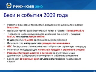 Вехи и события 2009 года Развитие поисковых технологий, внедрение Яндексом технологии  MatrixNet Появился третий самостоятельный поиск в Рунете  -  Поиск @Mail.ru Появление нового крупнейшего игрока на рынке игр -  покупка  Mail.ru  компании  Astrum Online Яндекс  занял  7е место  среди мировых поисковиков Интернет стал  инструментом  гражданских инициатив G2C :  Государство стало использовать Рунет как сервисную площадку Рунет стал площадкой для  легальных продаж и стриминга музыки Развитие Интернет-доступа в регионах  за счет увеличения доступности ШПД и роста популярности мобильных модемов Более чем  10-кратный рост  объемов платежей  по пластиковым картам 