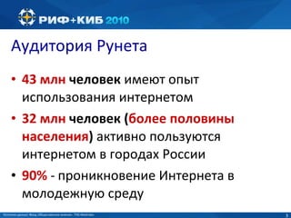 Аудитория Рунета 4 3  млн  человек  имеют опыт использования интернетом 32 млн  человек ( более половины населения )   активно пользуются интернетом в городах России 90%  -   проникновение Интернета в молодежную среду  Источник данных:  Фонд «Общественное мнение»,  TNS  Web Index 