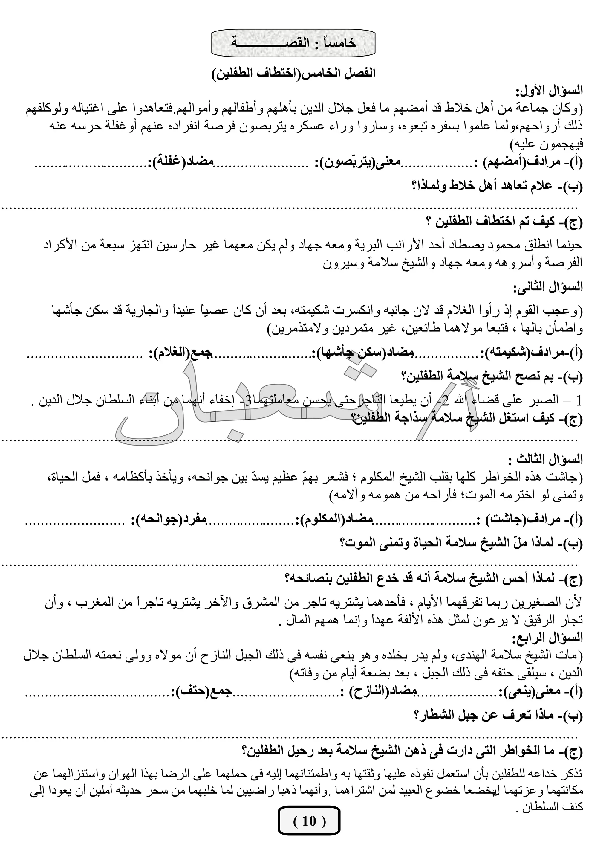‫خبٓغً : اُوقــــــــــــــخ‬
                                                                              ‫ب‬
                                                   ‫اُلقَ اُخبٓظ(اخزيبف اُيلِيٖ)‬
                                                                                                                ‫اُغإاٍ األٍٝ:‬
      ‫( ًٝبٕ عٔبػخ ٖٓ أَٛ خاله هذ أٓنْٜ ٓب كؼَ عالٍ اُذيٖ ثأِْٜٛ ٝأىلبُْٜ ٝأٓٞاُْٜ.كزؼبٛذٝا ػِ٠ اؿزيبُٚ ًُِٝٞلْٜ‬
           ‫رُي أسٝاؽْٜ،ُٝٔب ػِٔٞا ثغلشٙ رجؼٞٙ، ٝعبسٝا ٝساء ػغٌشٙ يزشثقٕٞ كشفخ اٗلشادٙ ػْٜ٘ أٝؿلِخ ؽشعٚ ػ٘ٚ‬
                                                                                                               ‫كيٜغٕٔٞ ػِيٚ)‬
       ‫(أ)- ٓشادف(أٓنْٜ) :..................ٓؼ٘٠(يزش ّقٕٞ): ........................ٓنبد(ؿلِخ):.............................‬
                                                                             ‫ث‬
                                                                                                      ‫(ة)- ػالّ رؼبٛذ أَٛ خاله ُٝٔبرا؟‬
‫...............................................................................................................................................‬
                                                                                                         ‫(ج)- ًيق رْ اخزيبف اُيلِيٖ ؟‬
          ‫ؽي٘ٔب اٗيِن ٓؾٔٞد يقيبد أؽذ األساٗت اُجشيخ ٝٓؼٚ عٜبد ُْٝ يٌٖ ٓؼٜٔب ؿيش ؽبسعيٖ اٗزٜض عجؼخ ٖٓ األًشاد‬
                                                                                ‫اُلشفخ ٝأعشٝٛٚ ٝٓؼٚ عٜبد ٝاُؾيخ عالٓخ ٝعيشٕٝ‬
                                                                                                                             ‫اُغإاٍ اُثبٗ٠:‬
            ‫( ٝػغت اُوّٞ إر سأٝا اُـالّ هذ الٕ عبٗجٚ ٝاٌٗغشد ؽٌئزٚ، ثؼذ إٔ ًبٕ ػقي ً ػ٘يذً ٝاُغبسيخ هذ عٌٖ عأؽٜب‬
                                  ‫ا‬     ‫ب‬
                                                    ‫ٝاىٔإٔ ثبُٜب ، كزجؼب ٓٞالٛٔب ىبئؼيٖ، ؿيش ٓزٔشديٖ ٝالٓززٓشيٖ)‬
      ‫ٓنبد(عٌٖ جأؽٜب):..........................جٔغ(اُـالّ): .............................‬
                                                                                         ‫(أ)-ٓشادف(ؽٌئزٚ): .................‬
                                                                                                  ‫(ة)- ثْ ٗقخ اُؾيخ عالٓخ اُيلِيٖ؟‬
       ‫1 – اُقجش ػِ٠ هنبء اهلل 2- إٔ يييؼب اُزبعشؽز٠ يؾغٖ ٓؼبِٓزٜٔب3- إخلبء أٜٗٔب ٖٓ أث٘بء اُغِيبٕ عالٍ اُذيٖ .‬
                                                                                       ‫(ج)- ًيق اعزـَ اُؾيخ عالٓخ عزاجخ اُيلِيٖ؟‬
‫...............................................................................................................................................‬
                                                                                                     ‫اُغإاٍ اُثبُث :‬
           ‫( عبؽذ ٛزٙ اُخٞاىش ًِٜب ثوِت اُؾيخ أٌُِّٞ ؛ كؾؼش ثٜ ّ ػظيْ يغ ّ ثيٖ عٞاٗؾٚ، ٝيأخز ثأًظبٓٚ ، كَٔ اُؾيبح،‬
                                                   ‫ذ‬         ‫ْ‬
                                                                   ‫ٝرٔ٘٠ ُٞ اخزشٓٚ أُٞد؛ كأساؽٚ ٖٓ ٛٔٞٓٚ ٝآالٓٚ)‬
     ‫(أ)- ٓشادف(جبؽذ) :...........................ٓنبد(أٌُِّٞ):.......................ٓلشد(جٞاٗذٚ): .........................‬
                                                                                    ‫(ة)- ُٔبرا ٓ ّ اُؾيخ عالٓخ اُذيبح ٝرٔ٘٠ أُٞد؟‬
                                                                                                                               ‫َ‬
‫...............................................................................................................................................‬
                                                                      ‫(ج)- ُٔبرا أدظ اُؾيخ عالٓخ أٗٚ هذ خذع اُيلِيٖ ث٘قبئذٚ؟‬
          ‫ألٕ اُقـيشيٖ سثٔب رلشهٜٔب األيبّ ، كأؽذٛٔب يؾزشيٚ ربعش ٖٓ أُؾشم ٝاآلخش يؾزشيٚ ربعشً ٖٓ أُـشة ، ٝإٔ‬
                                 ‫ا‬
                                                              ‫رغبس اُشهين ال يشػٕٞ ُٔضَ ٛزٙ األُلخ ػٜذً ٝإٗٔب ْٜٛٔ أُبٍ .‬
                                                                                   ‫ا‬
                                                                                                                   ‫اُغإاٍ اُشاثغ:‬
     ‫( ٓبد اُؾيخ عالٓخ اُٜ٘ذٟ، ُْٝ يذس ثخِذٙ ٝٛٞ ي٘ؼ٠ ٗلغٚ ك٠ رُي اُغجَ اُ٘بصػ إٔ ٓٞالٙ ُٝٝ٠ ٗؼٔزٚ اُغِيبٕ عالٍ‬
                                                                 ‫اُذيٖ ، عيِو٠ ؽزلٚ ك٠ رُي اُغجَ ، ثؼذ ثنؼخ أيبّ ٖٓ ٝكبرٚ)‬
     ‫ٓنبد(اُ٘بصح) :...........................جٔغ(دزق): ....................................‬
                                                                                           ‫(أ)- ٓؼ٘٠(ي٘ؼ٠): .....................‬
                                                                                                      ‫(ة)- ٓبرا رؼشف ػٖ ججَ اُؾيبس؟‬
‫...............................................................................................................................................‬
                                                            ‫(ج)- ٓب اُخٞاىش اُز٠ داسد ك٠ رٖٛ اُؾيخ عالٓخ ثؼذ سديَ اُيلِيٖ؟‬
       ‫رزًش خذاػٚ ُِيلِيٖ ثإٔ اعزؼَٔ ٗلٞرٙ ػِيٜب ٝصوزٜب ثٚ ٝاىٔئ٘بٜٗٔب إُيٚ ك٠ ؽِٜٔٔب ػِ٠ اُشمب ثٜزا اُٜٞإ ٝاعز٘ضأُٜب ػٖ‬
       ‫ٌٓبٗزٜٔب ٝػضرٜٔب يخنؼب خنٞع اُؼجيذ ُٖٔ اؽزشاٛٔب . ٝأٜٗٔب رٛجب سامييٖ ُٔب خِجٜٔب ٖٓ عؾش ؽذيضٚ آِٓيٖ إٔ يؼٞدا إُ٠‬
                                                                                                        ‫ٍ‬
                                                                                                             ‫ً٘ق اُغِيبٕ .‬
                                                             ‫( 01 )‬
 