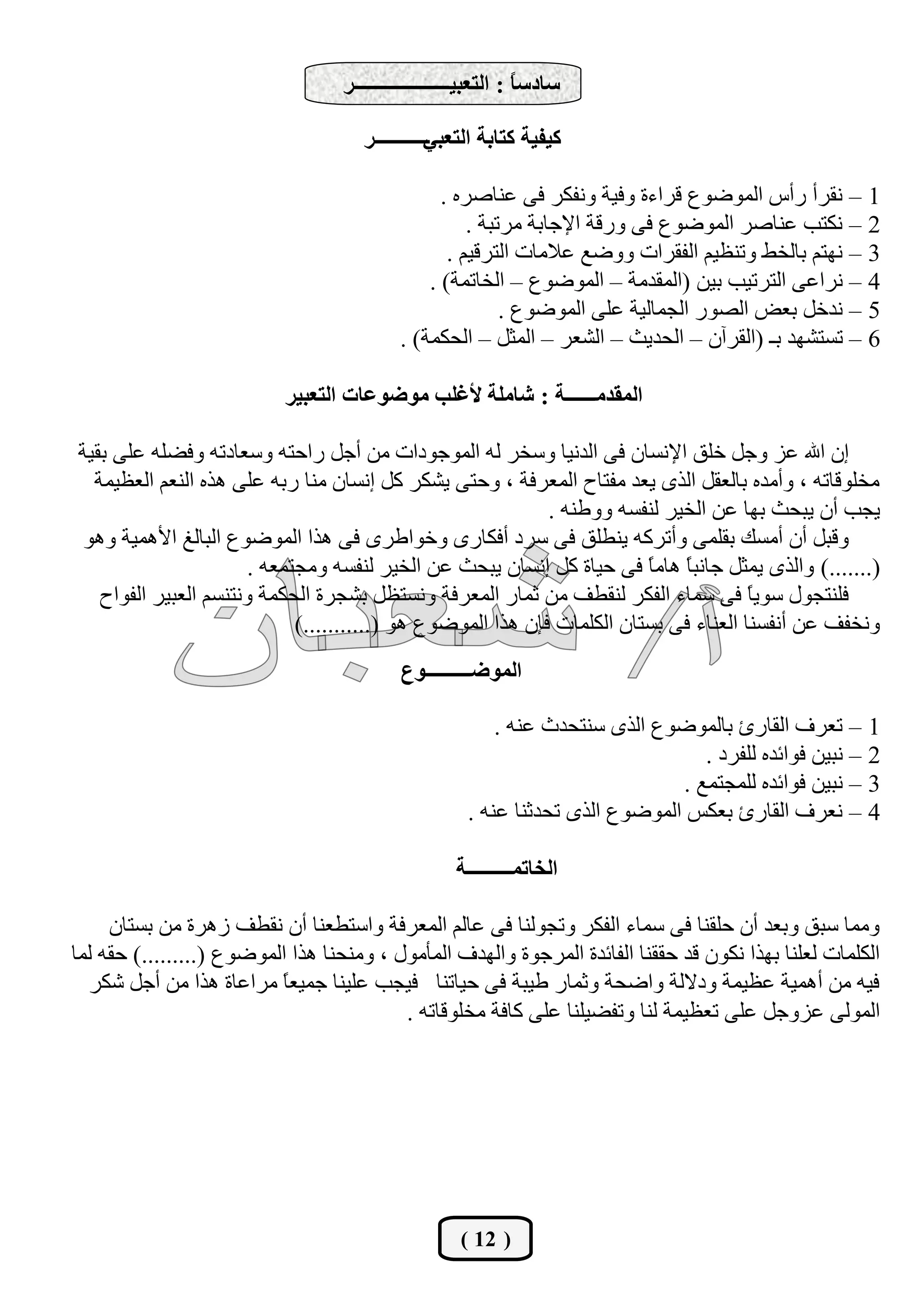‫عبدعً : اُزؼجيـــــــــــــــــــش‬
                                                               ‫ب‬

                                     ‫ـــــــــــس‬
                                                ‫ًيليخ ًزبثخ اُزؼجي‬

                                                ‫1 – ٗوشأ سأط أُٞمٞع هشاءح ٝكيخ ٝٗلٌش ك٠ ػ٘بفشٙ .‬
                                                    ‫2 – ٌٗزت ػ٘بفش أُٞمٞع ك٠ ٝسهخ اإلعبثخ ٓشرجخ .‬
                                                 ‫3 – ٜٗزْ ثبُخو ٝر٘ظيْ اُلوشاد ٝٝمغ ػالٓبد اُزشهيْ .‬
                                              ‫4 – ٗشاػ٠ اُزشريت ثيٖ (أُوذٓخ – أُٞمٞع – اُخبرٔخ) .‬
                                                         ‫5 – ٗذخَ ثؼل اُقٞس اُغٔبُيخ ػِ٠ أُٞمٞع .‬
                                          ‫6 – رغزؾٜذ ثـ (اُوشإٓ – اُؾذيش – اُؾؼش – أُضَ – اُؾٌٔخ) .‬

                           ‫أُوذٓــــــخ : ؽبِٓخ ألؿِت ٓٞمٞػبد اُزؼجيش‬

‫إٕ اهلل ػض ٝعَ خِن اإلٗغبٕ ك٠ اُذٗيب ٝعخش ُٚ أُٞعٞداد ٖٓ أعَ ساؽزٚ ٝعؼبدرٚ ٝكنِٚ ػِ٠ ثويخ‬
  ‫ٓخِٞهبرٚ ، ٝأٓذٙ ثبُؼوَ اُزٟ يؼذ ٓلزبػ أُؼشكخ ، ٝؽز٠ يؾٌش ًَ إٗغبٕ ٓ٘ب سثٚ ػِ٠ ٛزٙ اُ٘ؼْ اُؼظئخ‬
                                                             ‫يغت إٔ يجؾش ثٜب ػٖ اُخيش ُ٘لغٚ ٝٝى٘ٚ .‬
 ‫ٝهجَ إٔ أٓغي ثؤِ٠ ٝأرشًٚ ي٘يِن ك٠ عشد أكٌبسٟ ٝخٞاىشٟ ك٠ ٛزا أُٞمٞع اُجبُؾ األٛٔيخ ٝٛٞ‬
                       ‫(.......) ٝاُزٟ ئضَ عبٗجبً ٛبًٓ ك٠ ؽيبح ًَ إٗغبٕ يجؾش ػٖ اُخيش ُ٘لغٚ ٝٓغزٔؼٚ .‬
                                                                         ‫ب‬
   ‫كِ٘زغٍٞ عٞيً ك٠ عٔبء اُلٌش ُ٘ويق ٖٓ صٔبس أُؼشكخ ٝٗغزظَ ثؾغشح اُؾٌٔخ ٝٗز٘غْ اُؼجيش اُلٞاػ‬
                                                                                       ‫ب‬
                             ‫ٝٗخلق ػٖ أٗلغ٘ب اُؼ٘بء ك٠ ثغزبٕ أٌُِبد كئٕ ٛزا أُٞمٞع ٛٞ (...........)‬
                                           ‫أُٞمـــــــــٞع‬

                                                         ‫1 – رؼشف اُوبسا ثبُٔٞمٞع اُزٟ ع٘زؾذس ػ٘ٚ .‬
                                                                                 ‫2 – ٗجيٖ كٞائذٙ ُِلشد .‬
                                                                              ‫3 – ٗجيٖ كٞائذٙ ُِٔغزٔغ .‬
                                                     ‫4 – ٗؼشف اُوبسا ثؼٌظ أُٞمٞع اُزٟ رؾذص٘ب ػ٘ٚ .‬

                                                   ‫اُخبرٔـــــــــخ‬

     ‫ٝٓٔب عجن ٝثؼذ إٔ ؽِو٘ب ك٠ عٔبء اُلٌش ٝرغُٞ٘ب ك٠ ػبُْ أُؼشكخ ٝاعزيؼ٘ب إٔ ٗويق صٛشح ٖٓ ثغزبٕ‬
‫أٌُِبد ُؼِ٘ب ثٜزا ٌٕٗٞ هذ ؽوو٘ب اُلبئذح أُشعٞح ٝاُٜذف أُأٍٓٞ ، ٝٓ٘ؾ٘ب ٛزا أُٞمٞع (.........) ؽوٚ ُٔب‬
  ‫كيٚ ٖٓ أٛٔيخ ػظئخ ٝدالُخ ٝامؾخ ٝصٔبس ىيجخ ك٠ ؽيبر٘ب كيغت ػِي٘ب عٔيؼً ٓشاػبح ٛزا ٖٓ أعَ ؽٌش‬
                          ‫ب‬
                                          ‫أُُٞ٠ ػضٝعَ ػِ٠ رؼظئخ ُ٘ب ٝرلنيِ٘ب ػِ٠ ًبكخ ٓخِٞهبرٚ .‬




                                                    ‫( 21 )‬
 