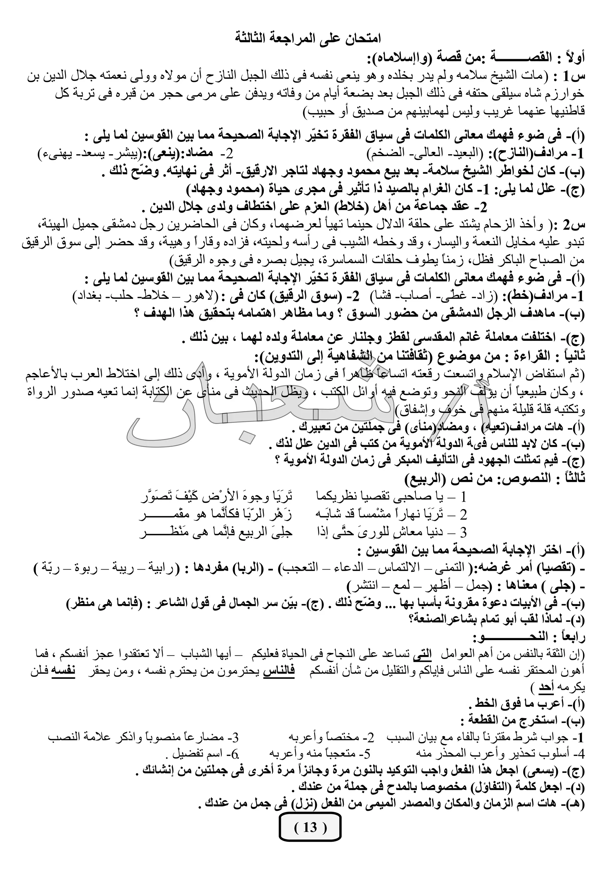 ‫آزذبٕ ػِ٠ أُشاجؼخ اُثبُثخ‬
                                                                     ‫أٝ ً : اُوقـــــــــخ :ٖٓ هقخ (ٝائعالٓبٙ):‬
                                                                                                           ‫ال‬
 ‫ط 1 : ( ٓبد اُؾيخ عالٓٚ ُْٝ يذس ثخِذٙ ٝٛٞ ي٘ؼ٠ ٗلغٚ ك٠ رُي اُغجَ اُ٘بصػ إٔ ٓٞالٙ ُٝٝ٠ ٗؼٔزٚ عالٍ اُذيٖ ثٖ‬
       ‫خٞاسصّ ؽبٙ عيِو٠ ؽزلٚ ك٠ رُي اُغجَ ثؼذ ثنؼخ أيبّ ٖٓ ٝكبرٚ ٝيذكٖ ػِ٠ ٓشٓ٠ ؽغش ٖٓ هجشٙ ك٠ رشثخ ًَ‬
                                                         ‫هبى٘يٜب ػٜ٘ٔب ؿشيت ُٝيظ ُٜٔبثيْٜ٘ ٖٓ فذين أٝ ؽجيت)‬
             ‫(أ)- ك٠ مٞء كٜٔي ٓؼبٗ٠ أٌُِبد ك٠ عيبم اُلوشح رخ ّش اإلجبثخ اُقذيذخ ٓٔب ثيٖ اُوٞعيٖ ُٔب يِ٠ :‬
                                                           ‫ي‬
   ‫2- ٓنبد:(ي٘ؼ٠):(يجؾش- يغؼذ- يٜ٘٠ء)‬                                ‫1- ٓشادف(اُ٘بصح): (اُجؼيذ- اُؼبُ٠- اُنخْ)‬
                 ‫(ة)- ًبٕ ُخٞاىش اُؾيخ عالٓخ- ثؼذ ثيغ ٓذٔٞد ٝجٜبد ُزبجش االسهين- أثش ك٠ ٜٗبيزٚ. ٝ ّخ رُي .‬
                        ‫م‬
                                  ‫(ج)- ػَِ ُٔب يِ٠: 1- ًبٕ اُـشاّ ثبُقيذ را رأثيش ك٠ ٓجشٟ ديبح (ٓذٔٞد ٝجٜبد)‬
                         ‫2- ػوذ جٔبػخ ٖٓ أَٛ (خاله) اُؼضّ ػِ٠ اخزيبف ُٝذٟ جالٍ اُذيٖ .‬
   ‫ط2 :( ٝأخز اُضؽبّ يؾزذ ػِ٠ ؽِوخ اُذالٍ ؽي٘ٔب رٜيأ ُؼشمٜٔب، ًٝبٕ ك٠ اُؾبمشيٖ سعَ دٓؾو٠ عٔيَ اُٜيئخ،‬
‫رجذٝ ػِيٚ ٓخبيَ اُ٘ؼٔخ ٝاُيغبس، ٝهذ ٝخيٚ اُؾيت ك٠ سأعٚ ُٝؾيزٚ، كضادٙ ٝهبسً ٝٛيجخ، ٝهذ ؽنش إُ٠ عٞم اُشهين‬
                                    ‫ا‬
                              ‫ٖٓ اُقجبػ اُجبًش كظَ، صٓ٘ ً ييٞف ؽِوبد اُغٔبعشح، يغيَ ثقشٙ ك٠ ٝعٞٙ اُشهين)‬
                                                                                    ‫ب‬
             ‫(أ)- ك٠ مٞء كٜٔي ٓؼبٗ٠ أٌُِبد ك٠ عيبم اُلوشح رخ ّش اإلجبثخ اُقذيذخ ٓٔب ثيٖ اُوٞعيٖ ُٔب يِ٠ :‬
                                                           ‫ي‬
           ‫1- ٓشادف(خو): (صاد- ؿ ّ٠- أفبة- كؾب) 2- (عٞم اُشهين) ًبٕ ك٠ : (الٛٞس – خاله- ؽِت- ثـذاد)‬
                                                                                      ‫ي‬
                       ‫(ة)- ٓبٛذف اُشجَ اُذٓؾو٠ ٖٓ دنٞس اُغٞم ؟ ٝٓب ٓظبٛش اٛزٔبٓٚ ثزذوين ٛزا اُٜذف ؟‬
                                 ‫(ج)- اخزِلذ ٓؼبِٓخ ؿبْٗ أُوذع٠ ُويض ٝجِ٘بس ػٖ ٓؼبِٓخ ُٝذٙ ُٜٔب ، ثيٖ رُي .‬
                                                ‫ثبٗيً : اُوشاءح : ٖٓ ٓٞمٞع (ثوبكز٘ب ٖٓ اُؾلبٛيخ ئُ٠ اُزذٝيٖ):‬
                                                                                                           ‫ب‬
‫( صْ اعزلبك اإلعالّ ٝارغؼذ سهؼزٚ ارغبػ ً ظبٛشً ك٠ صٓبٕ اُذُٝخ األٓٞيخ ، ٝأدٟ رُي إُ٠ اخزاله اُؼشة ثبألػبعْ‬
                                                                ‫ا‬      ‫ب‬
 ‫، ًٝبٕ ىجيؼي ً إٔ يؤُق اُ٘ؾٞ ٝرٞمغ كيٚ أٝائَ اٌُزت ، ٝيظَ اُؾذيش ك٠ ٓ٘أٟ ػٖ اٌُزبثخ إٗٔب رؼيٚ فذٝس اُشٝاح‬
                                                                                                  ‫ب‬
                                                                          ‫ٝرٌزجٚ هِخ هِيِخ ْٜٓ٘ ك٠ خٞف ٝإؽلبم)‬
                                                       ‫(أ)- ٛبد ٓشادف(رؼيٚ) ، ٝٓنبد(ٓ٘أٟ) ك٠ جِٔزيٖ ٖٓ رؼجيشى .‬
                                                  ‫(ة)- ًبٕ الثذ ُِ٘بط كٟخ اُذُٝخ األٓٞيخ ٖٓ ًزت ك٠ اُذيٖ ػَِ ُزى .‬
                                                    ‫(ج)- كيْ رٔثِذ اُجٜٞد ك٠ اُزأُيق أُجٌش ك٠ صٓبٕ اُذُٝخ األٓٞيخ ؟‬
                                                                                ‫ثبُثً : اُ٘قٞؿ: ٖٓ ٗـ (اُشثيغ)‬
                                                                                                             ‫ب‬
                      ‫َ َ َب ٝعٞ َ األسْك َيْ َ َ َ َس‬
                        ‫ً ق رقٞ‬               ‫ٙ‬        ‫رشي‬  ‫1 – يب فبؽج٠ روقيب ٗظشئٌب‬
                      ‫صَْٛش اُ ّ َب كٌأَٔب ٛٞ ٓؤْــــــــش‬
                                         ‫شث ٗ‬               ‫2 – َ َ َب ٜٗبسً ٓؾْٔغ ً هذ ؽب َـٚ‬
                                                              ‫ث‬       ‫ب‬       ‫ا‬      ‫رشي‬
                      ‫عِ َ اُشثيغ كئَٔب ٛ٠ َْ٘ َـــــــش‬
                              ‫ٓظ‬          ‫ٗ‬           ‫٠‬     ‫3 – دٗيب ٓؼب ٍ ُِٞس َ ؽَ٠ إرا‬
                                                                  ‫ٟ ز‬         ‫ػ‬
                                                                      ‫(أ)- اخزش اإلجبثخ اُقذيذخ ٓٔب ثيٖ اُوٞعيٖ :‬
  ‫- (روقيب) أٓش ؿشمٚ:( اُزٔ٘٠ – االُزٔبط – اُذػبء – اُزؼغت) - (اُشثب) ٓلشدٛب : ( ساثيخ – سيجخ – سثٞح – سّخ )‬
     ‫ث‬
                                                                   ‫- (جِ٠ ) ٓؼ٘بٛب : (عَٔ – أظٜش – ُٔغ – اٗزؾش)‬
        ‫(ة)- ك٠ األثيبد دػٞح ٓوشٝٗخ ثأعجب ثٜب ... ٝ ّخ رُي . (ج)- ث ّٖ عش اُجٔبٍ ك٠ هٍٞ اُؾبػش : (كاٗٔب ٛ٠ ٓ٘ظش)‬
                                                   ‫ي‬               ‫م‬
                                                                             ‫(د)- ُٔبرا ُوت أثٞ رٔبّ ثؾبػشاُق٘ؼخ؟‬
                                                                                             ‫ساثؼ ً : اُ٘ذـــــــــــــــٞ:‬
                                                                                                                     ‫ب‬
  ‫(إٕ اُضوخ ثبُ٘لظ ٖٓ أْٛ اُؼٞآَ اُز٠ رغبػذ ػِ٠ اُ٘غبػ ك٠ اُؾيبح كؼِيٌْ – أيٜب اُؾجبة – أال رؼزوذٝا ػغض أٗلغٌْ ، كٔب‬
 ‫إٔٛٞ أُؾزوش ٗلغٚ ػِ٠ اُ٘بط كئيبًْ ٝاُزوِيَ ٖٓ ؽإٔ أٗلغٌْ كبُ٘بط يؾزشٕٓٞ ٖٓ يؾزشّ ٗلغٚ ، ٖٝٓ يؾوش ٗلغٚ كـِٖ‬
                                                                                                        ‫يٌشٓٚ أدذ )‬
                                                                                            ‫(أ)- أػشة ٓب كٞم اُخو .‬
                                                                                         ‫(ة)- اعزخشج ٖٓ اُويؼخ :‬
     ‫3- ٓنبسػً ٓ٘قٞثً ٝارًش ػالٓخ اُ٘قت‬
                         ‫ب‬        ‫ب‬                     ‫1- عٞاة ؽشه ٓوزشًٗ ثبُلبء ٓغ ثيبٕ اُغجت 2- ٓخزقب ٝأػشثٚ‬
                                                                ‫ً‬                              ‫ب‬
                              ‫.6- اعْ رلنيَ .‬      ‫5- ٓزؼغجً ٓ٘ٚ ٝأػشثٚ‬
                                                                ‫ب‬                ‫4- أعِٞة رؾزيش ٝأػشة أُؾزس ٓ٘ٚ‬
                       ‫(ج)- (يغؼ٠) اجؼَ ٛزا اُلؼَ ٝاجت اُزًٞيذ ثبُٕ٘ٞ ٓشح ٝجبئضً ٓشح أخشٟ ك٠ جِٔزيٖ ٖٓ ئٗؾبئي .‬
                                                           ‫ا‬
                                                         ‫(د)- اجؼَ ًِٔخ (اُزلبؤٍ) ٓخقٞفب ثبُٔذح ك٠ جِٔخ ٖٓ ػ٘ذى .‬
                                    ‫(ٛـ)- ٛبد اعْ اُضٓبٕ ٝأٌُبٕ ٝأُقذس أُئ٠ ٖٓ اُلؼَ (ٗضٍ) ك٠ جَٔ ٖٓ ػ٘ذى .‬
                                                        ‫( 31 )‬
 