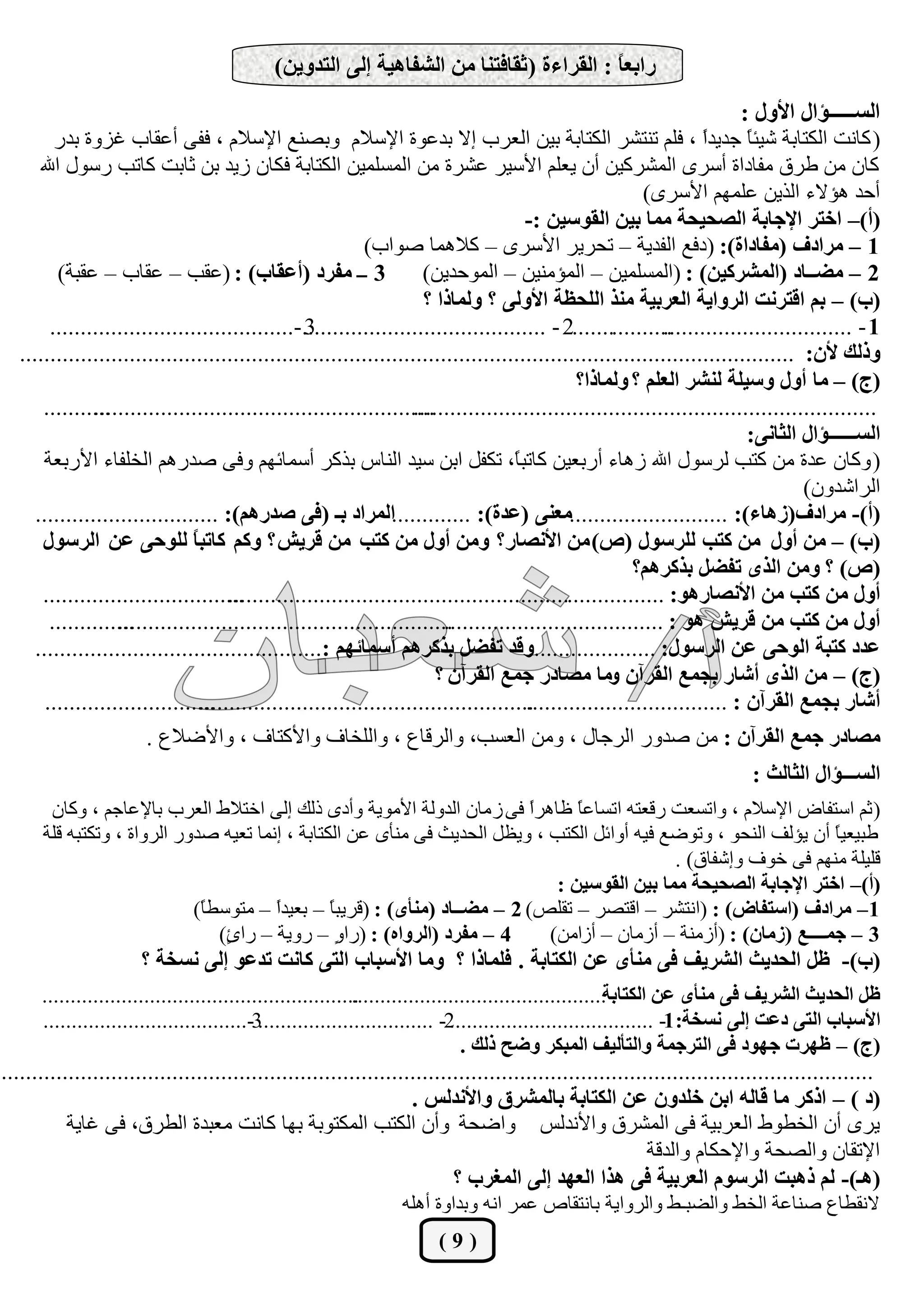‫ساثؼً : اُوشاءح (ثوبكز٘ب ٖٓ اُؾلبٛيخ ئُ٠ اُزذٝيٖ)‬
                                                                                        ‫ب‬
                                                                                                                           ‫اُغـــــإاٍ األٍٝ :‬
         ‫( ًبٗذ اٌُزبثخ ؽيئ ً عذيذً ، كِْ ر٘زؾش اٌُزبثخ ثيٖ اُؼشة إال ثذػٞح اإلعالّ ٝثق٘غ اإلعالّ ، كل٠ أػوبة ؿضٝح ثذس‬
                                                                                                                    ‫ا‬       ‫ب‬
      ‫ًبٕ ٖٓ ىشم ٓلبداح أعشٟ أُؾشًيٖ إٔ يؼِْ األعيش ػؾشح ٖٓ أُغِٔيٖ اٌُزبثخ كٌبٕ صيذ ثٖ صبثذ ًبرت سعٍٞ اهلل‬
                                                                                                          ‫أؽذ ٛؤالء اُزيٖ ػِْٜٔ األعشٟ)‬
                                                                                       ‫(أ)– اخزش اإلجبثخ اُقذيذخ ٓٔب ثيٖ اُوٞعيٖ :-‬
                                                            ‫1 – ٓشادف (ٓلبداح): (دكغ اُلذيخ – رؾشيش األعشٟ – ًالٛٔب فٞاة)‬
          ‫3 ــ ٓلشد (أػوبة) : (ػوت – ػوبة – ػوجخ)‬                     ‫2 – ٓنــبد (أُؾشًيٖ) : (أُغِٔيٖ – أُؤٓ٘يٖ – أُٞؽذيٖ)‬
                                                                      ‫(ة) – ثْ اهزشٗذ اُشٝايخ اُؼشثيخ ٓ٘ز اُِذظخ األُٝ٠ ؟ ُٝٔبرا ؟‬
        ‫.................2 - ........................................-........................................‬
                                                   ‫3‬                                                          ‫1 - ...............................‬
  ‫ٝرُي ألٕ: ...............................................................................................................................‬
                                                                                               ‫(ج) – ٓب أٍٝ ٝعيِخ ُ٘ؾش اُؼِْ ؟ ُٝٔبرا؟‬
       ‫...........‬
               ‫........................................................‬
                                                                    ‫............................................................................‬
                                                                                                                            ‫اُغــــــإاٍ اُثبٗ٠:‬
       ‫( ًٝبٕ ػذح ٖٓ ًزت ُشعٍٞ اهلل صٛبء أسثؼيٖ ًبرج ً، رٌلَ اثٖ عيذ اُ٘بط ثزًش أعٔبئْٜ ٝك٠ فذسْٛ اُخِلبء األسثؼخ‬
                                                                                     ‫ب‬
                                                                                                                                     ‫اُشاؽذٕٝ)‬
     ‫(أ)- ٓشادف(صٛبء): ..........................ٓؼ٘٠ (ػذح): .............أُشاد ثـ (ك٠ فذسْٛ): ..............................‬
       ‫(ة) – ٖٓ أٍٝ ٖٓ ًزت ُِشعٍٞ (ؿ) ٖٓ األٗقبس؟ ٖٝٓ أٍٝ ٖٓ ًزت ٖٓ هشيؼ ؟ ًْٝ ًبرج ً ُِٞد٠ ػٖ اُشعٍٞ‬
                                ‫ب‬
                                                                                                         ‫(ؿ) ؟ ٖٝٓ اُزٟ رلنَ ثزًشْٛ؟‬
       ‫.................................‬
                                      ‫أٍٝ ٖٓ ًزت ٖٓ األٗقبسٛٞ: ........................................................................‬
        ‫..............‬
                   ‫.......................................................‬
                                                                         ‫أٍٝ ٖٓ ًزت ٖٓ هشيؼ ٛٞ : ....................................‬
     ‫ٝهذ رلنَ ثزًشْٛ أعٔبئْٜ :...............................................‬          ‫ػذد ًزجخ اُٞد٠ ػٖ اُشعٍٞ: .....................‬
                                                                        ‫(ج) – ٖٓ اُزٟ أؽبس ثجٔغ اُوشإٓ ٝٓب ٓقبدس جٔغ اُوشإٓ ؟‬
       ‫............................‬
                                 ‫.......................................................‬
                                                                                       ‫أؽبس ثجٔغ اُوشإٓ : .................................‬
                        ‫ٓقبدس جٔغ اُوشإٓ : ٖٓ فذٝس اُشعبٍ ، ٖٝٓ اُؼغت، ٝاُشهبع ، ٝاُِخبف ٝاألًزبف ، ٝاألمالع .‬
                                                                                                                             ‫اُغـــإاٍ اُثبُث :‬
       ‫( صْ اعزلبك اإلعالّ ، ٝارغؼذ سهؼزٚ ارغبػً ظبٛشً ك٠ ص ٓبٕ اُذُٝخ األٓٞيخ ٝأدٟ رُي إُ٠ اخزاله اُؼشة ثبإلػبعْ ، ًٝبٕ‬
                                                                          ‫ا‬     ‫ب‬
      ‫ىجيؼيً إٔ يؤُق اُ٘ؾٞ ، ٝرٞمغ كيٚ أٝائَ اٌُزت ، ٝيظَ اُؾذيش ك٠ ٓ٘أٟ ػٖ اٌُزبثخ ، إٗٔب رؼيٚ فذٝس اُشٝاح ، ٝرٌزجٚ هِخ‬
                                                                                                                   ‫ب‬
                                                                                             ‫هِيِخ ْٜٓ٘ ك٠ خٞف ٝإؽلبم) .‬
                                                                             ‫(أ)– اخزش اإلجبثخ اُقذيذخ ٓٔب ثيٖ اُوٞعيٖ :‬
                            ‫1 – ٓشادف (اعزلبك) : (اٗزؾش – اهزقش – روِـ) 2 – ٓنــبد (ٓ٘أٟ) : (هشيجً – ثؼيذً – ٓزٞعيً)‬
                             ‫ب‬         ‫ا‬        ‫ب‬
                               ‫4 – ٓلشد (اُشٝاٙ) : (سا ٍ – سٝيخ – سا ٍ)‬
                                ‫ا‬                ‫ٝ‬                          ‫3 – جٔــــغ (صٓبٕ) : (أصٓ٘خ – أصٓبٕ – أصآٖ)‬
                      ‫(ة)- ظَ اُذذيث اُؾشيق ك٠ ٓ٘أٟ ػٖ اٌُزبثخ . كِٔبرا ؟ ٝٓب األعجبة اُز٠ ًبٗذ رذػٞ ئُ٠ ٗغخخ ؟‬
      ‫...............................................‬
                                                    ‫..........‬
                                                             ‫ظَ اُذذيث اُؾشيق ك٠ ٓ٘أٟ ػٖ اٌُزبثخ.............................................‬
      ‫3-....................................‬‫2- ...............................‬‫األعجبة اُز٠ دػذ ئُ٠ ٗغخخ: 1- ....................................‬
                                                                                ‫(ج) – ظٜشد جٜٞد ك٠ اُزشجٔخ ٝاُزأُيق أُجٌش ٝمخ رُي .‬
‫...............................................................................................................................................‬
                                                                   ‫(د ) – ارًش ٓب هبُٚ اثٖ خِذٕٝ ػٖ اٌُزبثخ ثبُٔؾشم ٝاألٗذُظ .‬
           ‫يشٟ إٔ اُخيٞه اُؼشثيخ ك٠ أُؾشم ٝاألٗذُظ ٝامؾخ ٝإٔ اٌُزت أٌُزٞثخ ثٜب ًبٗذ ٓؼجذح اُيشم، ك٠ ؿبيخ‬
                                                                                                          ‫اإلروبٕ ٝاُقؾخ ٝاإلؽٌبّ ٝاُذهخ‬
                                                                          ‫(ٛـ)- ُْ رٛجذ اُشعّٞ اُؼشثيخ ك٠ ٛزا اُؼٜذ ئُ٠ أُـشة ؟‬
                                                                 ‫الٗويبع ف٘بػخ اُخو ٝاُنجـو ٝاُشٝايخ ثبٗزوبؿ ػٔش اٗٚ ٝثذاٝح أِٛٚ‬
                                                                       ‫(9)‬
 