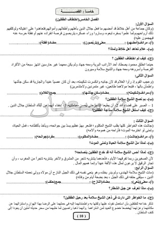 ‫خبٓغً : اُوقــــــــــــــخ‬
                                                                              ‫ب‬
                                                   ‫اُلقَ اُخبٓظ(اخزيبف اُيلِيٖ)‬
                                                                                                                ‫اُغإاٍ األٍٝ:‬
      ‫( ًٝبٕ عٔبػخ ٖٓ أَٛ خاله هذ أٓنْٜ ٓب كؼَ عالٍ اُذيٖ ثأِْٜٛ ٝأىلبُْٜ ٝأٓٞاُْٜ.كزؼبٛذٝا ػِ٠ اؿزيبُٚ ًُِٝٞلْٜ‬
           ‫رُي أسٝاؽْٜ،ُٝٔب ػِٔٞا ثغلشٙ رجؼٞٙ، ٝعبسٝا ٝساء ػغٌشٙ يزشثقٕٞ كشفخ اٗلشادٙ ػْٜ٘ أٝؿلِخ ؽشعٚ ػ٘ٚ‬
                                                                                                               ‫كيٜغٕٔٞ ػِيٚ)‬
       ‫(أ)- ٓشادف(أٓنْٜ) :..................ٓؼ٘٠(يزش ّقٕٞ): ........................ٓنبد(ؿلِخ):.............................‬
                                                                             ‫ث‬
                                                                                                      ‫(ة)- ػالّ رؼبٛذ أَٛ خاله ُٝٔبرا؟‬
‫...............................................................................................................................................‬
                                                                                                         ‫(ج)- ًيق رْ اخزيبف اُيلِيٖ ؟‬
          ‫ؽي٘ٔب اٗيِن ٓؾٔٞد يقيبد أؽذ األساٗت اُجشيخ ٝٓؼٚ عٜبد ُْٝ يٌٖ ٓؼٜٔب ؿيش ؽبسعيٖ اٗزٜض عجؼخ ٖٓ األًشاد‬
                                                                                ‫اُلشفخ ٝأعشٝٛٚ ٝٓؼٚ عٜبد ٝاُؾيخ عالٓخ ٝعيشٕٝ‬
                                                                                                                             ‫اُغإاٍ اُثبٗ٠:‬
            ‫( ٝػغت اُوّٞ إر سأٝا اُـالّ هذ الٕ عبٗجٚ ٝاٌٗغشد ؽٌئزٚ، ثؼذ إٔ ًبٕ ػقي ً ػ٘يذً ٝاُغبسيخ هذ عٌٖ عأؽٜب‬
                                  ‫ا‬     ‫ب‬
                                                    ‫ٝاىٔإٔ ثبُٜب ، كزجؼب ٓٞالٛٔب ىبئؼيٖ، ؿيش ٓزٔشديٖ ٝالٓززٓشيٖ)‬
      ‫ٓنبد(عٌٖ جأؽٜب):..........................جٔغ(اُـالّ): .............................‬
                                                                                         ‫(أ)-ٓشادف(ؽٌئزٚ): .................‬
                                                                                                  ‫(ة)- ثْ ٗقخ اُؾيخ عالٓخ اُيلِيٖ؟‬
       ‫1 – اُقجش ػِ٠ هنبء اهلل 2- إٔ يييؼب اُزبعشؽز٠ يؾغٖ ٓؼبِٓزٜٔب3- إخلبء أٜٗٔب ٖٓ أث٘بء اُغِيبٕ عالٍ اُذيٖ .‬
                                                                                       ‫(ج)- ًيق اعزـَ اُؾيخ عالٓخ عزاجخ اُيلِيٖ؟‬
‫...............................................................................................................................................‬
                                                                                                     ‫اُغإاٍ اُثبُث :‬
           ‫( عبؽذ ٛزٙ اُخٞاىش ًِٜب ثوِت اُؾيخ أٌُِّٞ ؛ كؾؼش ثٜ ّ ػظيْ يغ ّ ثيٖ عٞاٗؾٚ، ٝيأخز ثأًظبٓٚ ، كَٔ اُؾيبح،‬
                                                   ‫ذ‬         ‫ْ‬
                                                                   ‫ٝرٔ٘٠ ُٞ اخزشٓٚ أُٞد؛ كأساؽٚ ٖٓ ٛٔٞٓٚ ٝآالٓٚ)‬
     ‫(أ)- ٓشادف(جبؽذ) :...........................ٓنبد(أٌُِّٞ):.......................ٓلشد(جٞاٗذٚ): .........................‬
                                                                                    ‫(ة)- ُٔبرا ٓ ّ اُؾيخ عالٓخ اُذيبح ٝرٔ٘٠ أُٞد؟‬
                                                                                                                               ‫َ‬
‫...............................................................................................................................................‬
                                                                      ‫(ج)- ُٔبرا أدظ اُؾيخ عالٓخ أٗٚ هذ خذع اُيلِيٖ ث٘قبئذٚ؟‬
          ‫ألٕ اُقـيشيٖ سثٔب رلشهٜٔب األيبّ ، كأؽذٛٔب يؾزشيٚ ربعش ٖٓ أُؾشم ٝاآلخش يؾزشيٚ ربعشً ٖٓ أُـشة ، ٝإٔ‬
                                 ‫ا‬
                                                              ‫رغبس اُشهين ال يشػٕٞ ُٔضَ ٛزٙ األُلخ ػٜذً ٝإٗٔب ْٜٛٔ أُبٍ .‬
                                                                                   ‫ا‬
                                                                                                                   ‫اُغإاٍ اُشاثغ:‬
     ‫( ٓبد اُؾيخ عالٓخ اُٜ٘ذٟ، ُْٝ يذس ثخِذٙ ٝٛٞ ي٘ؼ٠ ٗلغٚ ك٠ رُي اُغجَ اُ٘بصػ إٔ ٓٞالٙ ُٝٝ٠ ٗؼٔزٚ اُغِيبٕ عالٍ‬
                                                                 ‫اُذيٖ ، عيِو٠ ؽزلٚ ك٠ رُي اُغجَ ، ثؼذ ثنؼخ أيبّ ٖٓ ٝكبرٚ)‬
     ‫ٓنبد(اُ٘بصح) :...........................جٔغ(دزق): ....................................‬
                                                                                           ‫(أ)- ٓؼ٘٠(ي٘ؼ٠): .....................‬
                                                                                                      ‫(ة)- ٓبرا رؼشف ػٖ ججَ اُؾيبس؟‬
‫...............................................................................................................................................‬
                                                            ‫(ج)- ٓب اُخٞاىش اُز٠ داسد ك٠ رٖٛ اُؾيخ عالٓخ ثؼذ سديَ اُيلِيٖ؟‬
       ‫رزًش خذاػٚ ُِيلِيٖ ثإٔ اعزؼَٔ ٗلٞرٙ ػِيٜب ٝصوزٜب ثٚ ٝاىٔئ٘بٜٗٔب إُيٚ ك٠ ؽِٜٔٔب ػِ٠ اُشمب ثٜزا اُٜٞإ ٝاعز٘ضأُٜب ػٖ‬
       ‫ٌٓبٗزٜٔب ٝػضرٜٔب يخنؼب خنٞع اُؼجيذ ُٖٔ اؽزشاٛٔب . ٝأٜٗٔب رٛجب سامييٖ ُٔب خِجٜٔب ٖٓ عؾش ؽذيضٚ آِٓيٖ إٔ يؼٞدا إُ٠‬
                                                                                                        ‫ٍ‬
                                                                                                             ‫ً٘ق اُغِيبٕ .‬
                                                             ‫( 01 )‬
 