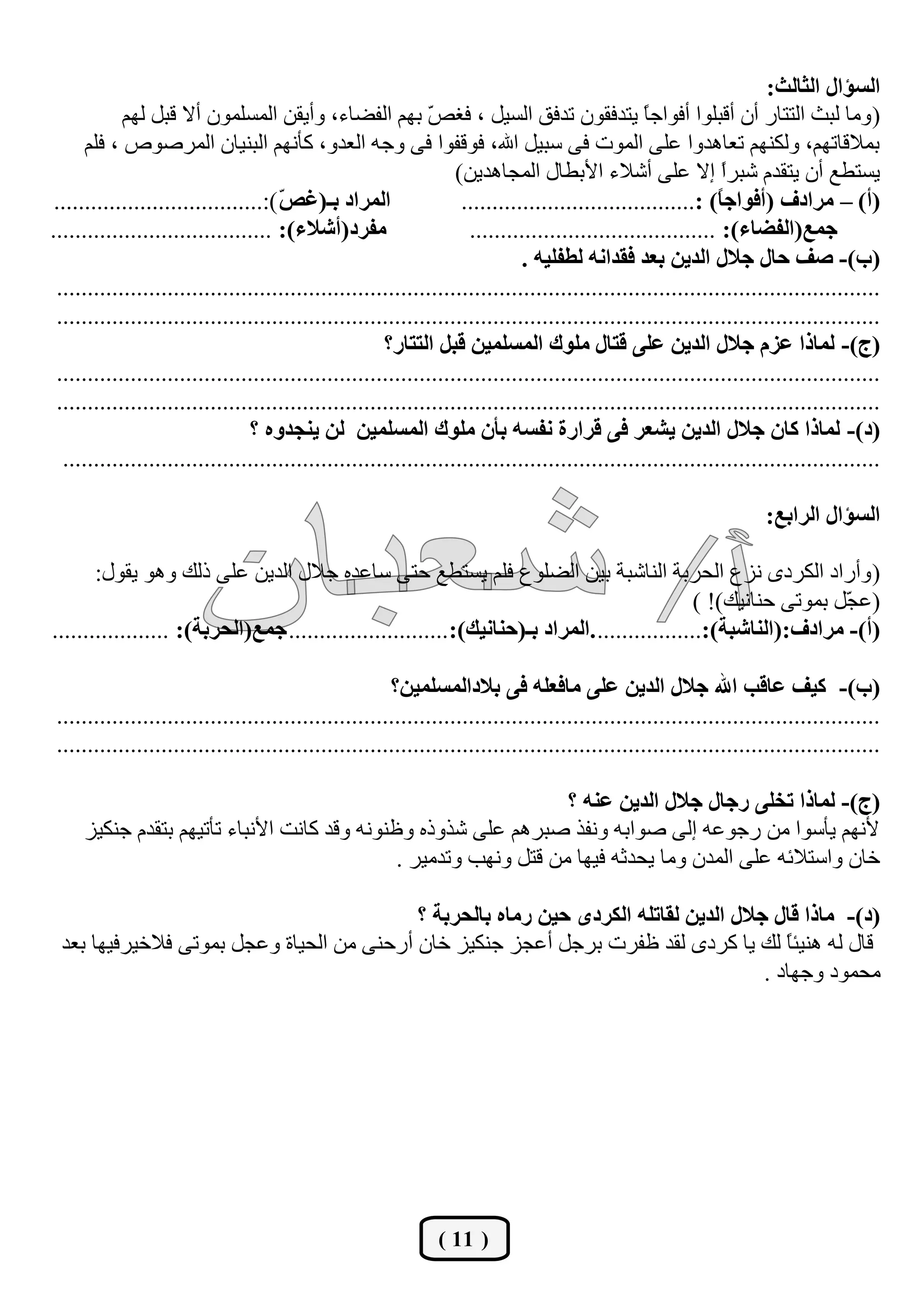‫جٌغإجي جٌػحٌع:‬
            ‫( ِٚب ٌجش اٌززبس أْ ألجٍٛا أفٛاعً يزذفمْٛ رذفك اٌغيً ، فغ ّ ثُٙ اٌفنبء، ٚأيمٓ اٌّغٍّْٛ أال لجً ٌُٙ‬
                                                             ‫ـ‬                                   ‫ب‬
      ‫ثّاللبرُٙ، ٌٚىُٕٙ رؼب٘ذٚا ػٍٝ اٌّٛد فٝ عجيً اهلل، فٛلفٛا فٝ ٚعٗ اٌؼذٚ، وأُٔٙ اٌجٕيبْ اٌّشفٛؿ ، فٍُ‬
                                                                  ‫يغزيغ أْ يزمذَ ؽجشا إال ػٍٝ أؽالء األثيبي اٌّغب٘ذيٓ)‬
                                                                                                              ‫ً‬
 ‫جٌّشجد ذـ(غ ّ ):..................................‬
                                      ‫ض‬                            ‫(أ) – ِشجدف (أفٛجؾً) :......................................‬
                                                                                                             ‫ح‬
‫ِفشد(أشالء): ....................................‬                   ‫ؾّغ(جٌفؼحء): ........................................‬
                                                                             ‫(خ)- طف قحي ؾالي جٌذيٓ ذؼذ فمذجٔٗ ٌـفٍيٗ .‬
 ‫......................................................................................................................................‬
 ‫......................................................................................................................................‬
                                                      ‫(ؼ)- ٌّحرج ػضَ ؾالي جٌذيٓ ػٍٝ لطحي ٍِٛن جٌّغٍّيٓ لرً جٌططحس؟‬
 ‫......................................................................................................................................‬
 ‫......................................................................................................................................‬
                                 ‫(د)- ٌّحرج وحْ ؾالي جٌذيٓ يشؼش فٝ لشجسز ٔفغٗ ذأْ ٍِٛن جٌّغٍّيٓ ٌٓ يٕؿذٖٚ ؟‬
  ‫.....................................................................................................................................‬

                                                                                                                    ‫جٌغإجي جٌشجذغ:‬

       ‫( ٚأساد اٌىشدٜ ٔضع اٌؾشثخ إٌبؽجخ ثيٓ اٌنٍٛع فٍُ يغزيغ ؽزٝ عبػذٖ عالي اٌذيٓ ػٍٝ رٌه ٚ٘ٛ يمٛي:‬
                                                                                               ‫(ػ ًّ ثّٛرٝ ؽٕبٔيه)! )‬
                                                                                                                 ‫غ‬
‫(أ)- ِشجدف:(جٌٕحشرس):................. .جٌّشجد ذـ(قٕحٔيه):.......................... ؾّغ(جٌكشذس): ...................‬

                                                      ‫(خ)- ويف ػحلد جهلل ؾالي جٌذيٓ ػٍٝ ِحفؼٍٗ فٝ ذالدجٌّغٍّيٓ؟‬
‫......................................................................................................................................‬
‫......................................................................................................................................‬

                                                                  ‫(ؼ)- ٌّحرج ضخٍٝ سؾحي ؾالي جٌذيٓ ػٕٗ ؟‬
     ‫ألُٔٙ يأعٛا ِٓ سعٛػٗ إٌٝ فٛاثٗ ٚٔفز فجشُ٘ ػٍٝ ؽزٚرٖ ٚظٕٛٔٗ ٚلذ وبٔذ األٔجبء رأريُٙ ثزمذَ عٕىيض‬
                                              ‫خبْ ٚاعزالئٗ ػٍٝ اٌّذْ ِٚب يؾذصٗ فيٙب ِٓ لزً ٚٔٙت ٚرذِيش .‬

                                           ‫(د)- ِحرج لحي ؾالي جٌذيٓ ٌمحضٍٗ جٌىشدٜ قيٓ سِحٖ ذحٌكشذس ؟‬
 ‫لبي ٌٗ ٕ٘يئب ٌه يب وشدٜ ٌمذ ظفشد ثشعً أػغض عٕىيض خبْ أسؽٕٝ ِٓ اٌؾيبح ٚػغً ثّٛرٝ فالخيشفيٙب ثؼذ‬
                                                                                         ‫ً‬
                                                                                      ‫ِؾّٛد ٚعٙبد .‬




                                                               ‫( 11 )‬
 