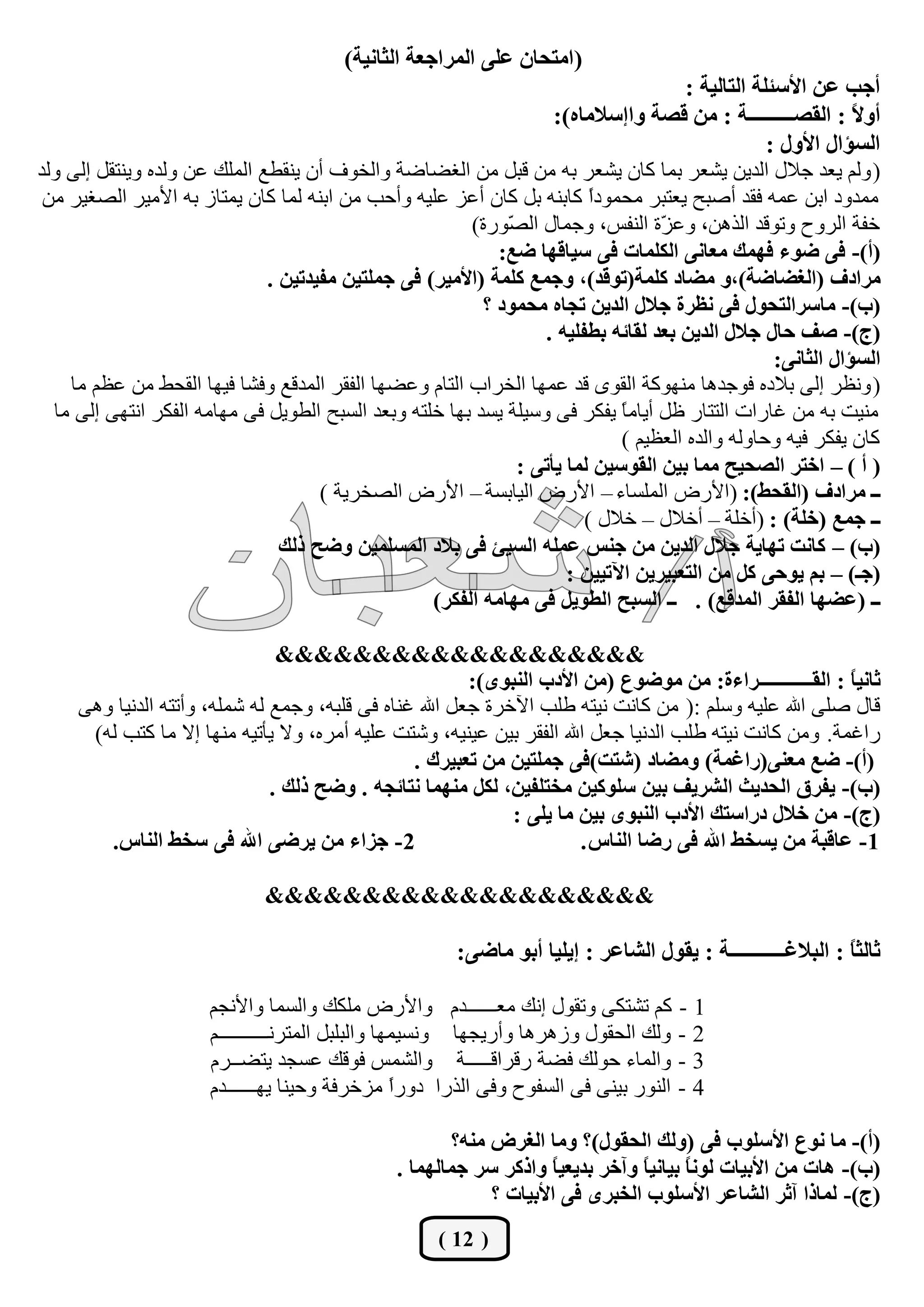 ‫(جِطكحْ ػٍٝ جٌّشجؾؼس جٌػحٔيس)‬
                                                                                      ‫أؾد ػٓ جألعثٍس جٌطحٌيس :‬
                                                                   ‫أٚ ً : جٌمظـــــــــس : ِٓ لظس ٚجئعالِحٖ):‬ ‫ال‬
                                                                                                  ‫جٌغإجي جألٚي :‬
‫( ٌُٚ يؼذ عالي اٌذيٓ يؾؼش ثّب وبْ يؾؼش ثٗ ِٓ لجً ِٓ اٌغنبمخ ٚاٌخٛف أْ يٕميغ اٌٍّه ػٓ ٌٚذٖ ٚيٕزمً إٌٝ ٌٚذ‬
 ‫ِّذٚد اثٓ ػّٗ فمذ أفجؼ يؼزجش ِؾّٛدً وبثٕٗ ثً وبْ أػض ػٍيٗ ٚأؽت ِٓ اثٕٗ ٌّب وبْ يّزبص ثٗ األِيش اٌقغيش ِٓ‬
                                                                         ‫ا‬
                                                        ‫خفخ اٌشٚػ ٚرٛلذ اٌز٘ٓ، ٚػ ّح إٌفظ، ٚعّبي اٌ ّٛسح)‬
                                                             ‫ق‬                    ‫ض‬
                                                            ‫(أ)- فٝ ػٛء فّٙه ِؼحٔٝ جٌىٍّحش فٝ عيحلٙح ػغ:‬
                              ‫ِشجدف (جٌغؼحػس)،ٚ ِؼحد وٍّس(ضٛ ّذ)، ٚؾّغ وٍّس (جألِيش) فٝ ؾٍّطيٓ ِفيذضيٓ .‬
                                                                           ‫ل‬
                                                          ‫(خ)- ِحعشجٌطكٛي فٝ ٔظشز ؾالي جٌذيٓ ضؿحٖ ِكّٛد ؟‬
                                                                  ‫(ؼ)- طف قحي ؾالي جٌذيٓ ذؼذ ٌمحتٗ ذـفٍيٗ .‬
                                                                                                   ‫جٌغإجي جٌػحٔٝ:‬
    ‫( ٚٔظش إٌٝ ثالدٖ فٛعذ٘ب ِٕٙٛوخ اٌمٜٛ لذ ػّٙب اٌخشاة اٌزبَ ٚػنٙب اٌفمش اٌّذلغ ٚفؾب فيٙب اٌمؾو ِٓ ػظُ ِب‬
  ‫ِٕيذ ثٗ ِٓ غبساد اٌززبس ظً أيبِ ً يفىش فٝ ٚعيٍخ يغذ ثٙب خٍزٗ ٚثؼذ اٌغجؼ اٌيٛيً فٝ ِٙبِٗ اٌفىش أزٙٝ إٌٝ ِب‬
                                                                             ‫ب‬
                                                                             ‫وبْ يفىش فيٗ ٚؽبٌٚٗ ٚاٌذٖ اٌؼظيُ )‬
                                                              ‫( أ ) – جخطش جٌظكيف ِّح ذيٓ جٌمٛعيٓ ٌّح يأضٝ :‬
                                     ‫ــ ِشجدف (جٌمكؾ): (األسك اٌٍّغبء – األسك اٌيبثغخ – األسك اٌقخشيخ )‬
                                                                        ‫ــ ؾّغ (خٍس) : (أخٍخ – أخالي – خالي )‬
                                ‫(خ) – وحٔص ضٙحيس ؾالي جٌذيٓ ِٓ ؾٕظ ػٍّٗ جٌغية فٝ ذالد جٌّغٍّيٓ ٚػف رٌه‬
                                                                     ‫(ؾـ) – ذُ يٛقٝ وً ِٓ جٌطؼريشيٓ جآلضييٓ :‬
                                                   ‫ــ (ػؼٙح جٌفمش جٌّذلغ) . ــ جٌغرف جٌـٛيً فٝ ِٙحِٗ جٌفىش)‬

                                ‫&&&&&&&&&&&&&&&&&&&‬
                                                         ‫غحٔي ً : جٌمــــــــــــشجءز: ِٓ ِٛػٛع (ِٓ جألدخ جٌٕرٜٛ):‬
                                                                                                            ‫ح‬
     ‫لبي فٍٝ اهلل ػٍيٗ ٚعٍُ :( ِٓ وبٔذ ٔيزٗ ىٍت اآلخشح عؼً اهلل غٕبٖ فٝ لٍجٗ، ٚعّغ ٌٗ ؽٍّٗ، ٚأرزٗ اٌذٔيب ٚ٘ٝ‬
      ‫ساغّخ. ِٚٓ وبٔذ ٔيزٗ ىٍت اٌذٔيب عؼً اهلل اٌفمش ثيٓ ػيٕيٗ، ٚؽزذ ػٍيٗ أِشٖ، ٚال يأريٗ ِٕٙب إال ِب وزت ٌٗ)‬
                                                 ‫(أ)- ػغ ِؼٕٝ(سجغّس) ِٚؼحد (شطص)فٝ ؾٍّطيٓ ِٓ ضؼريشن .‬
                               ‫(خ)- يفشق جٌكذيع جٌششيف ذيٓ عٍٛويٓ ِخطٍفيٓ، ٌىً ِّٕٙح ٔطحتؿٗ . ٚػف رٌه .‬
                                                              ‫(ؼ)- ِٓ خالي دسجعطه جألدخ جٌٕرٜٛ ذيٓ ِح يٍٝ :‬
        ‫2- ؾضجء ِٓ يشػٝ جهلل فٝ عخؾ جٌٕحط.‬                              ‫1- ػحلرس ِٓ يغخؾ جهلل فٝ سػح جٌٕحط .‬

                              ‫&&&&&&&&&&&&&&&&&&&&‬

                                                        ‫غحٌػً : جٌرالغـــــــــــس : يمٛي جٌشحػش : ئيٍيح أذٛ ِحػٝ:‬
                                                                                                             ‫ح‬

                       ‫1 - وُ رؾزىٝ ٚرمٛي إٔه ِؼــــــذَ ٚاألسك ٍِىه ٚاٌغّب ٚاألٔغُ‬
                       ‫2 - ٌٚه اٌؾمٛي ٚص٘ش٘ب ٚأسيغٙب ٚٔغيّٙب ٚاٌجٍجً اٌّزشٔــــــــــُ‬
                       ‫3 - ٚاٌّبء ؽٌٛه فنخ سلشالـــــخ ٚاٌؾّظ فٛله ػغغذ يزنــشَ‬
                       ‫4 - إٌٛس ثيٕٝ فٝ اٌغفٛػ ٚفٝ اٌزسا دٚسً ِضخشفخ ٚؽيٕب يٙــــــذَ‬
                                                   ‫ا‬

                                                        ‫(أ)- ِح ٔٛع جألعٍٛخ فٝ (ٌٚه جٌكمٛي)؟ ِٚح جٌغشع ِٕٗ؟‬
                                                ‫(خ)- ٘حش ِٓ جألذيحش ٌٛٔ ً ذيحٔي ً ٚآخش ذذيؼي ً ٚجروش عش ؾّحٌّٙح .‬
                                                                      ‫ح‬         ‫ح‬       ‫ح‬
                                                             ‫(ؼ)- ٌّحرج آغش جٌشحػش جألعٍٛخ جٌخرشٜ فٝ جألذيحش ؟‬
                                                     ‫( 21 )‬
 