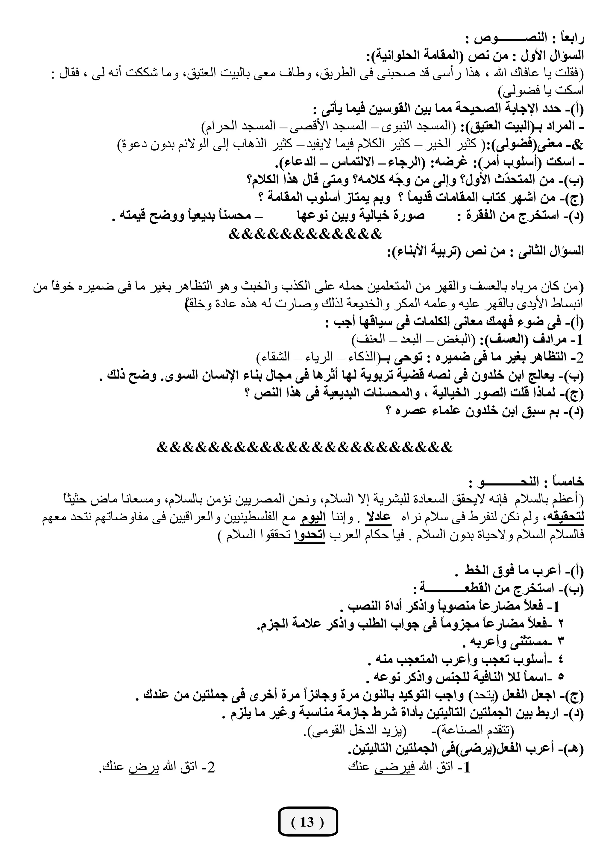 ‫سجذؼ ً : جٌٕظـــــــــٛص :‬
                                                                                                             ‫ح‬
                                                                    ‫جٌغإجي جألٚي : ِٓ ٔض (جٌّمحِس جٌكٍٛجٔيس):‬
   ‫( فمٍذ يب ػبفبن اهلل ، ٘زا سأعٝ لذ فؾجٕٝ فٝ اٌيشيك، ٚىبف ِؼٝ ثبٌجيذ اٌؼزيك، ِٚب ؽىىذ أٔٗ ٌٝ ، فمبي :‬
                                                                                                ‫اعىذ يب فنٌٛٝ)‬
                                                        ‫(أ)- قذد جإلؾحذس جٌظكيكس ِّح ذيٓ جٌمٛعيٓ فيّح يأضٝ :‬
                                 ‫- جٌّشجد ذـ(جٌريص جٌؼطيك): (اٌّغغذ إٌجٜٛ – اٌّغغذ األلقٝ – اٌّغغذ اٌؾشاَ)‬
                 ‫&- ِؼٕٝ(فؼٌٛٝ):( وضيش اٌخيش – وضيش اٌىالَ فيّب اليفيذ – وضيش اٌز٘بة إٌٝ اٌٛالئُ ثذْٚ دػٛح)‬
                                                ‫- جعىص (أعٍٛخ أِش): غشػٗ: (جٌشؾحء – جالٌطّحط – جٌذػحء).‬
                                          ‫(خ)- ِٓ جٌّطك ّظ جألٚي؟ ٚئٌٝ ِٓ ٚ ّٗ والِٗ؟ ِٚطٝ لحي ٘زج جٌىالَ؟‬
                                                                          ‫ؾ‬                      ‫ذ‬
                                            ‫(ؼ)- ِٓ أشٙش وطحخ جٌّمحِحش لذيّ ً ؟ ٚذُ يّطحص أعٍٛخ جٌّمحِس ؟‬
                                                                             ‫ح‬
                ‫– ِكغٕ ً ذذيؼي ً ٚٚػف ليّطٗ .‬
                              ‫ح‬      ‫ح‬               ‫طٛسز خيحٌيس ٚذيٓ ٔٛػٙح‬            ‫(د)- جعطخشؼ ِٓ جٌفمشز :‬
                                        ‫&&&&&&&&&&&&‬
                                                                        ‫جٌغإجي جٌػحٔٝ : ِٓ ٔض (ضشذيس جألذٕحء):‬

‫( ِٓ وبْ ِشثبٖ ثبٌؼغف ٚاٌمٙش ِٓ اٌّزؼٍّيٓ ؽٍّٗ ػٍٝ اٌىزة ٚاٌخجش ٚ٘ٛ اٌزظب٘ش ثغيش ِب فٝ مّيشٖ خٛف ً ِٓ‬
   ‫ب‬
                           ‫أجغبه األيذٜ ثبٌمٙش ػٍيٗ ٚػٍّٗ اٌّىش ٚاٌخذيؼخ ٌزٌه ٚفبسد ٌٗ ٘زٖ ػبدح ٚخٍم)‬
                           ‫ب‬
                           ‫ً‬
                                                       ‫(أ)- فٝ ػٛء فّٙه ِؼحٔٝ جٌىٍّحش فٝ عيحلٙح أؾد :‬
                                                             ‫1- ِشجدف (جٌؼغف): (اٌجغل – اٌجؼذ – اٌؼٕف)‬
                                         ‫2- جٌطظح٘ش ذغيش ِح فٝ ػّيشٖ : ضٛقٝ ذــ(اٌزوبء – اٌشيبء – اٌؾمبء)‬
             ‫(خ)- يؼحٌؽ جذٓ خٍذْٚ فٝ ٔظٗ لؼيس ضشذٛيس ٌٙح أغش٘ح فٝ ِؿحي ذٕحء جإلٔغحْ جٌغٜٛ. ٚػف رٌه .‬
                                       ‫(ؼ)- ٌّحرج لٍص جٌظٛس جٌخيحٌيس ، ٚجٌّكغٕحش جٌرذيؼيس فٝ ٘زج جٌٕض ؟‬
                                                                     ‫(د)- ذُ عرك جذٓ خٍذْٚ ػٍّحء ػظشٖ ؟‬

                         ‫&&&&&&&&&&&&&&&&&&&&&&&‬

                                                                                    ‫خحِغ ً : جٌٕكــــــــــــٛ :‬
                                                                                                          ‫ح‬
     ‫( أػظُ ثبٌغالَ فئٔٗ اليؾمك اٌغؼبدح ٌٍجؾشيخ إال اٌغالَ، ٚٔؾٓ اٌّقشييٓ ٔؤِٓ ثبٌغالَ، ِٚغؼبٔب ِبك ؽضيض ً‬
     ‫ب‬
 ‫ٌطكميمٗ، ٌُٚ ٔىٓ ٌٕفشه فٝ عالَ ٔشاٖ ػحدال . ٚإٕٔب جٌيَٛ ِغ اٌفٍغييٕييٓ ٚاٌؼشالييٓ فٝ ِفبٚمبرُٙ ٔزؾذ ِؼُٙ‬
                                  ‫فبٌغالَ اٌغالَ ٚالؽيبح ثذْٚ اٌغالَ . فيب ؽىبَ اٌؼشة جضكذٚج رؾممٛا اٌغالَ )‬

                                                                                        ‫(أ)- أػشخ ِح فٛق جٌخؾ .‬
                                                                           ‫(خ)- جعطخشؼ ِٓ جٌمـؼـــــــــــــس :‬
                                                         ‫1- فؼ ً ِؼحسػ ً ِٕظٛذ ً ٚجروش أدجز جٌٕظد .‬
                                                                                  ‫ح‬           ‫ح‬      ‫ال‬
                                          ‫2 -فؼ ً ِؼحسػ ً ِؿضِٚ ً فٝ ؾٛجخ جٌـٍد ٚجروش ػالِس جٌؿضَ.‬
                                                                                   ‫ح‬            ‫ح‬      ‫ال‬
                                                                                          ‫3 -ِغطػٕٝ ٚأػشذٗ .‬
                                                                 ‫4 -أعٍٛخ ضؼؿد ٚأػشخ جٌّطؼؿد ِٕٗ .‬
                                                                ‫5 -جعّ ً ٌال جٌٕحفيس ٌٍؿٕظ ٚجروش ٔٛػٗ .‬
                                                                                                     ‫ح‬
                 ‫(ؼ)- جؾؼً جٌفؼً (يزؾذ) ٚجؾد جٌطٛويذ ذحٌْٕٛ ِشز ٚؾحتضً ِشز أخشٜ فٝ ؾٍّطيٓ ِٓ ػٕذن .‬
                                                   ‫ج‬
                                  ‫(د)- جسذؾ ذيٓ جٌؿٍّطيٓ جٌطحٌيطيٓ ذأدجز ششؽ ؾحصِس ِٕحعرس ٚغيش ِح يٍضَ .‬
                                                   ‫(يضيذ اٌذخً اٌمِٛٝ).‬         ‫(رزمذَ اٌقٕبػخ)-‬
                                                            ‫(٘ـ)- أػشخ جٌفؼً(يشػٝ)فٝ جٌؿٍّطيٓ جٌطحٌيطيٓ .‬
            ‫2 - ارك اهلل يشك ػٕه.‬                           ‫1 - ارك اهلل فيشمٝ ػٕه‬


                                                     ‫( 31 )‬
 