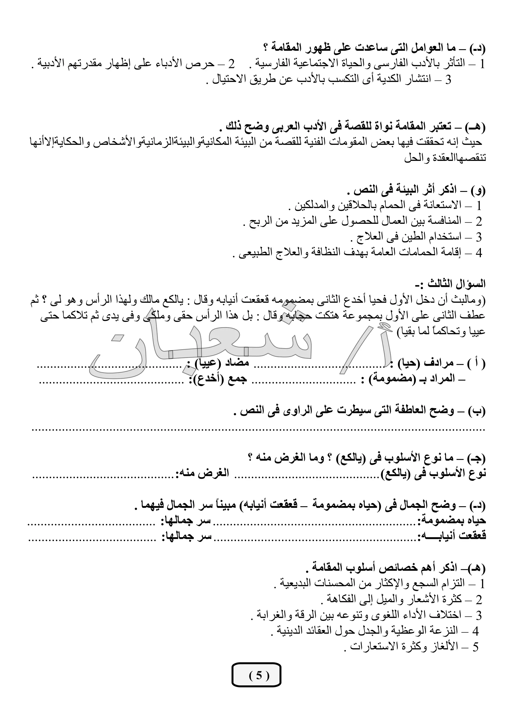 ‫(دـ) – ِح جٌؼٛجًِ جٌطٝ عحػذش ػٍٝ ظٙٛس جٌّمحِس ؟‬
 ‫1 – اٌزأصش ثبألدة اٌفبسعٝ ٚاٌؾيبح االعزّبػيخ اٌفبسعيخ . 2 – ؽشؿ األدثبء ػٍٝ إظٙبس ِمذسرُٙ األدثيخ .‬
                                       ‫3 – أزؾبس اٌىذيخ أٜ اٌزىغت ثبألدة ػٓ ىشيك االؽزيبي .‬


                                            ‫(٘ــ) – ضؼطرش جٌّمحِس ٔٛجز ٌٍمظس فٝ جألدخ جٌؼشذٝ ٚػف رٌه .‬
‫ؽيش إٔٗ رؾممذ فيٙب ثؼل اٌّمِٛبد اٌفٕيخ ٌٍمقخ ِٓ اٌجيئخ اٌّىبٔيخٚاٌجيئخاٌضِبٔيخٚاألؽخبؿ ٚاٌؾىبيخإالأٔٙب‬
                                                                                      ‫رٕمقٙباٌؼمذح ٚاٌؾً‬

                                                                                      ‫(ٚ) – جروش أغش جٌريثس فٝ جٌٕض .‬
                                                                        ‫1 – االعزؼبٔخ فٝ اٌؾّبَ ثبٌؾالليٓ ٚاٌّذٌىيٓ .‬
                                                              ‫2 – إٌّبفغخ ثيٓ اٌؼّبي ٌٍؾقٛي ػٍٝ اٌّضيذ ِٓ اٌشثؼ .‬
                                                                                       ‫3 – اعزخذاَ اٌييٓ فٝ اٌؼالط .‬
                                                            ‫4 – إلبِخ اٌؾّبِبد اٌؼبِخ ثٙذف إٌظبفخ ٚاٌؼالط اٌيجيؼٝ .‬

                                                                                       ‫جٌغإجي جٌػحٌع :-‬
 ‫(ِٚبٌجش أْ دخً األٚي فؾيب أخذع اٌضبٔٝ ثّنِّٛٗ لؼمؼذ أٔيبثٗ ٚلبي : يبٌىغ ِبٌه ٌٚٙزا اٌشأط ٚ٘ٛ ٌٝ ؟ صُ‬
    ‫ػيف اٌضبٔٝ ػٍٝ األٚي ثّغّٛػخ ٘زىذ ؽغبثٗ ٚلبي : ثً ٘زا اٌشأط ؽمٝ ٍِٚىٝ ٚفٝ يذٜ صُ رالوّب ؽزٝ‬
                                                                                  ‫ػييب ٚرؾبوّب ٌّب ثميب)‬
                                                                                            ‫ً‬

  ‫( أ ) – ِشجدف (قيح) : ....................................... ِؼحد (ػييح) : ...........................................‬
   ‫– جٌّشجد ذـ (ِؼِّٛس) : ............................... ؾّغ (أخذع): ...........................................‬

                                                             ‫(خ) – ٚػف جٌؼحؿفس جٌطٝ عيـشش ػٍٝ جٌشجٜٚ فٝ جٌٕض .‬
 ‫......................................................................................................................................‬

                                                           ‫(ؾـ) – ِح ٔٛع جألعٍٛخ فٝ (يحٌىغ) ؟ ِٚح جٌغشع ِٕٗ ؟‬
 ‫ٔٛع جألعٍٛخ فٝ (يحٌىغ) ........................................... جٌغشع ِٕٗ: ..........................................‬

                                ‫(دـ) – ٚػف جٌؿّحي فٝ (قيحٖ ذّؼِّٛس – لؼمؼص أٔيحذٗ) ِريًٕ عش جٌؿّحي فيّٙح .‬
                                                   ‫ح‬
‫قيحٖ ذّؼِّٛس: ............................................................ عش ؾّحٌٙح: ......................................‬
‫لؼمؼص أٔيحذــــٗ:............................................................ عش ؾّحٌٙح: ......................................‬

                                                                                ‫(٘ـ)– جروش أُ٘ خظحتض أعٍٛخ جٌّمحِس .‬
                                                                       ‫1 – اٌزضاَ اٌغغغ ٚاإلوضبس ِٓ اٌّؾغٕبد اٌجذيؼيخ .‬
                                                                                    ‫2 – وضشح األؽؼبس ٚاٌّيً إٌٝ اٌفىب٘خ .‬
                                                                 ‫3 – اخزالف األداء اٌٍغٜٛ ٚرٕٛػٗ ثيٓ اٌشلخ ٚاٌغشاثخ .‬
                                                                      ‫4 – إٌضػخ اٌٛػظيخ ٚاٌغذي ؽٛي اٌؼمبئذ اٌذيٕيخ .‬
                                                                                         ‫5 – األٌغبص ٚوضشح االعزؼبساد .‬

                                                                 ‫(5)‬
 