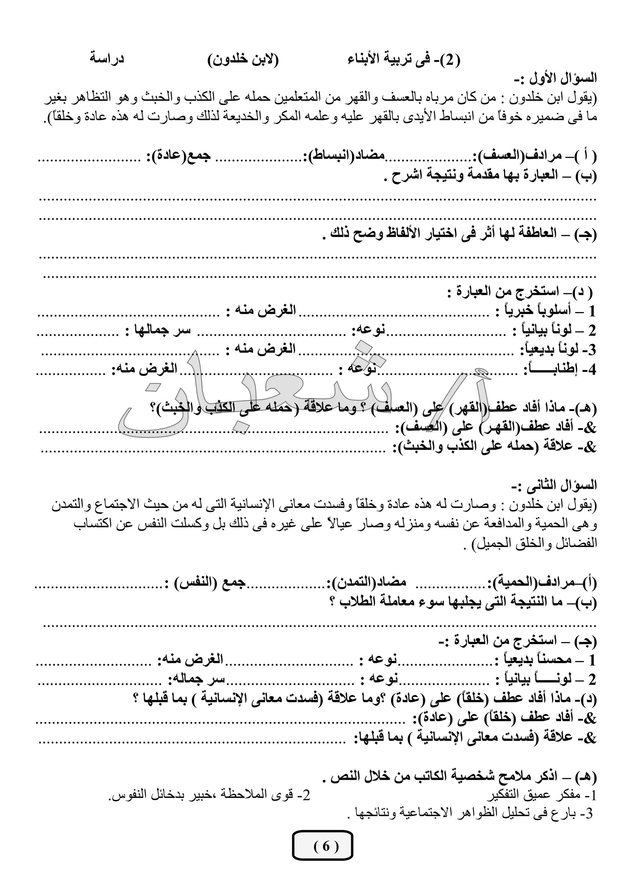 ‫دسجعس‬                       ‫(الذٓ خٍذْٚ)‬                      ‫( 2 )- فٝ ضشذيس جألذٕحء‬
                                                                                      ‫جٌغإجي جألٚي :-‬
  ‫(يمٛي اثٓ خٍذْٚ : ِٓ وبْ ِشثبٖ ثبٌؼغف ٚاٌمٙش ِٓ اٌّزؼٍّيٓ ؽٍّٗ ػٍٝ اٌىزة ٚاٌخجش ٚ٘ٛ اٌزظب٘ش ثغيش‬
  ‫ِب فٝ مّيشٖ خٛفً ِٓ أجغبه األيذٜ ثبٌمٙش ػٍيٗ ٚػٍّٗ اٌّىش ٚاٌخذيؼخ ٌزٌه ٚفبسد ٌٗ ٘زٖ ػبدح ٚخٍمب).‬
    ‫ً‬                                                                              ‫ب‬

‫( أ )– ِشجدف(جٌؼغف):.....................ِؼحد(جٔرغحؽ):..................... ؾّغ(ػحدز): .........................‬
                                                                                    ‫(خ) – جٌؼرحسز ذٙح ِمذِس ٚٔطيؿس جششـ .‬
 ‫......................................................................................................................................‬
 ‫......................................................................................................................................‬
                                                                     ‫(ؾـ) – جٌؼحؿفس ٌٙح أغش فٝ جخطيحس جألٌفحف ٚػف رٌه .‬
 ‫......................................................................................................................................‬
  ‫.....................................................................................................................................‬
                                                                                                   ‫( د)– جعطخشؼ ِٓ جٌؼرحسز :‬
‫1 – أعٍٛذحً خرشيً : .............................................. جٌغشع ِٕٗ : ............................................‬
                                                                                                                 ‫ح‬
‫2 – ًٌٛٔ ذيحٔيً : ............................. ٔٛػٗ: .................................... عش ؾّحٌٙح : ....................‬
                                                                                                                     ‫ح‬      ‫ح‬
  ‫3 - ًٌٛٔ ذذيؼيً: .................................................... جٌغشع ِٕٗ : ...........................................‬
                                                                                                                      ‫ح‬       ‫ح‬
‫4 - ئؿٕحذــــــً: .................................. ٔٛػٗ : ..................................... جٌغشع ِٕٗ: .................‬
                                                                                                                       ‫ح‬

                            ‫(٘ـ)- ِحرج أفحد ػـف(جٌمٙش) ػٍٝ (جٌؼغف) ؟ ِٚح ػاللس ( قٍّٗ ػٍٝ جٌىزخ ٚجٌخرع)؟‬
 ‫&- أفحد ػـف(جٌمٙـش) ػٍٝ (جٌؼغف): ....................................................................................‬
 ‫&- ػاللس (قٍّٗ ػٍٝ جٌىزخ ٚجٌخرع): ...................................................................................‬

                                                                                      ‫جٌغإجي جٌػحٔٝ :-‬
    ‫(يمٛي اثٓ خٍذْٚ : ٚفبسد ٌٗ ٘زٖ ػبدح ٚخٍمً ٚفغذد ِؼبٔٝ اإلٔغبٔيخ اٌزٝ ٌٗ ِٓ ؽيش االعزّبع ٚاٌزّذْ‬
                                                          ‫ب‬
       ‫ٚ٘ٝ اٌؾّيخ ٚاٌّذافؼخ ػٓ ٔفغٗ ِٕٚضٌٗ ٚفبس ػيبال ػٍٝ غيشٖ فٝ رٌه ثً ٚوغٍذ إٌفظ ػٓ اوزغبة‬
                                                     ‫ً‬
                                                                             ‫اٌفنبئً ٚاٌخٍك اٌغّيً) .‬

‫(أ)–ِشجدف(جٌكّي ً): ................. ِؼحد(جٌطّذْ):................... ؾّغ (جٌٕفظ) : ...............................‬
                                                                                                               ‫س‬
                                                                       ‫(خ)– ِح جٌٕطيؿس جٌطٝ يؿٍرٙح عٛء ِؼحٍِس جٌـالخ ؟‬
  ‫.....................................................................................................................................‬
                                                                                                 ‫(ؾـ) – جعطخشؼ ِٓ جٌؼرحسز :-‬
‫1 – ِكغًٕ ذذيؼيً : ....................... ٔٛػٗ : ............................... جٌغشع ِٕٗ: ............................‬
                                                                                                                 ‫ح‬       ‫ح‬
 ‫2 – ٌٛٔـــــً ذيحٔيً : ...................... ٔٛػٗ : ............................... عش ؾّحٌٗ: ..............................‬
                                                                                                                 ‫ح‬      ‫ح‬
                        ‫(د)- ِحرج أفحد ػـف (خٍمَ) ػٍٝ (ػحدز) ؟ِٚح ػاللس (فغذش ِؼحٔٝ جإلٔغحٔيس ) ذّح لرٍٙح ؟‬
                                                                                                       ‫ح‬
                                                                                                       ‫ً‬
‫&- أفحد ػـف (خٍمَ) ػٍٝ (ػحدز): .........................................................................................‬
                                                                                                             ‫ح‬
                                                                                                             ‫ً‬
 ‫&- ػاللس (فغذش ِؼحٔٝ جإلٔغحٔيس ) ذّح لرٍٙح: ..........................................................................‬

                                                      ‫(٘ـ) – جروش ِالِف شخظيس جٌىحضد ِٓ خالي جٌٕض .‬
                 ‫2- لٜٛ اٌّالؽظخ ،خجيش ثذخبئً إٌفٛط.‬                              ‫1- ِفىش ػّيك اٌزفىيش‬
                                                         ‫3- ثبسع فٝ رؾٍيً اٌظٛا٘ش االعزّبػيخ ٚٔزبئغٙب .‬

                                                                  ‫(6)‬
 