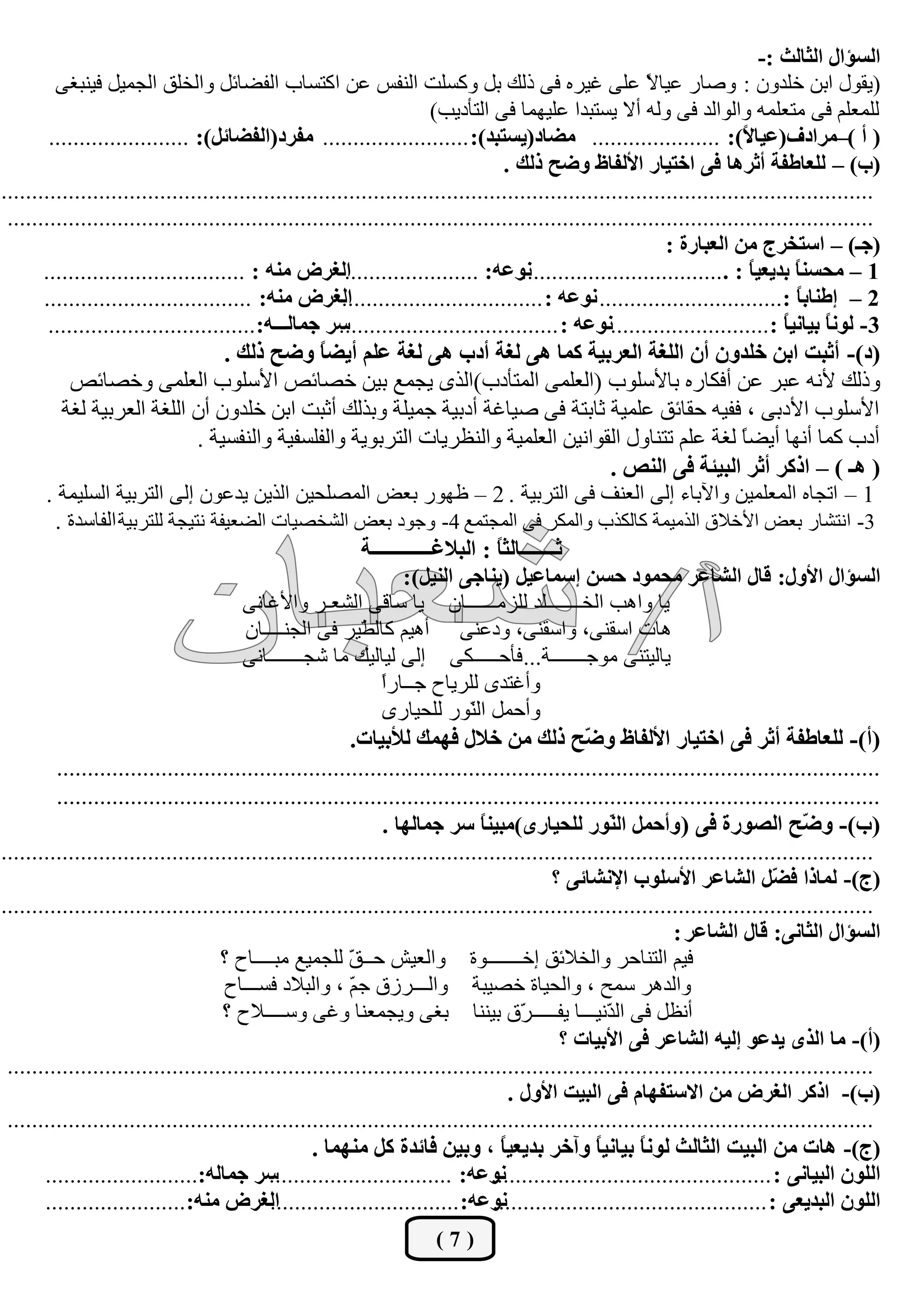 ‫جٌغإجي جٌػحٌع :-‬
         ‫(يمٛي اثٓ خٍذْٚ : ٚفبس ػيب ً ػٍٝ غيشٖ فٝ رٌه ثً ٚوغٍذ إٌفظ ػٓ اوزغبة اٌفنبئً ٚاٌخٍك اٌغّيً فيٕجغٝ‬   ‫ال‬
                                                                         ‫ٌٍّؼٍُ فٝ ِزؼٍّٗ ٚاٌٛاٌذ فٝ ٌٚٗ أال يغزجذا ػٍيّٙب فٝ اٌزأديت)‬
        ‫( أ )–ِشجدف(ػيح ً): ..................... ِؼحد(يغطرذ): ........................ ِفشد(جٌفؼحتً): .......................‬
                                                                                                                            ‫ال‬
                                                                                     ‫(خ) – ٌٍؼحؿفس أغش٘ح فٝ جخطيحس جألٌفحف ٚػف رٌه .‬
‫...............................................................................................................................................‬
 ‫..............................................................................................................................................‬
                                                                                                                 ‫(ؾـ) – جعطخشؼ ِٓ جٌؼرحسز :‬
       ‫جٌغشع ِٕٗ : .................................‬     ‫ٔٛػٗ: ......................‬   ‫1 – ِكغٕ ً ذذيؼي ً : ..................................‬
                                                                                                                              ‫ح‬      ‫ح‬
       ‫جٌغشع ِٕٗ: ..................................‬     ‫2 – ئؿٕحذ ً :.............................. ٔٛػٗ : .................................‬
                                                                                                                                     ‫ح‬
        ‫عش ؾّحٌـــٗ: ..................................‬ ‫3- ٌٛٔ ً ذيحٔي ً : ..........................ٔٛػٗ : ....................................‬
                                                                                                                                   ‫ح‬     ‫ح‬
                                     ‫(د)- أغرص جذٓ خٍذْٚ أْ جٌٍغس جٌؼشذيس وّح ٘ٝ ٌغس أدخ ٘ٝ ٌغس ػٍُ أيؼً ٚػف رٌه .‬
                                                     ‫ح‬
            ‫ٚرٌه ألٔٗ ػجش ػٓ أفىبسٖ ثبألعٍٛة (اٌؼٍّٝ اٌّزأدة)اٌزٜ يغّغ ثيٓ خقبئـ األعٍٛة اٌؼٍّٝ ٚخقبئـ‬
          ‫األعٍٛة األدثٝ ، ففيٗ ؽمبئك ػٍّيخ صبثزخ فٝ فيبغخ أدثيخ عّيٍخ ٚثزٌه أصجذ اثٓ خٍذْٚ أْ اٌٍغخ اٌؼشثيخ ٌغخ‬
                                ‫أدة وّب أٔٙب أينب ٌغخ ػٍُ رزٕبٚي اٌمٛأيٓ اٌؼٍّيخ ٚإٌظشيبد اٌزشثٛيخ ٚاٌفٍغفيخ ٚإٌفغيخ .‬   ‫ً‬
                                                                                                       ‫( ٘ـ ) – جروش أغش جٌريثس فٝ جٌٕض .‬
       ‫1 – ارغبٖ اٌّؼٍّيٓ ٚاآلثبء إٌٝ اٌؼٕف فٝ اٌزشثيخ . 2 – ظٙٛس ثؼل اٌّقٍؾيٓ اٌزيٓ يذػْٛ إٌٝ اٌزشثيخ اٌغٍيّخ .‬
         ‫3- أزؾبس ثؼل األخالق اٌزِيّخ وبٌىزة ٚاٌّىش فٝ اٌّغزّغ 4- ٚعٛد ثؼل اٌؾخقيبد اٌنؼيفخ ٔزيغخ ٌٍزشثيخ اٌفبعذح .‬
                                                            ‫غـــــــحٌػً : جٌرالغــــــــــــس‬
                                                                                   ‫ح‬
                                                                   ‫جٌغإجي جألٚي: لحي جٌشحػش ِكّٛد قغٓ ئعّحػيً (يٕحؾٝ جٌٕيً):‬
                                        ‫يب ٚا٘ت اٌخـــــــٍذ ٌٍضِــــــبْ يب عبلٝ اٌؾؼـش ٚاألغبٔٝ‬
                                        ‫٘بد اعمٕٝ، ٚاعمٕٝ، ٚدػٕٝ أ٘يُ وبٌ ّيش فٝ اٌغٕــــبْ‬
                                                            ‫ي‬
                                        ‫يبٌيزٕٝ ِٛعـــــــخ... فأؽـــــىٝ إٌٝ ٌيبٌيه ِب ؽغـــــــبٔٝ‬
                                                               ‫ا‬
                                                               ‫ٚأغزذٜ ٌٍشيبػ عــبسً‬
                                                                ‫ٚأؽًّ اٌّٛس ٌٍؾيبسٜ‬
                                                                              ‫ٕ‬
                                                          ‫(أ)- ٌٍؼحؿفس أغش فٝ جخطيحس جألٌفحف ٚ ّف رٌه ِٓ خالي فّٙه ٌألذيحش.‬
                                                                                                  ‫ػ‬
         ‫......................................................................................................................................‬
         ‫......................................................................................................................................‬
                                                                ‫(خ)- ٚ ّف جٌظٛسز فٝ ( ٚأقًّ جٌ ّٛس ٌٍكيحسٜ)ِريٕ ً عش ؾّحٌٙح .‬
                                                                                ‫ح‬                     ‫ٕ‬                                ‫ػ‬
‫...............................................................................................................................................‬
                                                                                             ‫(ؼ)- ٌّحرج ف ًّ جٌشحػش جألعٍٛخ جإلٔشحتٝ ؟‬
                                                                                                                                  ‫ؼ‬
‫...............................................................................................................................................‬
                                                                                                                  ‫جٌغإجي جٌػحٔٝ: لحي جٌشحػش :‬
                                    ‫فيُ اٌزٕبؽش ٚاٌخالئك إخـــــــٛح ٚاٌؼيؼ ؽــ ّ ٌٍغّيغ ِجــــبػ ؟‬
                                                          ‫ك‬
                                     ‫ٚاٌذ٘ش عّؼ ، ٚاٌؾيبح خقيجخ ٚاٌـــشصق ع ّ ، ٚاٌجالد فغـــبػ‬
                                                          ‫ُ‬
                                     ‫أٔظً فٝ اٌ ّٔيـــب يفـــــ ّق ثيٕٕب ثغٝ ٚيغّؼٕب ٚغٝ ٚعــــالػ ؟‬
                                                                                        ‫ش‬             ‫ذ‬
                                                                                              ‫(أ)- ِح جٌزٜ يذػٛ ئٌيٗ جٌشحػش فٝ جألذيحش ؟‬
 ‫..............................................................................................................................................‬
                                                                                      ‫(خ)- جروش جٌغشع ِٓ جالعطفٙحَ فٝ جٌريص جألٚي .‬
 ‫..............................................................................................................................................‬
                                                    ‫(ؼ)- ٘حش ِٓ جٌريص جٌػحٌع ًٌٛٔ ذيحٔيً ٚآخش ذذيؼيح ، ٚذيٓ فحتذز وً ِّٕٙح .‬
                                                                                    ‫ً‬               ‫ح‬       ‫ح‬
       ‫عش ؾّحٌٗ:.........................‬    ‫ٔٛػٗ: ..............................‬ ‫جٌٍْٛ جٌريحٔٝ : ..............................................‬
       ‫جٌغشع ِٕٗ: .......................‬    ‫ٔٛػٗ: ...............................‬‫جٌٍْٛ جٌرذيؼٝ : .............................................‬
                                                                       ‫(7)‬
 