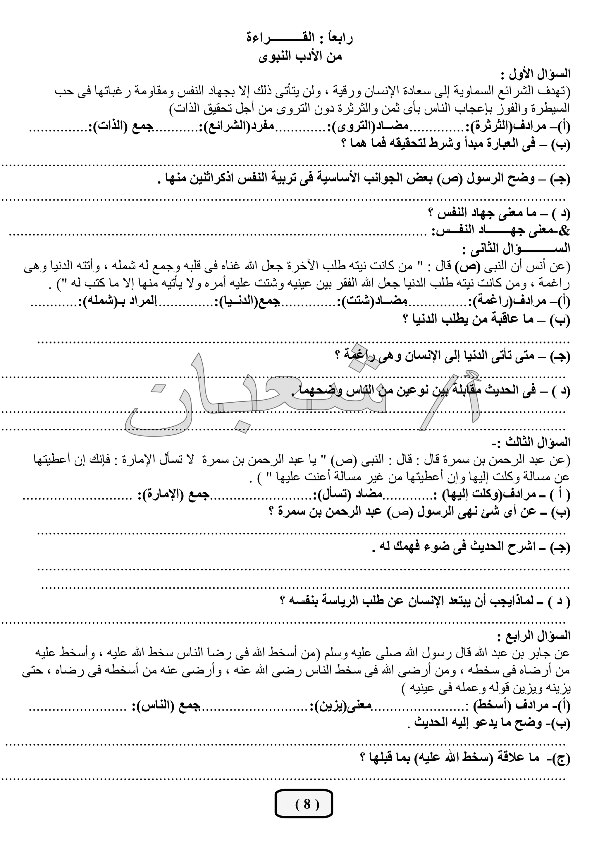 ‫سجذؼً : جٌمــــــــــشجءز‬
                                                                                 ‫ح‬
                                                               ‫ِٓ جألدخ جٌٕرٜٛ‬
                                                                                                                              ‫جٌغإجي جألٚي :‬
              ‫( رٙذف اٌؾشائغ اٌغّبٚيخ إٌٝ عؼبدح اإلٔغبْ ٚسليخ ، ٌٚٓ يزأرٝ رٌه إال ثغٙبد إٌفظ ِٚمبِٚخ سغجبرٙب فٝ ؽت‬
                                           ‫اٌغييشح ٚاٌفٛص ثئػغبة إٌبط ثأٜ صّٓ ٚاٌضشصشح دْٚ اٌزشٜٚ ِٓ أعً رؾميك اٌزاد)‬
       ‫(أ)– ِشجدف(جٌػشغشز): .............. ِؼــحد(جٌطشٜٚ): ............. ِفشد(جٌششجتغ):............ؾّغ (جٌزجش):...............‬
                                                                                      ‫(خ) – فٝ جٌؼرحسز ِرذأ ٚششؽ ٌطكميمٗ فّح ّ٘ح ؟‬
‫...............................................................................................................................................‬
                                        ‫(ؾـ) – ٚػف جٌشعٛي (ص) ذؼغ جٌؿٛجٔد جألعحعيس فٝ ضشذيس جٌٕفظ جروشجغٕيٓ ِٕٙح .‬
‫...............................................................................................................................................‬
                                                                                                            ‫(د ) – ِح ِؼٕٝ ؾٙحد جٌٕفظ ؟‬
  ‫&-ِؼٕٝ ؾٙــــــــحد جٌٕفـــظ: ..........................................................................................................‬
                                                                                                                    ‫جٌغــــــــــإجي جٌػحٔٝ :‬
      ‫(ػٓ أٔظ أْ إٌجٝ (ص) لبي : " ِٓ وبٔذ ٔيزٗ ىٍت اآلخشح عؼً اهلل غٕبٖ فٝ لٍجٗ ٚعّغ ٌٗ ؽٍّٗ ، ٚأرزٗ اٌذٔيب ٚ٘ٝ‬
            ‫ساغّخ ، ِٚٓ وبٔذ ٔيزٗ ىٍت اٌذٔيب عؼً اهلل اٌفمش ثيٓ ػيٕيٗ ٚؽزذ ػٍيٗ أِشٖ ٚال يأريٗ ِٕٙب إال ِب وزت ٌٗ ") .‬
       ‫(أ)– ِشجدف(سجغّس):................ِؼــحد(شطص):...............ؾّغ(جٌذٔــيح):...............جٌّشجد ذـ(شٍّٗ):............‬
                                                                                                      ‫(خ) – ِح ػحلرس ِٓ يـٍد جٌذٔيح ؟‬
         ‫......................................................................................................................................‬
                                                                                     ‫(ؾـ) – ِطٝ ضأضٝ جٌذٔيح ئٌٝ جإلٔغحْ ٚ٘ٝ سجغّس ؟‬
‫...............................................................................................................................................‬
                                                                          ‫(د ) – فٝ جٌكذيع ِمحذٍس ذيٓ ٔٛػيٓ ِٓ جٌٕحط ٚػكّٙح .‬
‫...............................................................................................................................................‬
‫...............................................................................................................................................‬
                                                                                                                            ‫جٌغإجي جٌػحٌع :-‬
        ‫(ػٓ ػجذ اٌشؽّٓ ثٓ عّشح لبي : لبي : إٌجٝ (ؿ) " يب ػجذ اٌشؽّٓ ثٓ عّشح ال رغأي اإلِبسح : فئٔه إْ أػييزٙب‬
                                                               ‫ػٓ ِغبٌخ ٚوٍذ إٌيٙب ٚإْ أػييزٙب ِٓ غيش ِغبٌخ أػٕذ ػٍيٙب " ) .‬
     ‫( أ ) ــ ِشجدف(ٚوٍص ئٌيٙح) :.............ِؼحد (ضغأي):..........................ؾّغ (جإلِحسز): ............................‬
                                                                    ‫(خ) ــ ػٓ أٜ شة ٔٙٝ جٌشعٛي (ؿ) ػرذ جٌشقّٓ ذٓ عّشز ؟‬
         ‫......................................................................................................................................‬
                                                                                              ‫(ؾـ) ــ جششـ جٌكذيع فٝ ػٛء فّٙه ٌٗ .‬
         ‫......................................................................................................................................‬
          ‫.....................................................................................................................................‬
                                                                       ‫( د ) ــ ٌّحرجيؿد أْ يرطؼذ جإلٔغحْ ػٓ ؿٍد جٌشيحعس ذٕفغٗ ؟‬
‫...............................................................................................................................................‬
                                                                                                                             ‫جٌغإجي جٌشجذغ :‬
         ‫ػٓ عبثش ثٓ ػجذ اهلل لبي سعٛي اهلل فٍٝ ػٍيٗ ٚعٍُ ( ِٓ أعخو اهلل فٝ سمب إٌبط عخو اهلل ػٍيٗ ، ٚأعخو ػٍيٗ‬
     ‫ِٓ أسمبٖ فٝ عخيٗ ، ِٚٓ أسمٝ اهلل فٝ عخو إٌبط سمٝ اهلل ػٕٗ ، ٚأسمٝ ػٕٗ ِٓ أعخيٗ فٝ سمبٖ ، ؽزٝ‬
                                                                                                     ‫يضيٕٗ ٚيضيٓ لٌٛٗ ٚػٍّٗ فٝ ػيٕيٗ )‬
       ‫ؾّغ (جٌٕحط): .........................‬    ‫(أ)- ِشجدف (أعخؾ) :........................ِؼٕٝ(يضيٓ): .............................‬
                                                                                                       ‫(خ)- ٚػف ِح يذػٛ ئٌيٗ جٌكذيع .‬
 ‫..............................................................................................................................................‬
                                                                                           ‫(ؼ)- ِح ػاللس (عخؾ جهلل ػٍيٗ) ذّح لرٍٙح ؟‬
‫...............................................................................................................................................‬
                                                                         ‫(8)‬
 