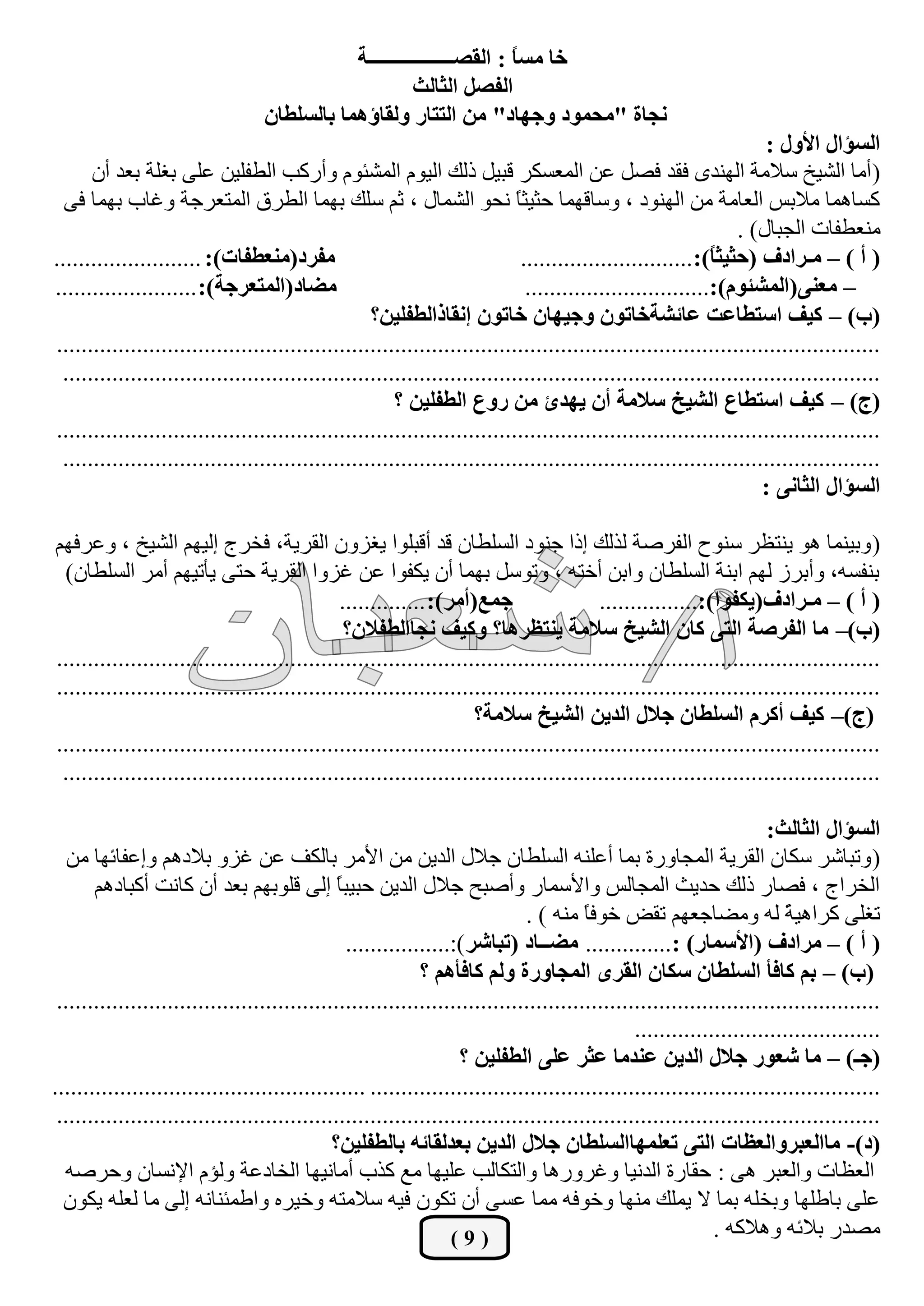 ‫خح ِغً : جٌمظـــــــــــــــــس‬
                                                                      ‫ح‬
                                                       ‫جٌفظً جٌػحٌع‬
                                  ‫ٔؿحز "ِكّٛد ٚؾٙحد" ِٓ جٌططحس ٌٚمحؤّ٘ح ذحٌغٍـحْ‬
                                                                                                                   ‫جٌغإجي جألٚي :‬
      ‫( أِب اٌؾيخ عالِخ إٌٙذٜ فمذ فقً ػٓ اٌّؼغىش لجيً رٌه اٌيَٛ اٌّؾئَٛ ٚأسوت اٌيفٍيٓ ػٍٝ ثغٍخ ثؼذ أْ‬
  ‫وغبّ٘ب ِالثظ اٌؼبِخ ِٓ إٌٙٛد ، ٚعبلّٙب ؽضيضً ٔؾٛ اٌؾّبي ، صُ عٍه ثّٙب اٌيشق اٌّزؼشعخ ٚغبة ثّٙب فٝ‬
                                                                           ‫ب‬
                                                                                                               ‫ِٕؼيفبد اٌغجبي) .‬
‫ِفشد(ِٕؼـفحش): ........................‬                                     ‫( أ ) – ِـشجدف (قػيػً):............................‬
                                                                                                           ‫ح‬
‫ِؼحد(جٌّطؼشؾس): .......................‬                                      ‫– ِؼٕٝ(جٌّشثَٛ):..............................‬
                                                   ‫(خ) – ويف جعطـحػص ػحتشسخحضْٛ ٚؾيٙحْ خحضْٛ ئٔمحرجٌـفٍيٓ؟‬
‫......................................................................................................................................‬
 ‫.....................................................................................................................................‬
                                                       ‫(ؼ) – ويف جعطـحع جٌشيخ عالِس أْ يٙذب ِٓ سٚع جٌـفٍيٓ ؟‬
‫......................................................................................................................................‬
 ‫.....................................................................................................................................‬
                                                                                                                   ‫جٌغإجي جٌػحٔٝ :‬

‫( ٚثيّٕب ٘ٛ يٕزظش عٕٛػ اٌفشفخ ٌزٌه إرا عٕٛد اٌغٍيبْ لذ ألجٍٛا يغضْٚ اٌمشيخ، فخشط إٌيُٙ اٌؾيخ ، ٚػشفُٙ‬
 ‫ثٕفغٗ، ٚأثشص ٌُٙ اثٕخ اٌغٍيبْ ٚاثٓ أخزٗ ، ٚرٛعً ثّٙب أْ يىفٛا ػٓ غضٚا اٌمشيخ ؽزٝ يأريُٙ أِش اٌغٍيبْ)‬
                                              ‫ؾّغ(أِش): ..............‬                  ‫( أ ) – ِـشجدف(يىفٛج):................‬
                                               ‫(خ)– ِح جٌفشطس جٌطٝ وحْ جٌشيخ عالِس يٕطظش٘ح؟ ٚويف ٔؿحجٌـفالْ؟‬
‫......................................................................................................................................‬
‫......................................................................................................................................‬
                                                                    ‫(ؼ)– ويف أوشَ جٌغٍـحْ ؾالي جٌذيٓ جٌشيخ عالِس؟‬
‫......................................................................................................................................‬
 ‫.....................................................................................................................................‬

                                                                                                                     ‫جٌغإجي جٌػحٌع:‬
   ‫( ٚرجبؽش عىبْ اٌمشيخ اٌّغبٚسح ثّب أػٍٕٗ اٌغٍيبْ عالي اٌذيٓ ِٓ األِش ثبٌىف ػٓ غضٚ ثالدُ٘ ٚإػفبئٙب ِٓ‬
       ‫اٌخشاط ، فقبس رٌه ؽذيش اٌّغبٌظ ٚاألعّبس ٚأفجؼ عالي اٌذيٓ ؽجيجً إٌٝ لٍٛثُٙ ثؼذ أْ وبٔذ أوجبدُ٘‬
                                               ‫ب‬
                                                                             ‫رغٍٝ وشا٘يخ ٌٗ ِٚنبعؼُٙ رمل خٛفً ِٕٗ ) .‬
                                                                                       ‫ب‬                                ‫ً‬
                                                 ‫( أ ) – ِشجدف (جألعّحس) :.............. ِؼــحد (ضرحشش ):.................‬
                                                             ‫(خ) – ذُ وحفأ جٌغٍـحْ عىحْ جٌمشٜ جٌّؿحٚسز ٌُٚ وحفأُ٘ ؟‬
 ‫......................................................................................................................................‬
                                                                                               ‫........................................‬
                                                                   ‫(ؾـ) – ِح شؼٛس ؾالي جٌذيٓ ػٕذِح ػػش ػٍٝ جٌـفٍيٓ ؟‬
‫................................................................................... ...................................................‬
 ‫......................................................................................................................................‬
                                              ‫(د)- ِحجٌؼرشٚجٌؼظحش جٌطٝ ضؼٍّٙحجٌغٍـحْ ؾالي جٌذيٓ ذؼذٌمحتٗ ذحٌـفٍيٓ؟‬
  ‫اٌؼظبد ٚاٌؼجش ٘ٝ : ؽمبسح اٌذٔيب ٚغشٚس٘ب ٚاٌزىبٌت ػٍيٙب ِغ وزة أِبٔيٙب اٌخبدػخ ٌٚؤَ اإلٔغبْ ٚؽشفٗ‬
  ‫ػٍٝ ثبىٍٙب ٚثخٍٗ ثّب ال يٍّه ِٕٙب ٚخٛفٗ ِّب ػغٝ أْ رىْٛ فيٗ عالِزٗ ٚخيشٖ ٚاىّئٕبٔٗ إٌٝ ِب ٌؼٍٗ يىْٛ‬
                                                                  ‫(9)‬                                       ‫ِقذس ثالئٗ ٚ٘الوٗ .‬
 