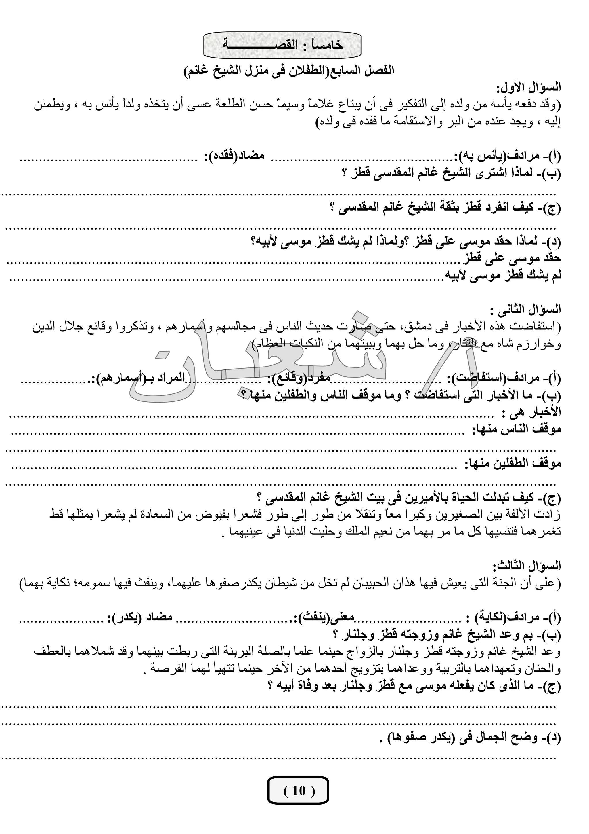 ‫خبِغً : اٌمظــــــــــــــخ‬
                                                                              ‫ب‬
                                              ‫اٌفظً اٌغبثـ(اٌغفالْ فٝ ِٕضي اٌشيخ غبُٔ)‬
                                                                                                      ‫اٌغإاي األٚي:‬
        ‫( ٚلع ظفوٗ ٠أقٗ ِٓ ٌٚعٖ ئٌٝ اٌزفى١ؽ فٝ أْ ٠جزبم غالِ ً ٚق١ّ ً زكٓ اٌـٍوخ هكٝ أْ ٠زطػٖ ٌٚعً ٠أٔف ثٗ ، ٚ٠ـّئٓ‬
                         ‫ا‬                            ‫ب‬      ‫ب‬
                                                                ‫ئٌ١ٗ ، ٚ٠دع هٕعٖ ِٓ اٌجؽ ٚاالقزمبِخ ِب فمعٖ فٝ ٌٚعٖ)‬

     ‫(أ)- ِشادف(يأٔظ ثٗ):............................................... ِضبد(فمذٖ): ..............................................‬
                                                                                        ‫(ة)- ٌّبرا اشزشٜ اٌشيخ غبُٔ اٌّمذعٝ لغض ؟‬
‫...............................................................................................................................................‬
                                                                                     ‫(ج)- ويف أفشد لغض ثثمخ اٌشيخ غبُٔ اٌّمذعٝ ؟‬
 ‫..............................................................................................................................................‬
                                                                ‫(د)- ٌّبرا دمذ ِٛعٝ فٍٝ لغض ؟ٌّٚبرا ٌُ يشه لغض ِٛعٝ ألثيٗ؟‬
 ‫دمذ ِٛعٝ فٍٝ لغض .....................................................................................................................‬
  ‫ٌُ يشه لغض ِٛعٝ ألثيٗ ................................................................................................................‬

                                                                                                   ‫اٌغإاي اٌثبٔٝ :‬
        ‫( اقزفبػذ ٘ػٖ ا٤ضجبؼ فٝ ظِشك، ززٝ طبؼد زع٠ث إٌبـ فٝ ِدبٌكُٙ ٚأقّبؼُ٘ ، ٚرػوؽٚا ٚلبئن خالي اٌع٠ٓ‬
                                                  ‫ٚضٛاؼؾَ شبٖ ِن اٌززبؼ، ِٚب زً ثّٙب ٚثج١زّٙب ِٓ إٌىجبد اٌولبَ)‬

    ‫(أ)- ِشادف(اعزفبضذ): .............................ِفشد(ٚلبئـ): ....................اٌّشاد ثـ(أعّبسُ٘):. .................‬
                                                             ‫(ة)- ِب األخجبس اٌزٝ اعزفبضذ ؟ ِٚب ِٛلف إٌبط ٚاٌغفٍيٓ ِٕٙب ؟‬
 ‫األخجبس ٘ٝ : .............................................................................................................................‬
 ‫ِٛلف إٌبط ِٕٙب: .....................................................................................................................‬
‫..............................................................................................................................................‬
  ‫ِٛلف اٌغفٍيٓ ِٕٙب: ...................................................................................................................‬
‫..............................................................................................................................................‬
                                                                 ‫(ج)- ويف رجذٌذ اٌذيبح ثبألِيشيٓ فٝ ثيذ اٌشيخ غبُٔ اٌّمذعٝ ؟‬
            ‫ؾاظد ا٤ٌفخ ث١ٓ اٌظغ١ؽ٠ٓ ٚوجؽا ِو ً ٚرٕمال ِٓ ؿٛؼ ئٌٝ ؿٛؼ فشوؽا ثف١ٛع ِٓ اٌكوبظح ٌُ ٠شوؽا ثّثٍٙب لؾ‬
                                                                                                  ‫ب‬
                                                        ‫رغّؽّ٘ب فزٕك١ٙب وً ِب ِؽ ثّٙب ِٓ ٔو١ُ اٌٍّه ٚزٍ١ذ اٌعٔ١ب فٝ ه١ٕ١ّٙب .‬

                                                                                                 ‫اٌغإاي اٌثبٌث:‬
    ‫( هٍٝ أْ اٌدٕخ اٌزٝ ٠و١ش ف١ٙب ٘ػاْ اٌسج١جبْ ٌُ رطً ِٓ ش١ـبْ ٠ىعؼطفٛ٘ب هٍ١ّٙب، ٚ٠ٕفث ف١ٙب قِّٛٗ؛ ٔىب٠خ ثّٙب)‬

     ‫(أ)- ِشادف(ٔىبيخ) : ............................ِقٕٝ(يٕفث):. ............................. ِضبد (يىذس): ......................‬
                                                                                     ‫(ة)- ثُ ٚفذ اٌشيخ غبُٔ ٚصٚجزٗ لغض ٚجٍٕبس ؟‬
         ‫ٚهع اٌش١ص غبُٔ ٚؾٚخزٗ لـؿ ٚخٍٕبؼ ثبٌؿٚاج ز١ّٕب هٍّب ثبٌظٍخ اٌجؽ٠ئخ اٌزٝ ؼثـذ ث١ّٕٙب ٚلع شّالّ٘ب ثبٌوـف‬
                                     ‫ٚاٌسٕبْ ٚروٙعاّ٘ب ثبٌزؽث١خ ٚٚهعاّ٘ب ثزؿٚ٠ح أزعّ٘ب ِٓ ا٢ضؽ ز١ّٕب رزٙ١أ ٌّٙب اٌفؽطخ .‬
                                                                     ‫(ج)- ِب اٌزٜ وبْ يفقٍٗ ِٛعٝ ِـ لغض ٚجٍٕبس ثقذ ٚفبح أثيٗ ؟‬
‫...............................................................................................................................................‬
‫...............................................................................................................................................‬
                                                                                                 ‫(د)- ٚضخ اٌجّبي فٝ (يىذس طفٛ٘ب) .‬
‫...............................................................................................................................................‬

                                                                        ‫( 01 )‬
 