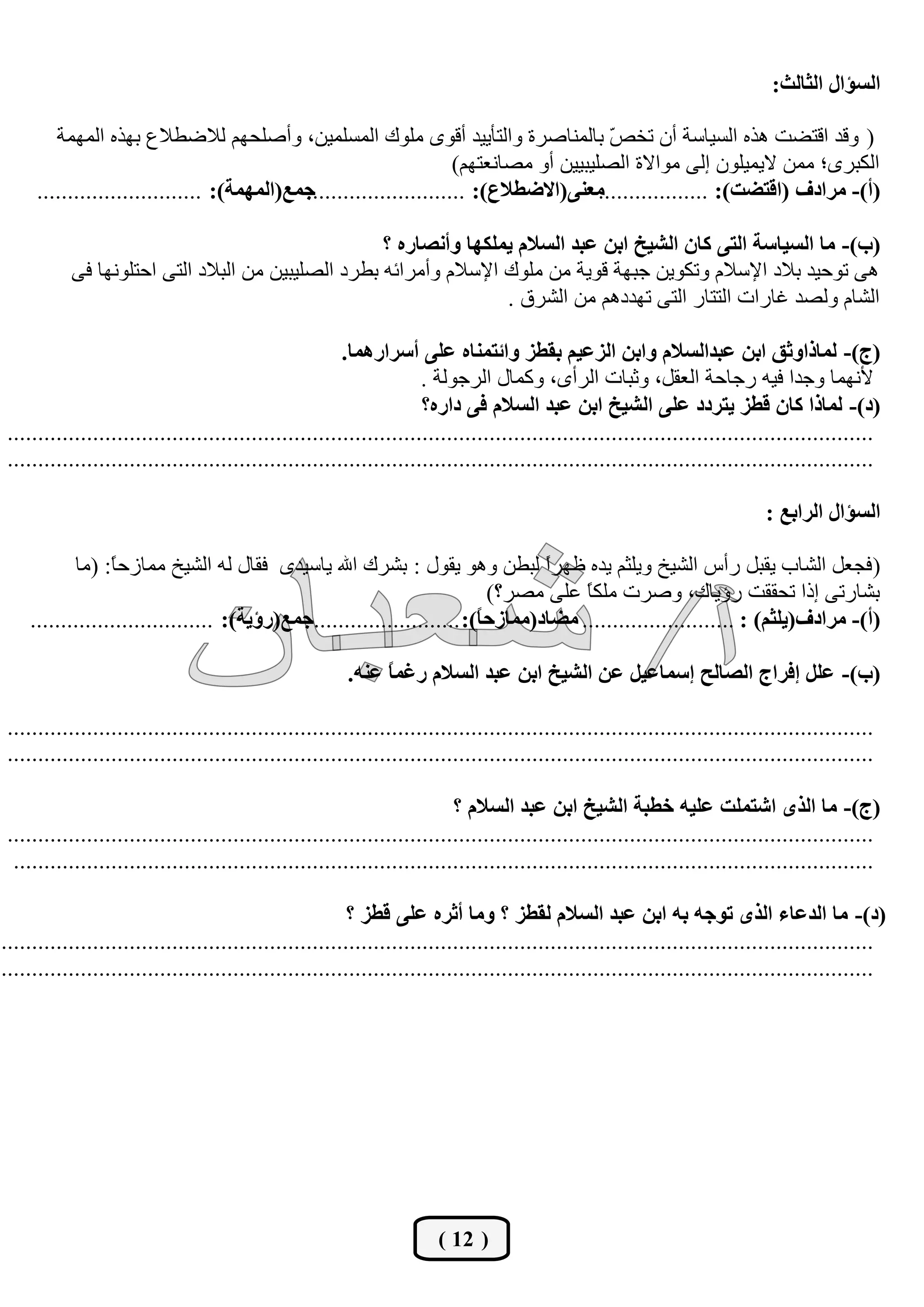 ‫اٌغإاي اٌثبٌث:‬

        ‫( ٚلع الزؼذ ٘ػٖ اٌك١بقخ أْ رط ّ ثبٌّٕبطؽح ٚاٌزأ٠١ع ألٜٛ ٍِٛن اٌّكٍّ١ٓ، ٚأطٍسُٙ ٌالػـالم ثٙػٖ اٌّّٙخ‬
                                                                                         ‫ض‬
                                                                    ‫اٌىجؽٜ؛ ِّٓ ال٠ّ١ٍْٛ ئٌٝ ِٛاالح اٌظٍ١ج١١ٓ أٚ ِظبٔوزُٙ)‬
     ‫جّـ(اٌّّٙخ): ...........................‬
                                            ‫ِقٕٝ(االضغالؿ): ..........................‬ ‫(أ)- ِشادف (الزضذ): ..................‬

                                                    ‫(ة)- ِب اٌغيبعخ اٌزٝ وبْ اٌشيخ اثٓ فجذ اٌغالَ يٍّىٙب ٚأٔظبسٖ ؟‬
           ‫٘ٝ رٛز١ع ثالظ ا٦قالَ ٚرىٛ٠ٓ خجٙخ لٛ٠خ ِٓ ٍِٛن ا٦قالَ ٚأِؽائٗ ثـؽظ اٌظٍ١ج١ٓ ِٓ اٌجالظ اٌزٝ اززٍٛٔٙب فٝ‬
                                                                   ‫اٌشبَ ٌٚظع غبؼاد اٌززبؼ اٌزٝ رٙعظُ٘ ِٓ اٌشؽق .‬

                                                       ‫(ج)- ٌّبراٚثك اثٓ فجذاٌغالَ ٚاثٓ اٌضفيُ ثمغض ٚائزّٕبٖ فٍٝ أعشاسّ٘ب.‬
                                                                    ‫٤ّٔٙب ٚخعا ف١ٗ ؼخبزخ اٌومً، ٚثجبد اٌؽأٜ، ٚوّبي اٌؽخٌٛخ .‬
                                                                    ‫(د)- ٌّبرا وبْ لغض يزشدد فٍٝ اٌشيخ اثٓ فجذ اٌغالَ فٝ داسٖ؟‬
‫..............................................................................................................................................‬
‫..............................................................................................................................................‬

                                                                                                                            ‫اٌغإاي اٌشاثـ :‬

           ‫( فدوً اٌشبة ٠مجً ؼأـ اٌش١ص ٚ٠ٍثُ ٠عٖ كٙؽً ٌجـٓ ٚ٘ٛ ٠مٛي : ثشؽن اهلل ٠بق١عٜ فمبي ٌٗ اٌش١ص ِّبؾز ً: (ِب‬
                 ‫ب‬                                                               ‫ا‬
                                                                          ‫ثشبؼرٝ ئغا رسممذ ؼؤ٠بن، ٚطؽد ٍِى ً هٍٝ ِظؽ؟)‬
                                                                                      ‫ب‬
    ‫(أ)- ِشادف(يٍثُ) : ......................... ِضبد(ِّبصد ً): ........................جّـ(سؤيخ): ..............................‬
                                                                        ‫ب‬

                                                        ‫(ة)- فًٍ ئفشاج اٌظبٌخ ئعّبفيً فٓ اٌشيخ اثٓ فجذ اٌغالَ سغّ ً فٕٗ.‬
                                                             ‫ب‬

‫..............................................................................................................................................‬
‫..............................................................................................................................................‬

                                                                         ‫(ج)- ِب اٌزٜ اشزٍّذ فٍيٗ خغجخ اٌشيخ اثٓ فجذ اٌغالَ ؟‬
‫..............................................................................................................................................‬
 ‫.............................................................................................................................................‬

                                                         ‫(د)- ِب اٌذفبء اٌزٜ رٛجٗ ثٗ اثٓ فجذ اٌغالَ ٌمغض ؟ ِٚب أثشٖ فٍٝ لغض ؟‬
‫...............................................................................................................................................‬
‫...............................................................................................................................................‬




                                                                      ‫( 21 )‬
 