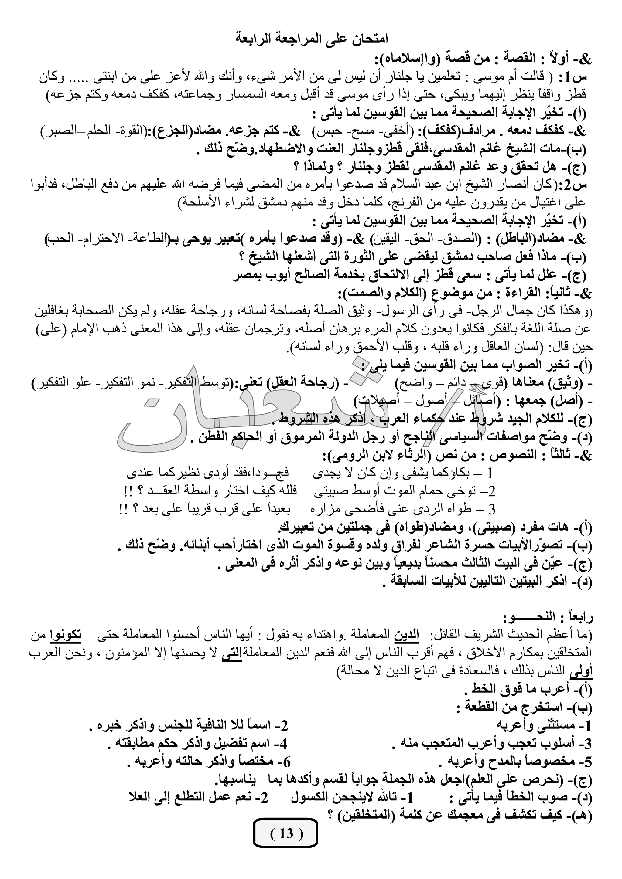 ‫اِزذبْ فٍٝ اٌّشاجقخ اٌشاثقخ‬
                                                                         ‫&- أٚ ً : اٌمظخ : ِٓ لظخ (ٚائعالِبٖ):‬ ‫ال‬
  ‫ط 1: ( لبٌذ أَ ِٛقٝ : روٍّ١ٓ ٠ب خٍٕبؼ أْ ٌ١ف ٌٝ ِٓ ا٤ِؽ شٝء، ٚأٔه ٚاهلل ٤هؿ هٍٝ ِٓ اثٕزٝ ..... ٚوبْ‬
   ‫لـؿ ٚالف ً ٠ٕلؽ ئٌ١ّٙب ٚ٠جىٝ، ززٝ ئغا ؼأٜ ِٛقٝ لع ألجً ِٚوٗ اٌكّكبؼ ٚخّبهزٗ، وفىف ظِوٗ ٚوزُ خؿهٗ)‬        ‫ب‬
                                                             ‫(أ)- رخ ّش اإلجبثخ اٌظذيذخ ِّب ثيٓ اٌمٛعيٓ ٌّب يأرٝ :‬
                                                                                                              ‫ي‬
  ‫&- وفىف دِقٗ . ِشادف(وفىف): (أضفٝ- ِكر- زجف) &- وزُ جضفٗ. ِضبد(اٌجضؿ):(اٌمٛح- اٌسٍُ –اٌظجؽ)‬
                                    ‫(ة)-ِبد اٌشيخ غبُٔ اٌّمذعٝ،فٍمٝ لغضٚجٍٕبس اٌقٕذ ٚاالضغٙبد.ٚ ّخ رٌه .‬
                                            ‫ض‬
                                                         ‫(ج)- ً٘ رذمك ٚفذ غبُٔ اٌّمذعٝ ٌمغض ٚجٍٕبس ؟ ٌّٚبرا ؟‬
‫ط 2:( وبْ أٔظبؼ اٌش١ص اثٓ هجع اٌكالَ لع طعهٛا ثأِؽٖ ِٓ اٌّؼٝ ف١ّب فؽػٗ اهلل هٍ١ُٙ ِٓ ظفن اٌجبؿً، فعأثٛا‬
                               ‫هٍٝ اغز١بي ِٓ ٠معؼْٚ هٍ١ٗ ِٓ اٌفؽٔح، وٍّب ظضً ٚفع ُِٕٙ ظِشك ٌشؽاء ا٤قٍسخ)‬
                                                             ‫(أ)- رخ ّش اإلجبثخ اٌظذيذخ ِّب ثيٓ اٌمٛعيٓ ٌّب يأرٝ :‬
                                                                                                              ‫ي‬
   ‫&- ِضبد(اٌجبعً) : (اٌظعق- اٌسك- اٌ١م١ٓ) &- (ٚلذ طذفٛا ثأِشٖ )رقجيش يٛدٝ ثـ(اٌـبهخ- االززؽاَ- اٌست)‬
                                            ‫(ة)- ِبرا فقً طبدت دِشك ٌيمضٝ فٍٝ اٌثٛسح اٌزٝ أشقٍٙب اٌشيخ ؟‬
                                           ‫(ج)- فًٍ ٌّب يأرٝ : عقٝ لغض ئٌٝ االٌزذبق ثخذِخ اٌظبٌخ أيٛة ثّظش‬
                                                                  ‫&- ثبٔي ً: اٌمشاءح : ِٓ ِٛضٛؿ (اٌىالَ ٚاٌظّذ):‬
                                                                                                               ‫ب‬
 ‫(ٚ٘ىػا وبْ خّبي اٌؽخً- فٝ ؼأٜ اٌؽقٛي- ٚث١ك اٌظٍخ ثفظبزخ ٌكبٔٗ، ٚؼخبزخ همٍٗ، ٌُٚ ٠ىٓ اٌظسبثخ ثغبفٍ١ٓ‬
 ‫هٓ طٍخ اٌٍغخ ثبٌفىؽ فىبٔٛا ٠وعْٚ والَ اٌّؽء ثؽ٘بْ أطٍٗ، ٚرؽخّبْ همٍٗ، ٚئٌٝ ٘ػا اٌّوٕٝ غ٘ت ا٦ِبَ (هٍٝ)‬
                                                       ‫ز١ٓ لبي: ( ٌكبْ اٌوبلً ٚؼاء لٍجٗ ، ٚلٍت ا٤زّك ٚؼاء ٌكبٔٗ).‬
                                                                       ‫(أ)- رخيش اٌظٛاة ِّب ثيٓ اٌمٛعيٓ فيّب يٍٝ :‬
‫- (سجبدخ اٌقمً) رقٕٝ:(رٛقؾ اٌزفى١ؽ- ّٔٛ اٌزفى١ؽ- هٍٛ اٌزفى١ؽ)‬                 ‫- (ٚثيك) ِقٕب٘ب (لٜٛ – ظائُ – ٚاػر)‬
                                                                      ‫- (أطً) جّقٙب : (أطبئً – أطٛي – أط١الد)‬
                                                    ‫(ج)- ٌٍىالَ اٌجيذ ششٚط فٕذ دىّبء اٌقشة ، اروش ٘زٖ اٌششٚط .‬
                                   ‫(د)- ٚ ّخ ِٛاطفبد اٌغيبعٝ إٌبجخ أٚ سجً اٌذٌٚخ اٌّشِٛق أٚ اٌذبوُ اٌفغٓ .‬   ‫ض‬
                                                               ‫&- ثبٌث ً : إٌظٛص : ِٓ ٔض (اٌشثبء الثٓ اٌشِٚٝ):‬‫ب‬
                    ‫ــــٚظا،فمع أٚظٜ ٔل١ؽوّب هٕعٜ‬    ‫فح‬      ‫1 – ثىبؤوّب ٠شفٝ ٚئْ وبْ ال ٠دعٜ‬
                   ‫2– رٛضٝ زّبَ اٌّٛد أٚقؾ طج١زٝ فٍٍٗ و١ف اضزبؼ ٚاقـخ اٌومـــع ؟ !!‬
                  ‫3 – ؿٛاٖ اٌؽظٜ هٕٝ فأػسٝ ِؿاؼٖ ثو١عً هٍٝ لؽة لؽ٠ج ً هٍٝ ثوع ؟ !!‬
                                  ‫ب‬               ‫ا‬
                                                     ‫(أ)- ٘بد ِفشد (طجيزٝ)، ِٚضبد(عٛاٖ) فٝ جٍّزيٓ ِٓ رقجيشن.‬
                  ‫(ة)- رظ ّساألثيبد دغشح اٌشبفش ٌفشاق ٌٚذٖ ٚلغٛح اٌّٛد اٌزٜ اخزبسأدت أثٕبئٗ. ٚ ّخ رٌه .‬
                          ‫ض‬                                                                                 ‫ٛ‬
                                        ‫(ج)- ف ّٓ فٝ اٌجيذ اٌثبٌث ِذغٕ ً ثذيقي ً ٚثيٓ ٔٛفٗ ٚاروش أثشٖ فٝ اٌّقٕٝ .‬
                                                                              ‫ب‬     ‫ب‬                          ‫ي‬
                                                                           ‫(د)- اروش اٌجيزيٓ اٌزبٌييٓ ٌألثيبد اٌغبثمخ .‬

                                                                                               ‫ساثق ً : إٌذـــــــٛ:‬
                                                                                                               ‫ب‬
‫( ِب أهلُ اٌسع٠ث اٌشؽ٠ف اٌمبئً: اٌذيٓ اٌّوبٍِخ .ٚا٘زعاء ثٗ ٔمٛي : أ٠ٙب إٌبـ أزكٕٛا اٌّوبٍِخ ززٝ رىٛٔٛا ِٓ‬
‫اٌّزطٍم١ٓ ثّىبؼَ ا٤ضالق ، فُٙ ألؽة إٌبـ ئٌٝ اهلل فٕوُ اٌع٠ٓ اٌّوبٍِخ اٌزٝ ال ٠سكٕٙب ئال اٌّإِْٕٛ ، ٚٔسٓ اٌوؽة‬
                                                             ‫أٌٚٝ إٌبـ ثػٌه ، فبٌكوبظح فٝ ارجبم اٌع٠ٓ ال ِسبٌخ)‬
                                                                                       ‫(أ)- أفشة ِب فٛق اٌخظ .‬
                                                                                     ‫(ة)- اعزخشج ِٓ اٌمغقخ :‬
          ‫2- اعّ ً ٌال إٌبفيخ ٌٍجٕظ ٚاروش خجشٖ .‬
                                           ‫ب‬                                                  ‫1- ِغزثٕٝ ٚأفشثٗ‬
              ‫4- اعُ رفضيً ٚاروش دىُ ِغبثمزٗ .‬                          ‫3- أعٍٛة رقجت ٚأفشة اٌّزقجت ِٕٗ .‬
                  ‫6- ِخزظ ً ٚاروش دبٌزٗ ٚأفشثٗ .‬
                                         ‫ب‬                                        ‫5- ِخظٛط ً ثبٌّذح ٚأفشثٗ .‬
                                                                                                    ‫ب‬
                                     ‫(ج)- (ٔذشص فٍٝ اٌقٍُ) اجقً ٘زٖ اٌجٍّخ جٛاث ً ٌمغُ ٚأوذ٘ب ثّب يٕبعجٙب.‬
                                                                 ‫ب‬
                   ‫1- ربهلل اليٕجذٓ اٌىغٛي 2- ٔقُ فًّ اٌزغٍـ ئٌٝ اٌقال‬              ‫(د)- طٛة اٌخغأ فيّب يأرٝ :‬
                                                          ‫(٘ـ)- ويف رىشف فٝ ِقجّه فٓ وٍّخ (اٌّزخٍميٓ) ؟‬
                                                  ‫( 31 )‬
 
