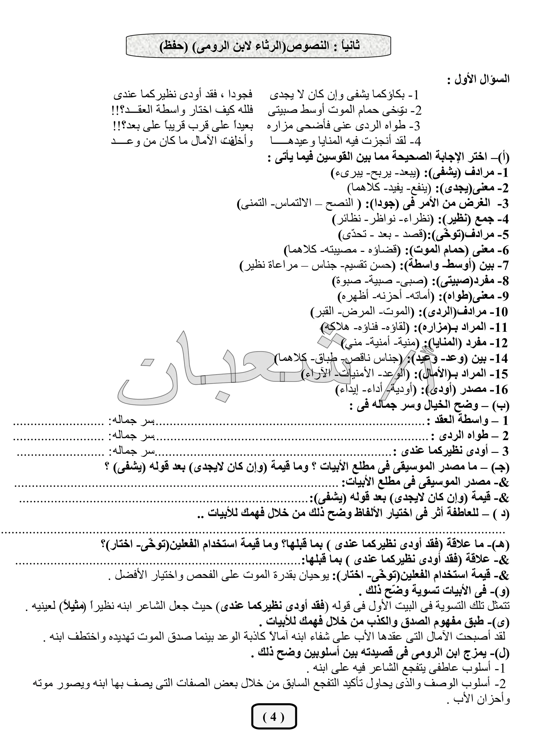 ‫ثبٔيً : إٌظٛص(اٌشثبء الثٓ اٌشِٚٝ) (دفؼ)‬
                                                                               ‫ب‬

                                                                                                                             ‫اٌغإاي األٚي :‬
                               ‫فدٛظا ، فمع أٚظٜ ٔل١ؽوّب هٕعٜ‬                 ‫1- ثىبؤوّب ٠شفٝ ٚئْ وبْ ال ٠دعٜ‬
                              ‫فٍٍٗ و١ف اضزبؼ ٚاقـخ اٌومـــع؟!!‬               ‫2- ٚضٝ زّبَ اٌّٛد أٚقؾ طج١زٝ‬       ‫د‬
                              ‫ثو١عً هٍٝ لؽة لؽ٠ج ً هٍٝ ثوع؟!!‬
                                           ‫ب‬             ‫ا‬                  ‫3- ؿٛاٖ اٌؽظٜ هٕٝ فأػسٝ ِؿاؼٖ‬
                              ‫ٚأضًد ا٢ِبي ِب وبْ ِٓ ٚهــــع‬
                                                       ‫ف‬                     ‫4- ٌمع أٔدؿد ف١ٗ إٌّب٠ب ٚه١ع٘ـــــب‬
                                                                            ‫(أ)– اخزش اإلجبثخ اٌظذيذخ ِّب ثيٓ اٌمٛعيٓ فيّب يأرٝ :‬
                                                                                              ‫1- ِشادف (يشفٝ): (٠جوع- ٠ؽثر- ٠جؽٜء)‬
                                                                                                  ‫2- ِقٕٝ(يجذٜ): (٠ٕفن- ٠ف١ع- والّ٘ب)‬
                                                                    ‫3- اٌغشع ِٓ األِش فٝ (جٛدا): ( إٌظر – االٌزّبـ- اٌزّٕٝ)‬
                                                                                              ‫4- جّـ (ٔؾيش): (ٔلؽاء- ٔٛاكؽ- ٔلبئؽ)‬
                                                                                                ‫5- ِشادف(رٛ ّٝ):(لظع - ثوع - رس ّٜ)‬
                                                                                                    ‫ع‬                        ‫خ‬
                                                                                 ‫6- ِقٕٝ (دّبَ اٌّٛد): (لؼبؤٖ - ِظ١جزٗ- والّ٘ب)‬
                                                                     ‫7- ثيٓ (أٚعظ- ٚاعغخ): (زكٓ رمك١ُ- خٕبـ – ِؽاهبح ٔل١ؽ)‬
                                                                                              ‫8- ِفشد(طجيزٝ): (طجٝ- طج١خ- طجٛح)‬
                                                                                                ‫9- ِقٕٝ(عٛاٖ): (أِبرٗ- أزؿٔٗ- أكٙؽٖ)‬
                                                                                         ‫01- ِشادف(اٌشدٜ): (اٌّٛد- اٌّؽع- اٌمجؽ)‬
                                                                                           ‫11- اٌّشاد ثـ(ِضاسٖ): (ٌمبؤٖ- فٕبؤٖ- ٘الوٗ)‬
                                                                                                 ‫21- ِفشد (إٌّبيب): (ِٕ١خ- إِٔ١خ- ِٕٟ)‬
                                                                              ‫41- ثيٓ (ٚفذ- ٚفيذ): (خٕبـ ٔبلض- ؿجبق- والّ٘ب)‬
                                                                                      ‫51- اٌّشاد ثـ(األِبي): (اٌٛهع- ا٤ِٕ١بد- ا٢ؼاء)‬
                                                                                               ‫61- ِظذس (أٚدٜ): (أٚظ٠خ- أظاء- ئ٠عاء)‬
                                                                                                   ‫(ة) – ٚضخ اٌخيبي ٚعش جّبٌٗ فٝ :‬
   ‫1 – ٚاعغخ اٌقمذ : .......................... ............................. ......................قؽ خّبٌٗ : ..........................‬
   ‫2 – عٛاٖ اٌشدٜ : ................................................ ..............................قؽ خّبٌٗ : ..........................‬
     ‫3 – أٚدٜ ٔؾيشوّب فٕذٜ : .................................... ...............................قؽ خّبٌٗ : .........................‬
                              ‫(جـ) – ِب ِظذس اٌّٛعيمٝ فٝ ِغٍـ األثيبد ؟ ِٚب ليّخ (ٚئْ وبْ اليجذٜ) ثقذ لٌٛٗ (يشفٝ) ؟‬
    ‫&- ِظذس اٌّٛعيمٝ فٝ ِغٍـ األثيبد: ............................................................................................‬
      ‫&- ليّخ (ٚئْ وبْ اليجذٜ) ثقذ لٌٛٗ (يشفٝ): ..................................................................................‬
                                                        ‫(د ) – ٌٍقبعفخ أثش فٝ اخزيبس األٌفبػ ٚضخ رٌه ِٓ خالي فّٙه ٌألثيبد ..‬
‫...............................................................................................................................................‬
                             ‫(٘ـ)- ِب فاللخ (فمذ أٚدٜ ٔؾيشوّب فٕذٜ ) ثّب لجٍٙب؟ ِٚب ليّخ اعزخذاَ اٌفقٍيٓ(رٛ ّٝ- اخزبس)؟‬
                                           ‫خ‬
    ‫&- فاللخ (فمذ أٚدٜ ٔؾيشوّب فٕذٜ ) ثّب لجٍٙب:.................................................................................‬
                               ‫&- ليّخ اعزخذاَ اٌفقٍيٓ(رٛ ّٝ- اخزبس): ٠ٛز١بْ ثمعؼح اٌّٛد هٍٝ اٌفسض ٚاضز١بؼ ا٤فؼً .‬
                                                                                                           ‫خ‬
                                                                                                      ‫(ٚ)- فٝ األثيبد رغٛيخ ٚ ّخ رٌه .‬
                                                                                                               ‫ض‬
        ‫رزّثً رٍه اٌزكٛ٠خ فٝ اٌج١ذ ا٤ٚي فٝ لٌٛٗ (فمذ أٚدٜ ٔؾيشوّب فٕذٜ) ز١ث خوً اٌشبهؽ اثٕٗ ٔل١ؽً (ِثي ً) ٌو١ٕ١ٗ .‬
                   ‫ا ال‬
                                                                          ‫(ٜ)- عجك ِفَٙٛ اٌظذق ٚاٌىزة ِٓ خالي فّٙه ٌألثيبد .‬
             ‫ٌمع أطجسذ ا٢ِبي اٌزٝ همع٘ب ا٤ة هٍٝ شفبء اثٕٗ آِب ً وبغثخ اٌٛهع ث١ّٕب طعق اٌّٛد رٙع٠عٖ ٚاضزـف اثٕٗ .‬
                                                                             ‫ال‬
                                                                        ‫(ي)- يّضج اثٓ اٌشِٚٝ فٝ لظيذرٗ ثيٓ أعٍٛثيٓ ٚضخ رٌه .‬
                                                                                       ‫1- أقٍٛة هبؿفٝ ٠زفدن اٌشبهؽ ف١ٗ هٍٝ اثٕٗ .‬
          ‫2- أقٍٛة اٌٛطف ٚاٌػٜ ٠سبٚي رأو١ع اٌزفدن اٌكبثك ِٓ ضالي ثوغ اٌظفبد اٌزٝ ٠ظف ثٙب اثٕٗ ٚ٠ظٛؼ ِٛرٗ‬
                                                                                                                              ‫ٚأزؿاْ ا٤ة .‬
                                                                         ‫(4)‬
 