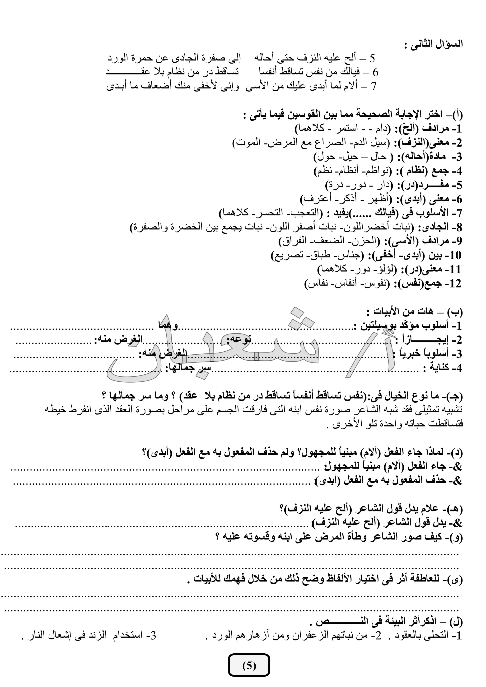 ‫اٌغإاي اٌثبٔٝ :‬
                                 ‫5 – أٌر هٍ١ٗ إٌؿف ززٝ أزبٌٗ ئٌٝ طفؽح اٌدبظٜ هٓ زّؽح اٌٛؼظ‬
                                ‫ركبلؾ ظؼ ِٓ ٔلبَ ثال همــــــــــــع‬ ‫6 – ف١بٌه ِٓ ٔفف ركبلؾ أٔفكب‬
                                ‫7 – أالَ ٌّب أثعٜ هٍ١ه ِٓ ا٤قٝ ٚئٔٝ ٤ضفٝ ِٕه أػوبف ِب أثـعٜ‬

                                                                ‫(أ)– اخزش اإلجبثخ اٌظذيذخ ِّب ثيٓ اٌمٛعيٓ فيّب يأرٝ :‬
                                                                             ‫1- ِشادف (أٌ ّ): (ظاَ - - اقزّؽ - والّ٘ب)‬
                                                                                                        ‫خ‬
                                                             ‫2- ِقٕٝ(إٌضف): (ق١ً اٌعَ- اٌظؽام ِن اٌّؽع- اٌّٛد)‬
                                                                                  ‫3- ِبدح(أدبٌٗ): ( زبي – ز١ً- زٛي)‬
                                                                                  ‫4- جّـ (ٔؾبَ ): (ٔٛاكُ- أٔلبَ- ٔلُ)‬
                                                                                     ‫5- ِفـــــشد(دس): (ظاؼ - ظٚؼ- ظؼح)‬
                                                                              ‫6- ِقٕٝ (أثذٜ): (أكٙؽ - أغوؽ- أهزؽف)‬
                                                          ‫7- األعٍٛة فٝ (فيبٌه ......)يفيذ : (اٌزودت- اٌزسكؽ- والّ٘ب)‬
                                       ‫8- اٌجبدٜ: (ٔجبد أضؼؽاٌٍْٛ- ٔجبد أطفؽ اٌٍْٛ- ٔجبد ٠دّن ث١ٓ اٌطؼؽح ٚاٌظفؽح)‬
                                                                         ‫9- ِشادف (األعٝ): (اٌسؿْ- اٌؼوف- اٌفؽاق)‬
                                                                       ‫01- ثيٓ (أثذٜ- أخفٝ): (خٕبـ- ؿجبق- رظؽ٠ن)‬
                                                                                   ‫11- ِقٕٝ(دس): (ٌإٌإ- ظٚؼ- والّ٘ب)‬
                                                                                ‫21- جّـ(ٔفظ): (ٔفٛـ- أٔفبـ- ٔفبـ)‬

                                                                                                              ‫(ة) – ٘بد ِٓ األثيبد :‬
  ‫1- أعٍٛة ِإ ّذ ثٛعيٍزيٓ :.......................................................ّٚ٘ب .............................................‬
                                                                                                                          ‫و‬
    ‫2- ئيجــــــــــبصً : ............................................ٔٛفٗ: .........................اٌغشع ِٕٗ: ........................‬
                                                                                                                         ‫ا‬
   ‫3- أعٍٛث ً خجشي ً : ...............................................................اٌغشع ِٕٗ: ......................................‬
                                                                                                                        ‫ب‬      ‫ب‬
  ‫4- وٕبيخ : .................................................................عش جّبٌٙب: ................................................‬

                         ‫(جـ)- ِب ٔٛؿ اٌخيبي فٝ:(ٔفظ رغبلظ أٔفغ ً رغبلظ دس ِٓ ٔؾبَ ثال فمذ) ؟ ِٚب عش جّبٌٙب ؟‬
                                                                     ‫ب‬
             ‫رشج١ٗ رّث١ٍٝ فمع شجٗ اٌشبهؽ طٛؼح ٔفف اثٕٗ اٌزٝ فبؼلذ اٌدكُ هٍٝ ِؽازً ثظٛؼح اٌومع اٌػٜ أفؽؽ ض١ـٗ‬
                                                                              ‫فزكبلـذ زجبرٗ ٚازعح رٍٛ ا٤ضؽٜ .‬

                                           ‫(د)- ٌّبرا جبء اٌفقً (أالَ) ِجٕي ً ٌٍّجٙٛي؟ ٌُٚ دزف اٌّفقٛي ثٗ ِـ اٌفقً (أثذٜ)؟‬
                                                                                                        ‫ب‬
  ‫&- جبء اٌفقً (أالَ) ِجٕي ً ٌٍّجٙٛي: .......................... ......................................................................‬
                                                                                                              ‫ب‬
   ‫&- دزف اٌّفقٛي ثٗ ِـ اٌفقً (أثذٜ : .............................................................................................‬
                                                                                                 ‫)‬

                                                                                        ‫(٘ـ)- فالَ يذي لٛي اٌشبفش (أٌخ فٍيٗ إٌضف)؟‬
    ‫&- يذي لٛي اٌشبفش (أٌخ فٍيٗ إٌضف : .................................................... ........................................‬
                                                                                                  ‫)‬
                                                                    ‫(ٚ)- ويف طٛس اٌشبفش ٚعأح اٌّشع فٍٝ اثٕٗ ٚلغٛرٗ فٍيٗ ؟‬
‫...............................................................................................................................................‬
 ‫..............................................................................................................................................‬
                                                           ‫(ٜ)- ٌٍقبعفخ أثش فٝ اخزيبس األٌفبػ ٚضخ رٌه ِٓ خالي فّٙه ٌألثيبد .‬
‫...............................................................................................................................................‬
 ‫..............................................................................................................................................‬
                                                                                                 ‫(ي) – اروشأثش اٌجيئخ فٝ إٌـــــــــــــض .‬
      ‫3- اقزطعاَ اٌؿٔع فٝ ئشوبي إٌبؼ .‬                          ‫1- اٌزسٍٝ ثبٌومٛظ . 2- ِٓ ٔجبرُٙ اٌؿهفؽاْ ِٚٓ أؾ٘بؼُ٘ اٌٛؼظ .‬

                                                                          ‫( 5)‬
 
