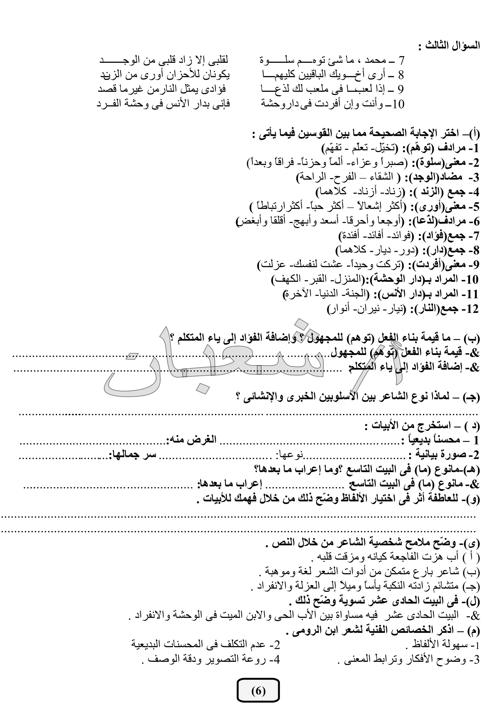 ‫اٌغإاي اٌثبٌث :‬
                             ‫ــــــع‬
                                   ‫ٌمٍجٝ ئال ؾاظ لٍجٝ ِٓ اٌٛخــ‬               ‫7 ــ ِسّع ، ِب شئ رٖٛ ــــَ قٍــــــٚح‬
                             ‫٠ىٛٔبْ ٌ٥زؿاْ أٚؼٜ ِٓ اٌؿْظ‬
                              ‫ــ‬                                               ‫8 ــ أؼٜ أشــــٚ٠ه اٌجبل١١ٓ وٍ١ُٙــــا‬
                            ‫فإاظٜ ٠ّثً إٌبؼِٓ غ١ؽِب لظع‬                      ‫9 ــ ئغا ـــــا فٝ ٍِوت ٌه ٌػمـــــب‬
                                                                                                          ‫ٌوت‬
                            ‫فأٝ ثعاؼ ا٤ٔف فٝ ٚزشخ اٌفــؽظ‬                    ‫01 ــ ٚأٔذ ٚئْ أفؽظد فٝ ظاؼٚزشخ‬

                                                                          ‫(أ)– اخزش اإلجبثخ اٌظذيذخ ِّب ثيٓ اٌمٛعيٓ فيّب يأرٝ :‬
                                                                                             ‫1- ِشادف (رٛ ُّ): (رطًّ- روُّ - رف ُّ)‬
                                                                                                ‫ٙ‬       ‫ٍ‬      ‫١‬        ‫٘‬
                                                                        ‫2- ِقٕٝ(عٍٛح): (طجؽً ٚهؿاء- أٌّ ً ٚزؿٔ ً- فؽال ً ٚثوعً)‬
                                                                         ‫ا‬       ‫ب‬     ‫ب‬        ‫ب‬              ‫ا‬
                                                                                      ‫3- ِضبد(اٌٛجذ): ( اٌشمبء – اٌفؽذ- اٌؽازخ)‬
                                                                                            ‫4- جّـ (اٌضٔذ ): (ؾٔبظ- أؾٔبظ- والّ٘ب)‬
                                                                         ‫5- ِقٕٝ(أٚسٜ): (أوثؽ ئشوب ً – أوثؽ زج ً- أوثؽاؼرجبؿ ً )‬
                                                                           ‫ب‬              ‫ب‬             ‫ال‬
                                                                      ‫)‬
                                                                      ‫6- ِشادف(ٌ ّفب): (أٚخوب ٚأزؽلب- أقوع ٚأثٙح- ألٍمب ٚأثغغ‬
                                                                                                                           ‫ز‬
                                                                                                   ‫7- جّـ(فإاد): (فٛائع- أفبئع- أفئعح)‬
                                                                                                  ‫8- جّـ(داس): (ظٚؼ- ظ٠بؼ- والّ٘ب)‬
                                                                           ‫9- ِقٕٝ(أفشدد): (رؽوذ ٚز١عً- هشذ ٌٕفكه- هؿٌذ)‬
                                                                                                      ‫ا‬
                                                                               ‫01- اٌّشاد ثـ(داس اٌٛدشخ):(إٌّؿي- اٌمجؽ- اٌىٙف)‬
                                                                                   ‫11- اٌّشاد ثـ(داس األٔظ): (اٌدٕخ- اٌعٔ١ب- ا٢ضؽح)‬
                                                                                               ‫21- جّـ(إٌبس): (ٔ١بؼ- ٔ١ؽاْ- أٔٛاؼ)‬

                                                  ‫(ة) – ِب ليّخ ثٕبء اٌفقً (رُٛ٘) ٌٍّجٙٛي ؟ ٚئضبفخ اٌفإاد ئٌٝ يبء اٌّزىٍُ ؟‬
   ‫.............. ..................................................................................‬
                                                                                                   ‫&- ليّخ ثٕبء اٌفقً (رُٛ٘) ٌٍّجٙٛي‬
   ‫&- ئضبفخ اٌفإاد ئٌٝ يبء اٌّزىٍُ: ...................................................................................................‬

                                                                       ‫(جـ) – ٌّبرا ٔٛؿ اٌشبفش ثيٓ األعٍٛثيٓ اٌخجشٜ ٚاإلٔشبئٝ ؟‬
     ‫...................‬
                    ‫................................................................ ............................................................‬
                                                                                                               ‫(د ) – اعزخشج ِٓ األثيبد :‬
      ‫1 – ِذغٕ ً ثذيقي ً : ...... .................................... ............ اٌغشع ِٕٗ:...... ......................................‬
                                                                                                                            ‫ب‬      ‫ب‬
     ‫2- طٛسح ثيبٔيخ : ............ ...................ٔٛهٙب: . ................................. عش جّبٌٙب:............................‬
                                                                             ‫(٘ـ)-ِبٔٛؿ (ِب) فٝ اٌجيذ اٌزبعـ ؟ِٚب ئفشاة ِب ثقذ٘ب؟‬
       ‫....‬
         ‫&- ِبٔٛؿ (ِب) فٝ اٌجيذ اٌزبعـ: ........................ ئفشاة ِب ثقذ٘ب: .................... .............................‬
                                                            ‫(ٚ)- ٌٍقبعفخ أثش فٝ اخزيبس األٌفبػ ٚ ّخ رٌه ِٓ خالي فّٙه ٌألثيبد .‬
                                                                                                  ‫ض‬
‫...............................................................................................................................................‬
‫...............................................................................................................................................‬
                                                                                 ‫(ٜ)- ٚ ّخ ِالِخ شخظيخ اٌشبفش ِٓ خالي إٌض .‬         ‫ض‬
                                                                                               ‫( أ ) أة ٘ؿد اٌفبخوخ و١بٔٗ ِٚؿلذ لٍجٗ .‬
                                                                              ‫(ة) شبهؽ ثبؼم ِزّىٓ ِٓ أظٚاد اٌشوؽ ٌغخ ِٚٛ٘جخ .‬
                                                                            ‫(خـ) ِزشبئُ ؾاظرٗ إٌىجخ ٠أق ً ِٚ١ ً ئٌٝ اٌوؿٌخ ٚاالٔفؽاظ .‬
                                                                                                       ‫ب ال‬
                                                                                        ‫(ي)- فٝ اٌجيذ اٌذبدٜ فشش رغٛيخ ٚ ّخ رٌه .‬
                                                                                                  ‫ض‬
                                       ‫&- اٌج١ذ اٌسبظٜ هشؽ ف١ٗ ِكبٚاح ث١ٓ ا٤ة اٌسٝ ٚاالثٓ اٌّ١ذ فٝ اٌٛزشخ ٚاالٔفؽاظ .‬
                                                                                       ‫(َ) – اروش اٌخظبئض اٌفٕيخ ٌشقش اثٓ اٌشِٚٝ .‬
                                        ‫2- هعَ اٌزىٍف فٝ اٌّسكٕبد اٌجع٠و١خ‬                                                 ‫1- قٌٙٛخ ا٤ٌفبف .‬
                                           ‫4- ؼٚهخ اٌزظٛ٠ؽ ٚظلخ اٌٛطف .‬                               ‫3- ٚػٛذ ا٤فىبؼ ٚرؽاثؾ اٌّوٕٝ .‬

                                                                           ‫( 6)‬
 
