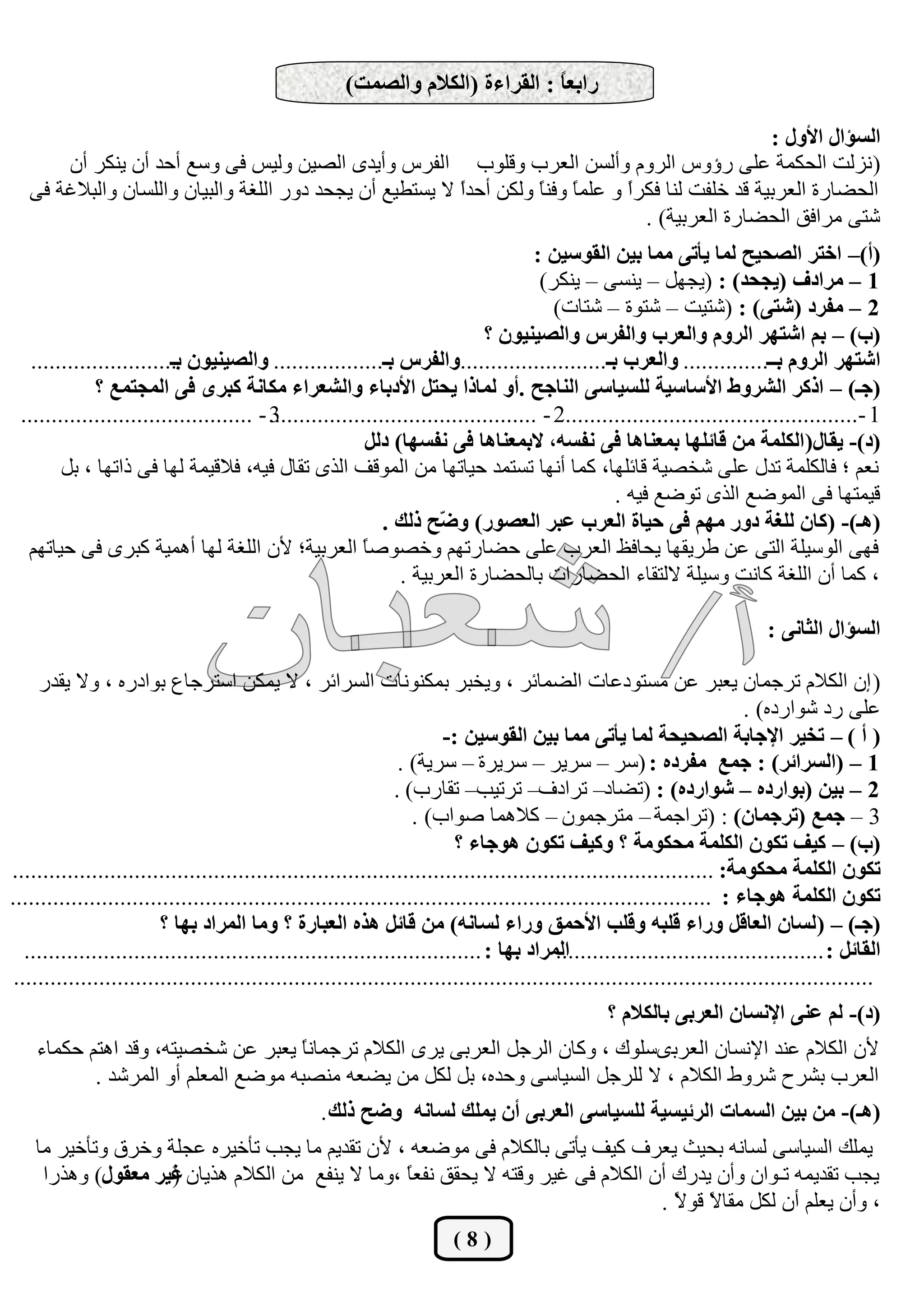 ‫ساثقً : اٌمشاءح (اٌىالَ ٚاٌظّذ)‬
                                                                                 ‫ب‬

                                                                                                      ‫اٌغإاي األٚي :‬
       ‫( ٔؿٌذ اٌسىّخ هٍٝ ؼؤٚـ اٌؽَٚ ٚأٌكٓ اٌوؽة ٚلٍٛة اٌفؽـ ٚأ٠عٜ اٌظ١ٓ ٌٚ١ف فٝ ٚقن أزع أْ ٠ٕىؽ أْ‬
   ‫اٌسؼبؼح اٌوؽث١خ لع ضٍفذ ٌٕب فىؽً ٚ هٍّ ً ٚفٕ ً ٌٚىٓ أزعً ال ٠كزـ١ن أْ ٠دسع ظٚؼ اٌٍغخ ٚاٌج١بْ ٚاٌٍكبْ ٚاٌجالغخ فٝ‬
                                                           ‫ا‬         ‫ب ب‬           ‫ا‬
                                                                                     ‫شزٝ ِؽافك اٌسؼبؼح اٌوؽث١خ) .‬
                                                                                      ‫(أ)– اخزش اٌظذيخ ٌّب يأرٝ ِّب ثيٓ اٌمٛعيٓ :‬
                                                                                       ‫1 – ِشادف (يجذذ) : (٠دًٙ – ٠ٕكٝ – ٠ٕىؽ)‬
                                                                                         ‫2 – ِفشد (شزٝ) : (شز١ذ – شزٛح – شزبد)‬
                                                                             ‫(ة) – ثُ اشزٙش اٌشَٚ ٚاٌقشة ٚاٌفشط ٚاٌظيٕيْٛ ؟‬
   ‫اشزٙش اٌشَٚ ثــ.............. ٚاٌقشة ثـ........................ٚاٌفشط ثـ.................. ٚاٌظيٕيْٛ ........................‬
                          ‫ثـ‬
              ‫(جـ) – اروش اٌششٚط األعبعيخ ٌٍغيبعٝ إٌبجخ .أٚ ٌّبرا يذزً األدثبء ٚاٌشقشاء ِىبٔخ وجشٜ فٝ اٌّجزّـ ؟‬
 ‫1 -................................................2 - ............................................ - ......................................‬
                                          ‫3‬
                                                          ‫(د)- يمبي( اٌىٍّخ ِٓ لبئٍٙب ثّقٕب٘ب فٝ ٔفغٗ، الثّقٕب٘ب فٝ ٔفغٙب) دًٌ‬
        ‫ٔوُ ؛ فبٌىٍّخ رعي هٍٝ شطظ١خ لبئٍٙب، وّب أٔٙب ركزّع ز١برٙب ِٓ اٌّٛلف اٌػٜ رمبي ف١ٗ، فالل١ّخ ٌٙب فٝ غارٙب ، ثً‬
                                                                                                  ‫ل١ّزٙب فٝ اٌّٛػن اٌػٜ رٛػن ف١ٗ .‬
                                                             ‫(٘ـ)- (وبْ ٌٍغخ دٚس ُِٙ فٝ ديبح اٌقشة فجش اٌقظٛس) ٚ ّخ رٌه .‬
                                                                      ‫ض‬
  ‫فٙٝ اٌٛق١ٍخ اٌزٝ هٓ ؿؽ٠مٙب ٠سبفق اٌوؽة هٍٝ زؼبؼرُٙ ٚضظٛط ً اٌوؽث١خ؛ ٤ْ اٌٍغخ ٌٙب أّ٘١خ وجؽٜ فٝ ز١برُٙ‬
                                                          ‫ب‬
                                                                ‫، وّب أْ اٌٍغخ وبٔذ ٚق١ٍخ الٌزمبء اٌسؼبؼاد ثبٌسؼبؼح اٌوؽث١خ .‬

                                                                                                                            ‫اٌغإاي اٌثبٔٝ :‬

     ‫( ئْ اٌىالَ رؽخّبْ ٠وجؽ هٓ ِكزٛظهبد اٌؼّبئؽ ، ٚ٠طجؽ ثّىٕٛٔبد اٌكؽائؽ ، ال ٠ّىٓ اقزؽخبم ثٛاظؼٖ ، ٚال ٠معؼ‬
                                                                                                                         ‫هٍٝ ؼظ شٛاؼظٖ) .‬
                                                                        ‫( أ ) – رخيش اإلجبثخ اٌظذيذخ ٌّب يأرٝ ِّب ثيٓ اٌمٛعيٓ :-‬
                                                                 ‫1 – (اٌغشائش) : جّـ ِفشدٖ : (قؽ – قؽ٠ؽ – قؽ٠ؽح – قؽ٠خ) .‬
                                                                ‫2 – ثيٓ (ثٛاسدٖ – شٛاسدٖ) : (رؼبظ– رؽاظف– رؽر١ت– رمبؼة) .‬
                                                                   ‫3 – جّـ (رشجّبْ) : (رؽاخّخ – ِزؽخّْٛ – والّ٘ب طٛاة) .‬
                                                                          ‫(ة) – ويف رىْٛ اٌىٍّخ ِذىِٛخ ؟ ٚويف رىْٛ ٘ٛجبء ؟‬
‫رىْٛ اٌىٍّخ ِذىِٛخ: ...................................................................................................................‬
‫رىْٛ اٌىٍّخ ٘ٛجبء : ...................................................................................................................‬
                         ‫(جـ) – ( ٌغبْ اٌقبلً ٚساء لٍجٗ ٚلٍت األدّك ٚساء ٌغبٔٗ) ِٓ لبئً ٘زٖ اٌقجبسح ؟ ِٚب اٌّشاد ثٙب ؟‬
   ‫اٌّشاد ثٙب : ...........................................................................‬
                                                                                          ‫اٌمبئً : ............................................‬
 ‫.............................................................................................................................................‬
                                                                                                  ‫(د)- ٌُ فٕٝ اإلٔغبْ اٌقشثٝ ثبٌىالَ ؟‬
    ‫٤ْ اٌىالَ هٕع ا٦ٔكبْ اٌوؽثٜكٍٛن ، ٚوبْ اٌؽخً اٌوؽثٝ ٠ؽٜ اٌىالَ رؽخّبٔ ً ٠وجؽ هٓ شطظ١زٗ، ٚلع ا٘زُ زىّبء‬
                                    ‫ب‬
           ‫اٌوؽة ثشؽذ شؽٚؽ اٌىالَ ، ال ٌٍؽخً اٌك١بقٝ ٚزعٖ، ثً ٌىً ِٓ ٠ؼوٗ ِٕظجٗ ِٛػن اٌّوٍُ أٚ اٌّؽشع .‬
                                                   ‫(٘ـ)- ِٓ ثيٓ اٌغّبد اٌشئيغيخ ٌٍغيبعٝ اٌقشثٝ أْ يٍّه ٌغبٔٗ ٚضخ رٌه .‬
    ‫٠ٍّه اٌك١بقٝ ٌكبٔٗ ثس١ث ٠وؽف و١ف ٠أرٝ ثبٌىالَ فٝ ِٛػوٗ ، ٤ْ رمع٠ُ ِب ٠دت رأض١ؽٖ هدٍخ ٚضؽق ٚرأض١ؽ ِب‬
     ‫٠دت رمع٠ّٗ رـٛاْ ٚأْ ٠عؼن أْ اٌىالَ فٝ غ١ؽ ٚلزٗ ال ٠سمك ٔفو ً ،ِٚب ال ٠ٕفن ِٓ اٌىالَ ٘ػ٠بْ غيش ِقمٛي) ٚ٘ػؼا‬
                    ‫(‬                              ‫ب‬
                                                                                     ‫، ٚأْ ٠وٍُ أْ ٌىً ِمب ً لٛ ً .‬
                                                                                       ‫ال ال‬
                                                                        ‫(8)‬
 