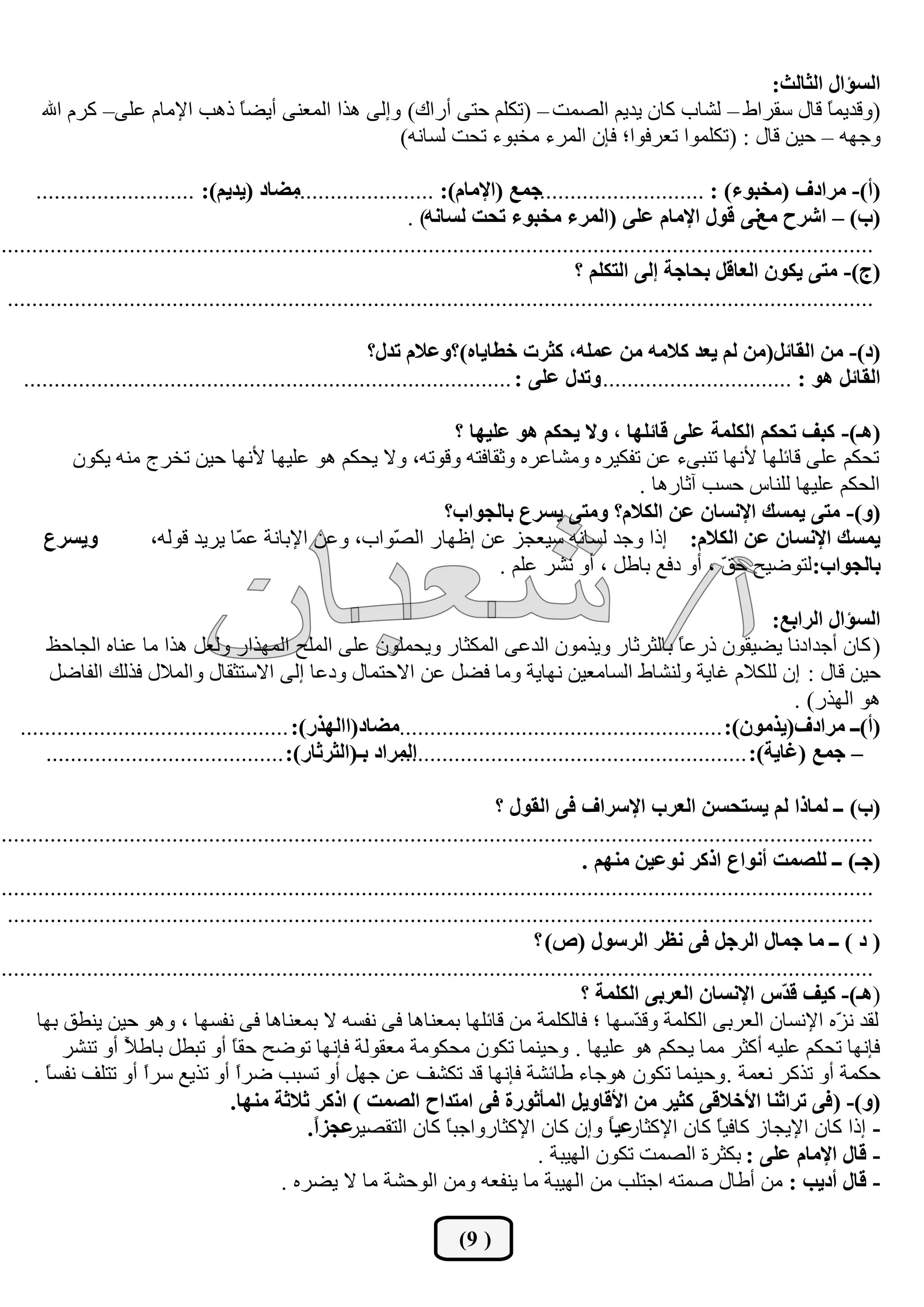 ‫اٌغإاي اٌثبٌث:‬
      ‫(ٚلع٠ّ ً لبي قمؽاؽ – ٌشبة وبْ ٠ع٠ُ اٌظّذ – (رىٍُ ززٝ أؼان) ٚئٌٝ ٘ػا اٌّوٕٝ أ٠ؼ ً غ٘ت ا٦ِبَ هٍٝ– وؽَ اهلل‬
                              ‫ب‬                                                                           ‫ب‬
                                                   ‫ٚخٙٗ – ز١ٓ لبي : (رىٍّٛا روؽفٛا؛ فاْ اٌّؽء ِطجٛء رسذ ٌكبٔٗ)‬

      ‫ِضبد (يذيُ): ..........................‬   ‫(أ)- ِشادف (ِخجٛء) : ...........................جّـ (اإلِبَ): .......................‬
                                                                   ‫(ة) – اششح ِـٔٝ لٛي اإلِبَ فٍٝ (اٌّشء ِخجٛء رذذ ٌغبٔٗ) .‬
‫...............................................................................................................................................‬
                                                                                              ‫(ج)- ِزٝ يىْٛ اٌقبلً ثذبجخ ئٌٝ اٌزىٍُ ؟‬
 ‫..............................................................................................................................................‬

                                                           ‫(د)- ِٓ اٌمبئً(ِٓ ٌُ يقذ والِٗ ِٓ فٍّٗ، وثشد خغبيبٖ)؟ٚفالَ رذي؟‬
   ‫اٌمبئً ٘ٛ : ................................ٚرذي فٍٝ : ................................................................................‬

                                                        ‫(٘ـ)- وجف رذىُ اٌىٍّخ فٍٝ لبئٍٙب ، ٚال يذىُ ٘ٛ فٍيٙب ؟‬
        ‫رسىُ هٍٝ لبئٍٙب ٤ٔٙب رٕجٝء هٓ رفى١ؽٖ ِٚشبهؽٖ ٚثمبفزٗ ٚلٛرٗ، ٚال ٠سىُ ٘ٛ هٍ١ٙب ٤ٔٙب ز١ٓ رطؽج ِٕٗ ٠ىْٛ‬
                                                                                ‫اٌسىُ هٍ١ٙب ٌٍٕبـ زكت آثبؼ٘ب .‬
                                                       ‫(ٚ)- ِزٝ يّغه اإلٔغبْ فٓ اٌىالَ؟ ِٚزٝ يغشؿ ثبٌجٛاة؟‬
      ‫ٚيغشؿ‬      ‫يّغه اإلٔغبْ فٓ اٌىالَ: ئغا ٚخع ٌكبٔٗ ق١ودؿ هٓ ئكٙبؼ اٌ ّٛاة، ٚهٓ ا٦ثبٔخ ه ّب ٠ؽ٠ع لٌٛٗ،‬
                             ‫ّ‬                  ‫ظ‬
                                                              ‫ثبٌجٛاة: ٌزٛػ١ر ز ّ ، أٚ ظفن ثبؿً ، أٚ ٔشؽ هٍُ .‬
                                                                                           ‫ك‬

                                                                                                                            ‫اٌغإاي اٌشاثـ:‬
       ‫( وبْ أخعاظٔب ٠ؼ١مْٛ غؼه ً ثبٌثؽثبؼ ٚ٠ػِْٛ اٌعهٝ اٌّىثبؼ ٚ٠سٍّْٛ هٍٝ اٌٍّر اٌّٙػاؼ ٌٚوً ٘ػا ِب هٕبٖ اٌدبزق‬
                                                                                                             ‫ب‬
        ‫ز١ٓ لبي : ئْ ٌٍىالَ غب٠خ ٌٕٚشبؽ اٌكبِو١ٓ ٔٙب٠خ ِٚب فؼً هٓ االززّبي ٚظهب ئٌٝ االقزثمبي ٚاٌّالي فػٌه اٌفبػً‬
                                                                                                                               ‫٘ٛ اٌٙػؼ) .‬
   ‫(أ)ــ ِشادف(يزِْٛ): .....................................................ِضبد(ااٌٙزس): ............................................‬
       ‫اٌّشاد ثـ(اٌثشثبس): .......................................‬
                                                               ‫– جّـ (غبيخ): .........................................................‬

                                                                                 ‫(ة) ــ ٌّبرا ٌُ يغزذغٓ اٌقشة اإلعشاف فٝ اٌمٛي ؟‬
‫...............................................................................................................................................‬
                                                                                               ‫(جـ) ــ ٌٍظّذ أٔٛاؿ اروش ٔٛفيٓ ُِٕٙ .‬
‫...............................................................................................................................................‬
 ‫..............................................................................................................................................‬
                                                                                       ‫( د ) ــ ِب جّبي اٌشجً فٝ ٔؾش اٌشعٛي (ص) ؟‬
‫...............................................................................................................................................‬
                                                                                               ‫(٘ـ)- ويف ل ّط اإلٔغبْ اٌقشثٝ اٌىٍّخ ؟‬
                                                                                                                                ‫ذ‬
      ‫ٌمع ٔ ّٖ ا٦ٔكبْ اٌوؽثٝ اٌىٍّخ ٚل ّقٙب ؛ فبٌىٍّخ ِٓ لبئٍٙب ثّوٕب٘ب فٝ ٔفكٗ ال ثّوٕب٘ب فٝ ٔفكٙب ، ٚ٘ٛ ز١ٓ ٠ٕـك ثٙب‬
                                                                                                        ‫ع‬                                ‫ؿ‬
          ‫فأٙب رسىُ هٍ١ٗ أوثؽ ِّب ٠سىُ ٘ٛ هٍ١ٙب . ٚز١ّٕب رىْٛ ِسىِٛخ ِومٌٛخ فأٙب رٛػر زم ً أٚ رجـً ثبؿ ً أٚ رٕشؽ‬
                    ‫٣‬                 ‫ب‬
     ‫زىّخ أٚ رػوؽ ٔوّخ . ٚز١ّٕب رىْٛ ٘ٛخبء ؿبئشخ فأٙب لع رىشف هٓ خًٙ أٚ ركجت ػؽً أٚ رػ٠ن قؽً أٚ رزٍف ٔفك ً .‬
       ‫ب‬               ‫ا‬               ‫ا‬
                                      ‫(ٚ)- ( فٝ رشاثٕب األخاللٝ وثيش ِٓ األلبٚيً اٌّأثٛسح فٝ اِزذاح اٌظّذ ) اروش ثالثخ ِٕٙب.‬
                                                  ‫فجضً.‬
                                                   ‫في ً ٚئْ وبْ ا٦وثبؼٚاخج ً وبْ اٌزمظ١ؽ ا‬
                                                                         ‫ب‬                          ‫- ئغا وبْ ا٦٠دبؾ وبف١ ً وبْ ا٦وثبؼ ب‬
                                                                                                                     ‫ب‬
                                                                                        ‫- لبي اإلِبَ فٍٝ : ثىثؽح اٌظّذ رىْٛ اٌٙ١جخ .‬
                                              ‫- لبي أديت : ِٓ أؿبي طّزٗ اخزٍت ِٓ اٌٙ١جخ ِب ٠ٕفوٗ ِٚٓ اٌٛزشخ ِب ال ٠ؼؽٖ .‬

                                                                          ‫( 9)‬
 