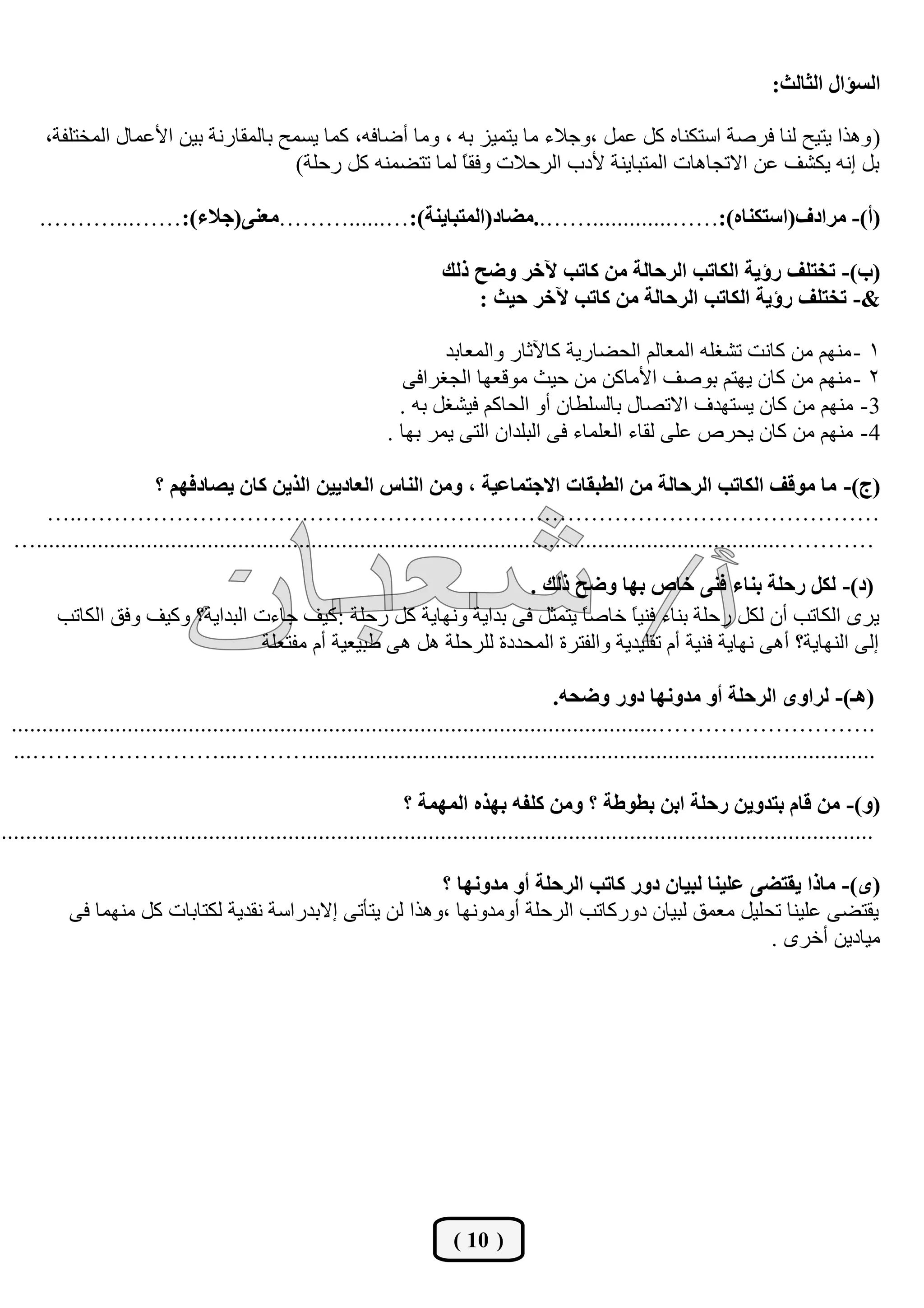 ‫اٌغئاي اٌضبٌش:‬

       ‫( ٚ٘زا يزيؼ ٌٕب فشطخ اعزىٕبٖ وً هًّ ،ٚعالء ِب يزّيض ثٗ ، ِٚب أػبفٗ، وّب يغّؼ ثبٌّمبسٔخ ثيٓ األهّبي اٌّخزٍفخ،‬
                                         ‫ثً أٗ يىشف هٓ االرغب٘بد اٌّزجبيٕخ ألدة اٌشؽالد ٚفم ً ٌّب رزؼّٕٗ وً سؽٍخ)‬
                                                             ‫ب‬

      ‫(أ)- ِشادف(اعزىٕبٖ):…….............……..ِضبد(اٌّزجبيٕخ):…......………ِعٕٝ(عالء):……...……….‬

                                                                       ‫(ة)- رخزٍف سإيخ اٌىبرت اٌشؽبٌخ ِٓ وبرت آلخش ٚضؼ رٌه‬
                                                                           ‫&- رخزٍف سإيخ اٌىبرت اٌشؽبٌخ ِٓ وبرت آلخش ؽيش :‬

                                                                      ‫1 - ُِٕٙ ِٓ وبٔذ رشغٍٗ اٌّوبٌُ اٌؾؼبسيخ وبآلصبس ٚاٌّوبثذ‬
                                                                 ‫2 - ُِٕٙ ِٓ وبْ يٙزُ ثٛطف األِبوٓ ِٓ ؽيش ِٛلوٙب اٌغغشافٝ‬
                                                                ‫3- ُِٕٙ ِٓ وبْ يغزٙذف االرظبي ثبٌغٍـبْ أٚ اٌؾبوُ فيشغً ثٗ .‬
                                                              ‫4- ُِٕٙ ِٓ وبْ يؾشص هٍٝ ٌمبء اٌوٍّبء فٝ اٌجٍذاْ اٌزٝ يّش ثٙب .‬

                      ‫(ط)- ِب ِٛلف اٌىبرت اٌشؽبٌخ ِٓ اٌغجمبد االعزّبعيخ ، ِٚٓ إٌبط اٌعبدييٓ اٌزيٓ وبْ يظبدفُٙ ؟‬
    ‫…………………………………………………………………………………………..…‬
 ‫…………..........................................................................................................................…‬
                                                                     ‫(د)- ٌىً سؽٍخ ثٕبء فٕٝ خبص ثٙب ٚضؼ رٌه .‬
         ‫يشٜ اٌىبرت أْ ٌىً سؽٍخ ثٕبء فٕي ً خبط ً يزّضً فٝ ثذايخ ٚٔٙبيخ وً سؽٍخ : ويف عبءد اٌجذايخ؟ ٚويف ٚفك اٌىبرت‬
                                                                            ‫ب‬      ‫ب‬
                                   ‫اٌٝ إٌٙبيخ؟ أ٘ٝ ٔٙبيخ فٕيخ أَ رمٍيذيخ ٚاٌفزشح اٌّؾذدح ٌٍشؽٍخ ً٘ ٘ٝ ؿجيويخ أَ ِفزوٍخ‬

                                                                                          ‫(٘ـ)- ٌشاٜٚ اٌشؽٍخ أٚ ِذٚٔٙب دٚس ٚضؾٗ.‬
 ‫.………………………..........................................................................................................‬
 ‫.............................................................................................………...……………………...‬

                                                                  ‫(ٚ)- ِٓ لبَ ثزذٚيٓ سؽٍخ اثٓ ثغٛعخ ؟ ِٚٓ وٍفٗ ثٙزٖ اٌّّٙخ ؟‬
‫...............................................................................................................................................‬

                                                            ‫(ٜ)- ِبرا يمزضٝ عٍيٕب ٌجيبْ دٚس وبرت اٌشؽٍخ أٚ ِذٚٔٙب ؟‬
           ‫يمزؼٝ هٍيٕب رؾٍيً ِوّك ٌجيبْ دٚسوبرت اٌشؽٍخ أِٚذٚٔٙب ،ٚ٘زا ٌٓ يزؤرٝ االثذساعخ ٔمذيخ ٌىزبثبد وً ِّٕٙب فٝ‬
                                                                                                     ‫ِيبديٓ أخشٜ .‬




                                                                         ‫( 01 )‬
 