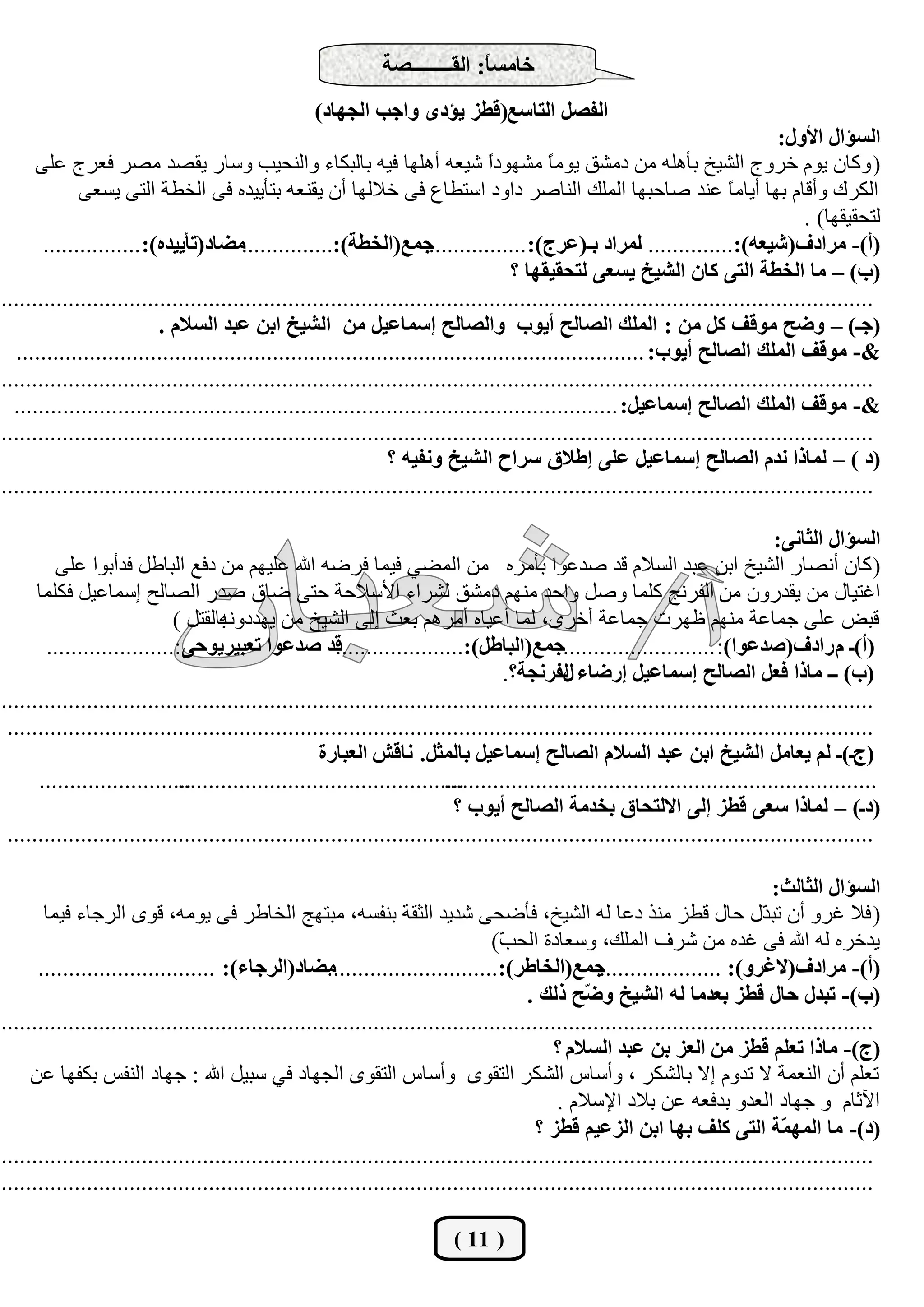 ‫خبِغً: اٌمــــــــظخ‬
                                                                             ‫ب‬
                                                   ‫اٌفظً اٌزبعع(لغض يئدٜ ٚاعت اٌغٙبد)‬
                                                                                                                               ‫اٌغئاي األٚي:‬
      ‫( ٚوبْ يَٛ خشٚط اٌشيخ ثؤٍ٘ٗ ِٓ دِشك يِٛ ً ِشٙٛدً شيوٗ أٍ٘ٙب فيٗ ثبٌجىبء ٚإٌؾيت ٚعبس يمظذ ِظش فوشط هٍٝ‬
                                                                                ‫ا‬         ‫ب‬
             ‫اٌىشن ٚألبَ ثٙب أيبِ ً هٕذ طبؽجٙب اٌٍّه إٌبطش داٚد اعزـبم فٝ خالٌٙب أْ يمٕوٗ ثزؤييذٖ فٝ اٌخـخ اٌزٝ يغوٝ‬  ‫ب‬
                                                                                                                                    ‫ٌزؾميمٙب) .‬
       ‫عّع(اٌخغخ):...............ِضبد(رؤييذٖ): ................‬       ‫(أ)- ِشادف(شيعٗ):.............. ٌّشاد ثـ(عشط): ................‬
                                                                                                        ‫ا‬
                                                                                   ‫(ة) – ِب اٌخغخ اٌزٝ وبْ اٌشيخ يغعٝ ٌزؾميمٙب ؟‬
‫...............................................................................................................................................‬
                          ‫(عـ) – ٚضؼ ِٛلف وً ِٓ : اٌٍّه اٌظبٌؼ أيٛة ٚاٌظبٌؼ اعّبعيً ِٓ اٌشيخ اثٓ عجذ اٌغالَ .‬
  ‫&- ِٛلف اٌٍّه اٌظبٌؼ أيٛة: .......................................................................................................‬
‫...............................................................................................................................................‬
  ‫&- ِٛلف اٌٍّه اٌظبٌؼ اعّبعيً: ...................................................................................................‬
‫...............................................................................................................................................‬
                                                               ‫(د ) – ٌّبرا ٔذَ اٌظبٌؼ اعّبعيً عٍٝ اعالق عشاػ اٌشيخ ٚٔفيٗ ؟‬
‫...............................................................................................................................................‬

                                                                                                                               ‫اٌغئاي اٌضبٔٝ:‬
         ‫( وبْ أٔظبس اٌشيخ اثٓ هجذ اٌغالَ لذ طذهٛا ثؤِشٖ ِٓ اٌّؼي فيّب فشػٗ اهلل هٍيُٙ ِٓ دفن اٌجبؿً فذأثٛا هٍٝ‬
      ‫اغزيبي ِٓ يمذسْٚ ِٓ اٌفشٔظ وٍّب ٚطً ٚاؽذ ُِٕٙ دِشك ٌششاء األعالؽخ ؽزٝ ػبق طذس اٌظبٌؼ اعّبهيً فىٍّب‬
                            ‫ثبٌمزً )‬‫لجغ هٍٝ عّبهخ ُِٕٙ كٙشد عّبهخ أخشٜ، ٌّب أهيبٖ أِشُ٘ ثوش اٌٝ اٌشيخ ِٓ يٙذدٚٔٗ‬
       ‫لذ طذعٛا رعجيشيٛؽٝ:.....................‬        ‫(أ)ـ َ سادف(طذعٛا): .........................عّع(اٌجبعً):.....................‬
                                                                                   ‫(ة) ــ ِبرا فعً اٌظبٌؼ اعّبعيً اسضبء ٌفشٔغخ؟.‬
                                                                                             ‫ي‬
‫...............................................................................................................................................‬
 ‫..............................................................................................................................................‬
                                                    ‫(طـ)ـ ٌُ يعبًِ اٌشيخ اثٓ عجذ اٌغالَ اٌظبٌؼ اعّبعيً ثبٌّضً. ٔبلش اٌعجبسح‬
      ‫.........................‬
                             ‫...............................................‬
                                                                         ‫.......................................................................‬
                                                                           ‫(دـ) – ٌّبرا ععٝ لغض اٌٝ االٌزؾبق ثخذِخ اٌظبٌؼ أيٛة ؟‬
 ‫..............................................................................................................................................‬

                                                                                                                               ‫اٌغئاي اٌضبٌش:‬
       ‫( فال غشٚ أْ رج ّي ؽبي لـض ِٕز دهب ٌٗ اٌشيخ، فؤػؾٝ شذيذ اٌضمخ ثٕفغٗ، ِجزٙظ اٌخبؿش فٝ يِٛٗ، لٜٛ اٌشعبء فيّب‬            ‫ذ‬
                                                                                ‫يذخشٖ ٌٗ اهلل فٝ غذٖ ِٓ ششف اٌٍّه، ٚعوبدح اٌؾ ّ)‬
                                                                                  ‫ت‬
      ‫ِضبد(اٌشعبء): .............................‬    ‫عّع(اٌخبعش):............................‬     ‫(أ)- ِشادف(الغشٚ): ....................‬
                                                                                      ‫(ة)- رجذي ؽبي لغض ثعذِب ٌٗ اٌشيخ ٚ ّؼ رٌه .‬
                                                                                                ‫ض‬
‫...............................................................................................................................................‬
                                                                                           ‫(ط)- ِبرا رعٍُ لغض ِٓ اٌعض ثٓ عجذ اٌغالَ ؟‬
     ‫روٍُ أْ إٌوّخ ال رذَٚ اال ثبٌشىش ، ٚأعبط اٌشىش اٌزمٜٛ ٚأعبط اٌزمٜٛ اٌغٙبد في عجيً اهلل : عٙبد إٌفظ ثىفٙب هٓ‬
                                                                                           ‫اآلصبَ ٚ عٙبد اٌوذٚ ثذفوٗ هٓ ثالد اإلعالَ .‬
                                                                                        ‫(د)- ِب اٌّٙ ّخ اٌزٝ وٍف ثٙب اثٓ اٌضعيُ لغض ؟‬
                                                                                                                                ‫ّ‬
‫...............................................................................................................................................‬
‫...............................................................................................................................................‬

                                                                          ‫( 11 )‬
 