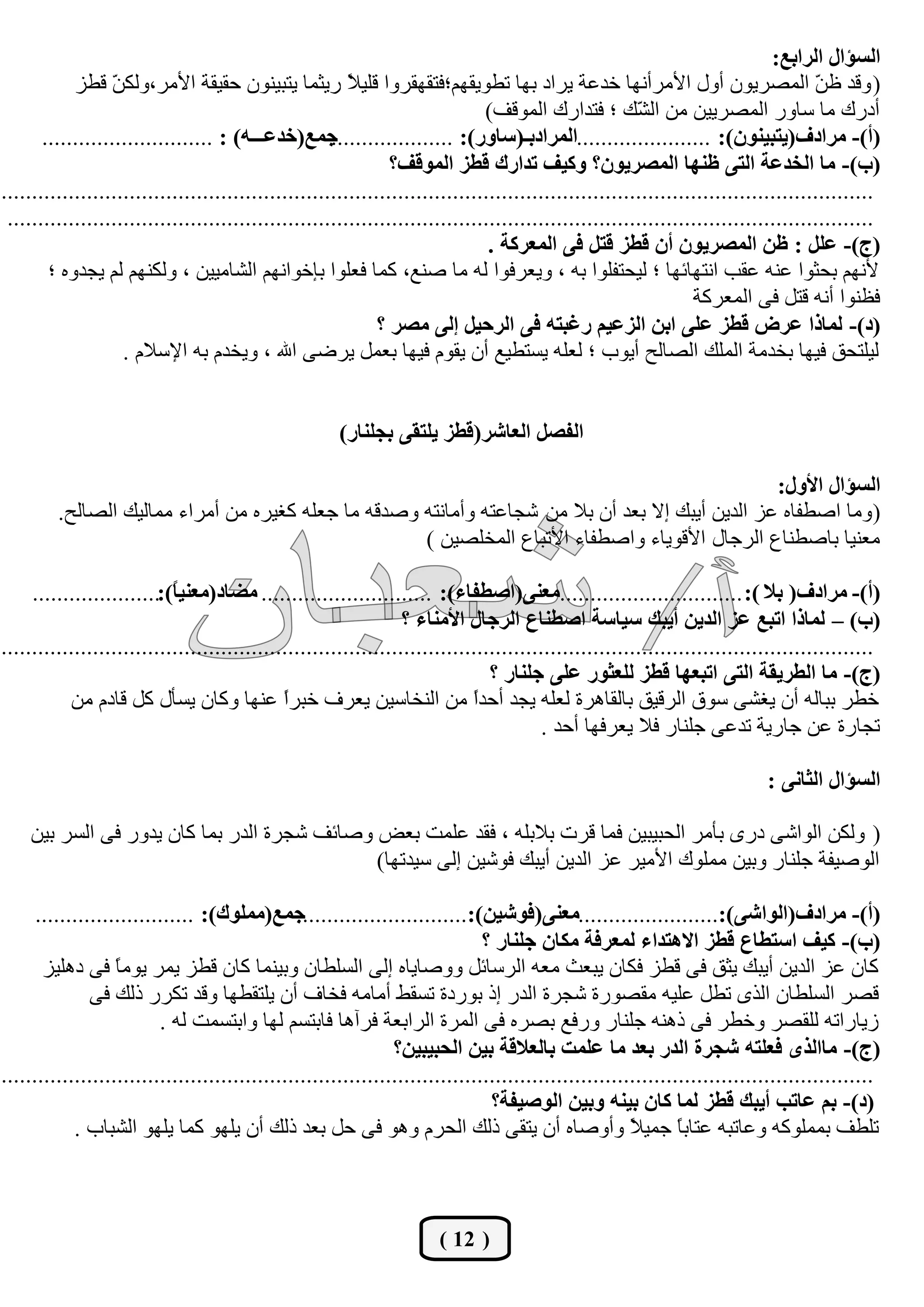 ‫اٌغئاي اٌشاثع:‬
            ‫( ٚلذ ك ّ اٌّظشيْٛ أٚي األِشأٔٙب خذهخ يشاد ثٙب رـٛيمُٙ؛فزمٙمشٚا لٍي ً سيضّب يزجيْٕٛ ؽميمخ األِش،ٌٚى ّ لـض‬
                   ‫ٓ‬                                     ‫ال‬                                                                          ‫ٓ‬
                                                                               ‫أدسن ِب عبٚس اٌّظشييٓ ِٓ اٌ ّه ؛ فزذاسن اٌّٛلف)‬
                                                                                                        ‫ش‬
       ‫عّع(خذعـــٗ) : ............................‬    ‫(أ)- ِشادف(يزجيْٕٛ): ......................اٌّشادثـ(عبٚس): ....................‬
                                                                ‫(ة)- ِب اٌخذعخ اٌزٝ ؽٕٙب اٌّظشيْٛ؟ ٚويف رذاسن لغض اٌّٛلف؟‬
‫...............................................................................................................................................‬
 ‫..............................................................................................................................................‬
                                                                                ‫(ط)- عًٍ : ؽٓ اٌّظشيْٛ أْ لغض لزً فٝ اٌّعشوخ .‬
        ‫ألُٔٙ ثؾضٛا هٕٗ همت أزٙبئٙب ؛ ٌيؾزفٍٛا ثٗ ، ٚيوشفٛا ٌٗ ِب طٕن، وّب فوٍٛا ثبخٛأُٙ اٌشبِييٓ ، ٌٚىُٕٙ ٌُ يغذٖٚ ؛‬
                                                                                                                 ‫فلٕٛا أٔٗ لزً فٝ اٌّوشوخ‬
                                                              ‫(د)- ٌّبرا عشع لغض عٍٝ اثٓ اٌضعيُ سغجزٗ فٝ اٌشؽيً اٌٝ ِظش ؟‬
                    ‫ٌيٍزؾك فيٙب ثخذِخ اٌٍّه اٌظبٌؼ أيٛة ؛ ٌوٍٗ يغزـين أْ يمَٛ فيٙب ثوًّ يشػٝ اهلل ، ٚيخذَ ثٗ اإلعالَ .‬


                                                       ‫اٌفظً اٌعبشش(لغض يٍزمٝ ثغٍٕبس)‬

                                                                                                   ‫اٌغئاي األٚي:‬
         ‫( ِٚب اطـفبٖ هض اٌذيٓ أيجه اال ثوذ أْ ثال ِٓ شغبهزٗ ٚأِبٔزٗ ٚطذلٗ ِب عوٍٗ وغيشٖ ِٓ أِشاء ِّبٌيه اٌظبٌؼ.‬
                                                     ‫ِوٕيب ثبطـٕبم اٌشعبي األلٛيبء ٚاطـفبء األرجبم اٌّخٍظيٓ )‬

     ‫(أ)- ِشادف( ثال ): ..............................ِعٕٝ(اطغفبء): ............................ ِضبد(ِعٕي ً):.....................‬
                            ‫ب‬
                                                                  ‫(ة) – ٌّبرا ارجع عض اٌذيٓ أيجه عيبعخ اطغٕبع اٌشعبي األِٕبء ؟‬
‫...............................................................................................................................................‬
                                                                                ‫(ط)- ِب اٌغشيمخ اٌزٝ ارجعٙب لغض ٌٍعضٛس عٍٝ عٍٕبس ؟‬
           ‫خـش ثجبٌٗ أْ يغشٝ عٛق اٌشليك ثبٌمب٘شح ٌوٍٗ يغذ أؽذً ِٓ إٌخبعيٓ يوشف خجشً هٕٙب ٚوبْ يغؤي وً لبدَ ِٓ‬
                                              ‫ا‬                              ‫ا‬
                                                                                         ‫رغبسح هٓ عبسيخ رذهٝ عٍٕبس فال يوشفٙب أؽذ .‬

                                                                                                                            ‫اٌغئاي اٌضبٔٝ :‬

    ‫( ٌٚىٓ اٌٛاشٝ دسٜ ثؤِش اٌؾجيجيٓ فّب لشد ثالثٍٗ ، فمذ هٍّذ ثوغ ٚطبئف شغشح اٌذس ثّب وبْ يذٚس فٝ اٌغش ثيٓ‬
                                             ‫اٌٛطيفخ عٍٕبس ٚثيٓ ٍِّٛن األِيش هض اٌذيٓ أيجه فٛشيٓ اٌٝ عيذرٙب)‬

      ‫عّع(ٍِّٛن): ..........................‬    ‫(أ)- ِشادف(اٌٛاشٝ):.......................ِعٕٝ(فٛشيٓ):............................‬
                                                                               ‫(ة)- ويف اعزغبع لغض اال٘زذاء ٌّعشفخ ِىبْ عٍٕبس ؟‬
       ‫وبْ هض اٌذيٓ أيجه يضك فٝ لـض فىبْ يجوش ِوٗ اٌشعبئً ٚٚطبيبٖ اٌٝ اٌغٍـبْ ٚثيّٕب وبْ لـض يّش يِٛ ً فٝ دٍ٘يض‬
                   ‫ب‬
               ‫لظش اٌغٍـبْ اٌزٜ رـً هٍيٗ ِمظٛسح شغشح اٌذس ار ثٛسدح رغمؾ أِبِٗ فخبف أْ يٍزمـٙب ٚلذ رىشس رٌه فٝ‬
                          ‫صيبسارٗ ٌٍمظش ٚخـش فٝ رٕ٘ٗ عٍٕبس ٚسفن ثظشٖ فٝ اٌّشح اٌشاثوخ فشآ٘ب فبثزغُ ٌٙب ٚاثزغّذ ٌٗ .‬
                                                                ‫(ط)- ِباٌزٜ فعٍزٗ شغشح اٌذس ثعذ ِب عٍّذ ثبٌعاللخ ثيٓ اٌؾجيجيٓ؟‬
‫...............................................................................................................................................‬
                                                                                ‫(د)- ثُ عبرت أيجه لغض ٌّب وبْ ثيٕٗ ٚثيٓ اٌٛطيفخ؟‬
            ‫رٍـف ثٍّّٛوٗ ٚهبرجٗ هزبث ً عّي ً ٚأٚطبٖ أْ يزمٝ رٌه اٌؾشَ ٚ٘ٛ فٝ ؽً ثوذ رٌه أْ يٍٙٛ وّب يٍٙٛ اٌشجبة .‬
                                                                                                       ‫ب ال‬



                                                                       ‫( 21 )‬
 