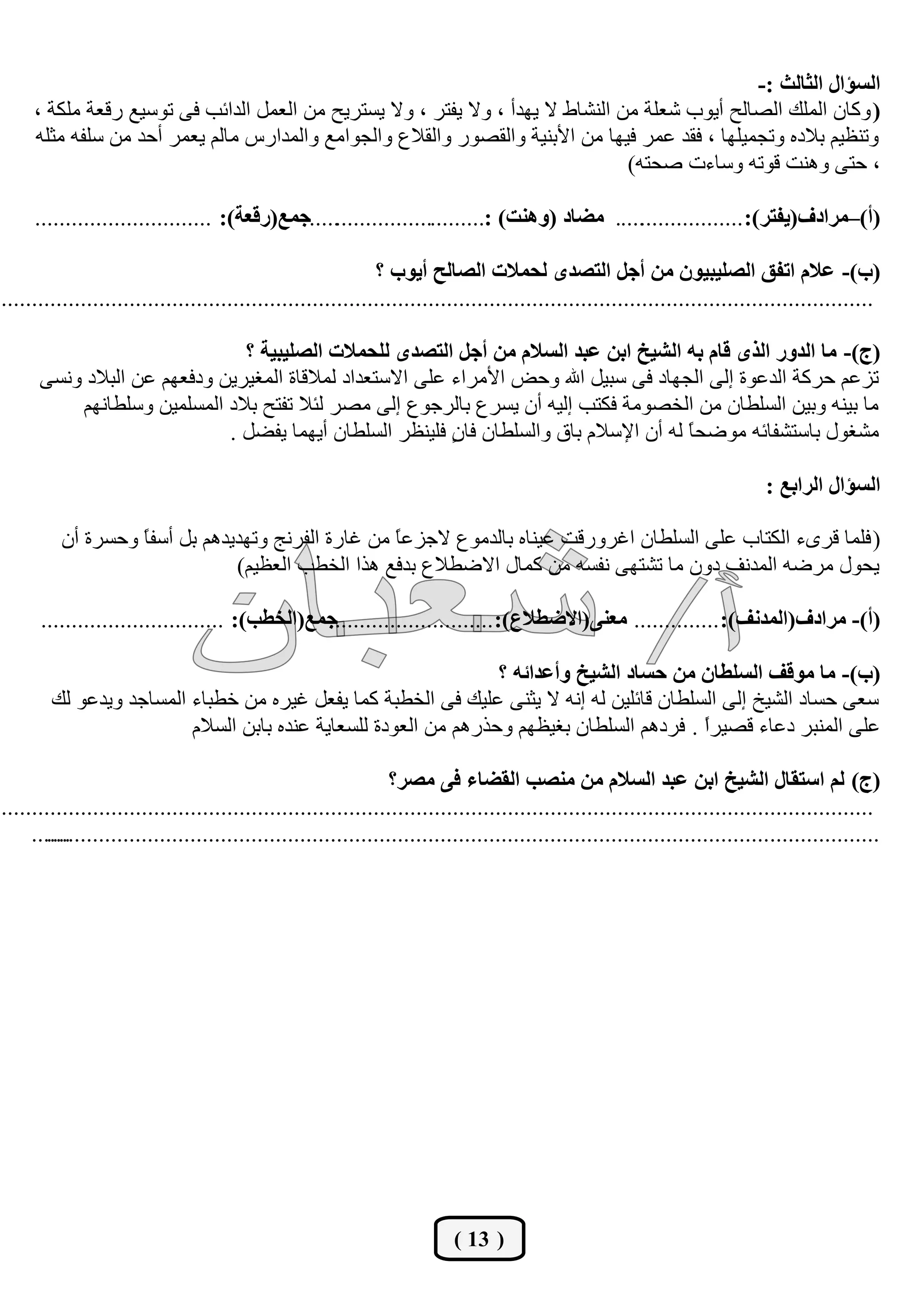 ‫اٌغئاي اٌضبٌش :-‬
     ‫( ٚوبْ اٌٍّه اٌظبٌؼ أيٛة شوٍخ ِٓ إٌشبؽ ال يٙذأ ، ٚال يفزش ، ٚال يغزشيؼ ِٓ اٌوًّ اٌذائت فٝ رٛعين سلوخ ٍِىخ ،‬
     ‫ٚرٕليُ ثالدٖ ٚرغّيٍٙب ، فمذ هّش فيٙب ِٓ األثٕيخ ٚاٌمظٛس ٚاٌمالم ٚاٌغٛاِن ٚاٌّذاسط ِبٌُ يوّش أؽذ ِٓ عٍفٗ ِضٍٗ‬
                                                                                  ‫، ؽزٝ ٕٚ٘ذ لٛرٗ ٚعبءد طؾزٗ)‬

     ‫..... ِضبد (ٕٚ٘ذ) :..............................عّع(سلعخ): .............................‬
                                                                                             ‫(أ)–ِشادف(يفزش): .................‬

                                                             ‫(ة)- عالَ ارفك اٌظٍيجيْٛ ِٓ أعً اٌزظذٜ ٌؾّالد اٌظبٌؼ أيٛة ؟‬
‫...............................................................................................................................................‬

                               ‫(ط)- ِب اٌذٚس اٌزٜ لبَ ثٗ اٌشيخ اثٓ عجذ اٌغالَ ِٓ أعً اٌزظذٜ ٌٍؾّالد اٌظٍيجيخ ؟‬
      ‫رضهُ ؽشوخ اٌذهٛح اٌٝ اٌغٙبد فٝ عجيً اهلل ٚؽغ األِشاء هٍٝ االعزوذاد ٌّاللبح اٌّغيشيٓ ٚدفوُٙ هٓ اٌجالد ٚٔغٝ‬
          ‫ِب ثيٕٗ ٚثيٓ اٌغٍـبْ ِٓ اٌخظِٛخ فىزت اٌيٗ أْ يغشم ثبٌشعٛم اٌٝ ِظش ٌئال رفزؼ ثالد اٌّغٍّيٓ ٚعٍـبُٔٙ‬
                             ‫ِشغٛي ثبعزشفبئٗ ِٛػؾ ً ٌٗ أْ اإلعالَ ثبق ٚاٌغٍـبْ فب ٍ فٍيٕلش اٌغٍـبْ أيّٙب يفؼً .‬
                                                           ‫ْ‬                             ‫ب‬

                                                                                                                             ‫اٌغئاي اٌشاثع :‬

         ‫( فٍّب لشٜء اٌىزبة هٍٝ اٌغٍـبْ اغشٚسلذ هيٕبٖ ثبٌذِٛم العضه ً ِٓ غبسح اٌفشٔظ ٚرٙذيذُ٘ ثً أعف ً ٚؽغشح أْ‬
                  ‫ب‬                                ‫ب‬
                               ‫يؾٛي ِشػٗ اٌّذٔف دْٚ ِب رشزٙٝ ٔفغٗ ِٓ وّبي االػـالم ثذفن ٘زا اٌخـت اٌوليُ)‬

      ‫عّع(اٌخغت): ..............................‬
                                               ‫(أ)- ِشادف(اٌّذٔف): .............. ِعٕٝ(االضغالع): ...........................‬

                                                                 ‫(ة)- ِب ِٛلف اٌغٍغبْ ِٓ ؽغبد اٌشيخ ٚأعذائٗ ؟‬
        ‫عوٝ ؽغبد اٌشيخ اٌٝ اٌغٍـبْ لبئٍيٓ ٌٗ أٗ ال يضٕٝ هٍيه فٝ اٌخـجخ وّب يفوً غيشٖ ِٓ خـجبء اٌّغبعذ ٚيذهٛ ٌه‬
                         ‫هٍٝ إٌّجش دهبء لظيشً . فشدُ٘ اٌغٍـبْ ثغيلُٙ ٚؽزسُ٘ ِٓ اٌوٛدح ٌٍغوبيخ هٕذٖ ثبثٓ اٌغالَ‬
                                                                                          ‫ا‬

                                                                ‫(ط) ٌُ اعزمبي اٌشيخ اثٓ عجذ اٌغالَ ِٓ ِٕظت اٌمضبء فٝ ِظش؟‬
‫...............................................................................................................................................‬
     ‫...........................................................................................................................................‬
       ‫....‬




                                                                          ‫( 31 )‬
 