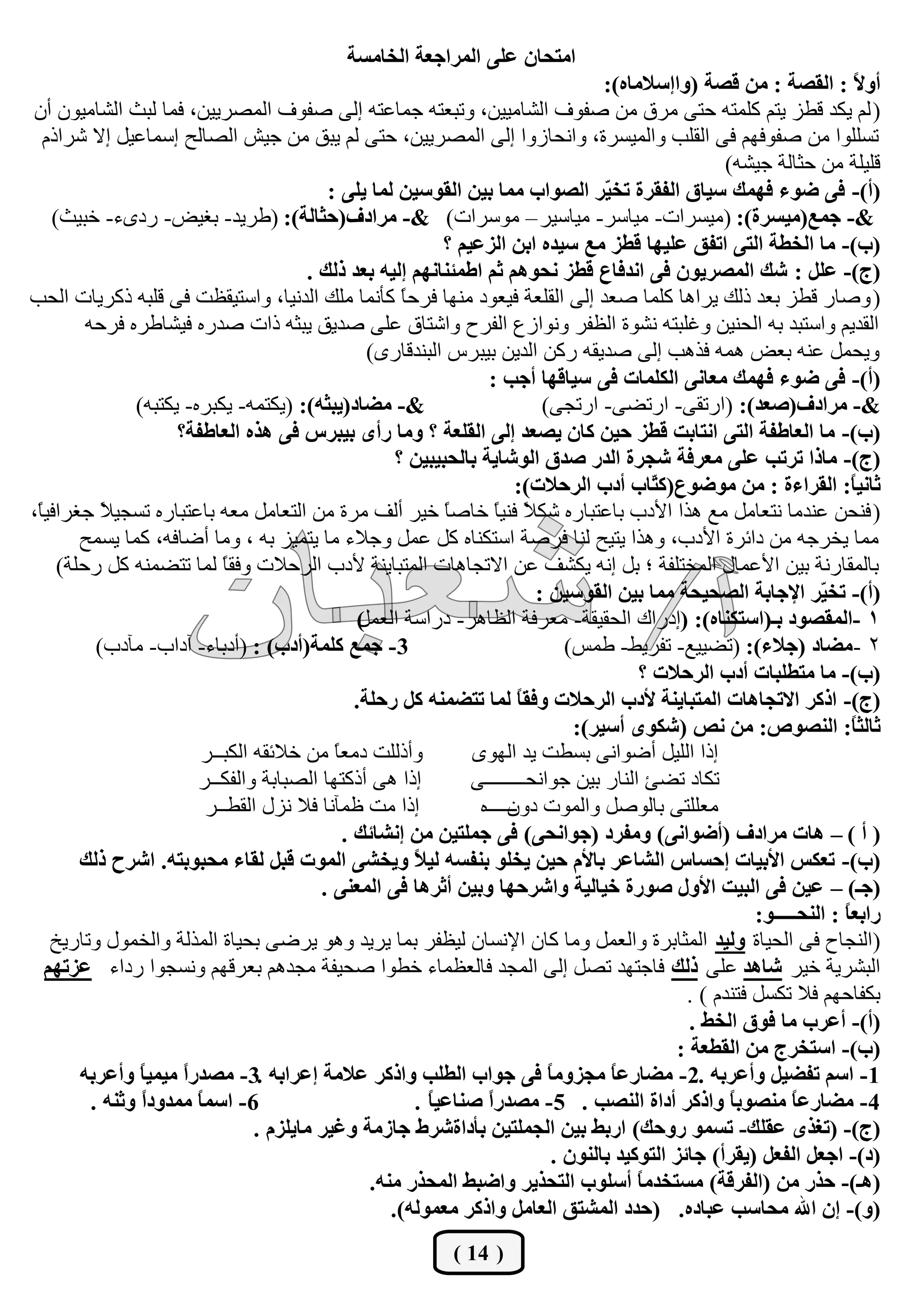 ‫اِزؾبْ عٍٝ اٌّشاععخ اٌخبِغخ‬
                                                                                        ‫أٚ ً : اٌمظخ : ِٓ لظخ (ٚااعالِبٖ):‬     ‫ال‬
‫( ٌُ يىذ لـض يزُ وٍّزٗ ؽزٝ ِشق ِٓ طفٛف اٌشبِييٓ، ٚرجوزٗ عّبهزٗ اٌٝ طفٛف اٌّظشييٓ، فّب ٌجش اٌشبِيْٛ أْ‬
  ‫رغٍٍٛا ِٓ طفٛفُٙ فٝ اٌمٍت ٚاٌّيغشح، ٚأؾبصٚا اٌٝ اٌّظشييٓ، ؽزٝ ٌُ يجك ِٓ عيش اٌظبٌؼ اعّبهيً اال ششارَ‬
                                                                                                          ‫لٍيٍخ ِٓ ؽضبٌخ عيشٗ)‬
                                             ‫(أ)- فٝ ضٛء فّٙه عيبق اٌفمشح رخ ّش اٌظٛاة ِّب ثيٓ اٌمٛعيٓ ٌّب يٍٝ :‬
                                                                                        ‫ي‬
    ‫&- عّع(ِيغشح): (ِيغشاد- ِيبعش- ِيبعيش – ِٛعشاد) &- ِشادف(ؽضبٌخ): (ؿشيذ- ثغيغ- سدٜء- خجيش)‬
                                                                ‫(ة)- ِب اٌخغخ اٌزٝ ارفك عٍيٙب لغض ِع عيذٖ اثٓ اٌضعيُ ؟‬
                                          ‫(ط)- عًٍ : شه اٌّظشيْٛ فٝ أذفبع لغض ٔؾُٛ٘ صُ اعّئٕبُٔٙ اٌيٗ ثعذ رٌه .‬
‫( ٚطبس لـض ثوذ رٌه يشا٘ب وٍّب طوذ اٌٝ اٌمٍوخ فيوٛد ِٕٙب فشؽ ً وؤّٔب ٍِه اٌذٔيب، ٚاعزيملذ فٝ لٍجٗ روشيبد اٌؾت‬
                                                         ‫ب‬
         ‫اٌمذيُ ٚاعزجذ ثٗ اٌؾٕيٓ ٚغٍجزٗ ٔشٛح اٌلفش ٚٔٛاصم اٌفشػ ٚاشزبق هٍٝ طذيك يجضٗ راد طذسٖ فيشبؿشٖ فشؽٗ‬
                                                    ‫ٚيؾًّ هٕٗ ثوغ ّ٘ٗ فز٘ت اٌٝ طذيمٗ سوٓ اٌذيٓ ثيجشط اٌجٕذلبسٜ)‬
                                                                      ‫(أ)- فٝ ضٛء فّٙه ِعبٔٝ اٌىٍّبد فٝ عيبلٙب أعت :‬
                ‫&- ِضبد(يجضٗ): (يىزّٗ- يىجشٖ- يىزجٗ)‬                           ‫&- ِشادف(طعذ): (اسرمٝ- اسرؼٝ- اسرغٝ)‬
                      ‫(ة)- ِب اٌعبعفخ اٌزٝ أزبثذ لغض ؽيٓ وبْ يظعذ اٌٝ اٌمٍعخ ؟ ِٚب سأٜ ثيجشط فٝ ٘زٖ اٌعبعفخ؟‬
                                                        ‫(ط)- ِبرا رشرت عٍٝ ِعشفخ شغشح اٌذس طذق اٌٛشبيخ ثبٌؾجيجيٓ ؟‬
                                                                           ‫صبٔي ً: اٌمشاءح : ِٓ ِٛضٛع(و ّبة أدة اٌشؽالد):‬
                                                                                               ‫ز‬                              ‫ب‬
‫( فٕؾٓ هٕذِب ٔزوبًِ ِن ٘زا األدة ثبهزجبسٖ شى ً فٕي ً خبط ً خيش أٌف ِشح ِٓ اٌزوبًِ ِوٗ ثبهزجبسٖ رغغي ً عغشافي ً،‬
 ‫ب‬          ‫ال‬                                                  ‫ب‬       ‫ال ب‬
        ‫ِّب يخشعٗ ِٓ دائشح األدة، ٚ٘زا يزيؼ ٌٕب فشطخ اعزىٕبٖ وً هًّ ٚعالء ِب يزّيض ثٗ ، ِٚب أػبفٗ، وّب يغّؼ‬
     ‫ثبٌّمبسٔخ ثيٓ األهّبي اٌّخزٍفخ ؛ ثً أٗ يىشف هٓ االرغب٘بد اٌّزجبيٕخ ألدة اٌشؽالد ٚفم ً ٌّب رزؼّٕٗ وً سؽٍخ)‬
                             ‫ب‬
                                                                              ‫(أ)- رخ ّش اإلعبثخ اٌظؾيؾخ ِّب ثيٓ اٌمٛعيٓ :‬
                                                                                                                        ‫ي‬
                                                  ‫)‬‫1 -اٌّمظٛد ثـ(اعزىٕبٖ): (ادسان اٌؾميمخ- ِوشفخ اٌلب٘ش- دساعخ اٌوًّ‬
           ‫3- عّع وٍّخ(أدة) : (أدثبء- آداة- ِآدة)‬                                  ‫2 -ِضبد (عالء): (رؼيين- رفشيؾ- ؿّظ)‬
                                                                                             ‫(ة)- ِب ِزغٍجبد أدة اٌشؽالد ؟‬
                                                  ‫(ط)- اروش االرغب٘بد اٌّزجبيٕخ ألدة اٌشؽالد ٚفم ً ٌّب رزضّٕٗ وً سؽٍخ.‬
                                                                            ‫ب‬
                                                                                    ‫صبٌض ً: إٌظٛص: ِٓ ٔض (شىٜٛ أعيش):‬        ‫ب‬
                          ‫ٚأرٌٍذ دِو ً ِٓ خالئمٗ اٌىجــش‬
                                              ‫ب‬                     ‫ارا اٌٍيً أػٛأٝ ثغـذ يذ اٌٜٙٛ‬
                         ‫ارا ٘ٝ أروزٙب اٌظجبثخ ٚاٌفىــش‬             ‫رىبد رؼئ إٌبس ثيٓ عٛأؾــــــــٝ‬
                           ‫ارا ِذ كّآٔب فال ٔضي ـــس‬
                              ‫اٌمؾ‬                                   ‫ِوٍٍزٝ ثبٌٛطً ٚاٌّٛد ــــــٖ‬
                                                                          ‫دْٚ‬
                                                ‫( أ ) – ٘بد ِشادف (أضٛأٝ) ِٚفشد (عٛأؾٝ) فٝ عٍّزيٓ ِٓ أشبئه .‬
        ‫(ة)- رعىظ األثيبد اؽغبط اٌشبعش ثبألَ ؽيٓ يخٍٛ ثٕفغٗ ٌي ً ٚيخشٝ اٌّٛد لجً ٌمبء ِؾجٛثزٗ. اششػ رٌه‬
                                                           ‫ال‬
                                            ‫(عـ) – عيٓ فٝ اٌجيذ األٚي طٛسح خيبٌيخ ٚاششؽٙب ٚثيٓ أصش٘ب فٝ اٌّعٕٝ .‬
                                                                                                              ‫ساثع ً : إٌؾـــــٛ:‬
                                                                                                                            ‫ب‬
    ‫(إٌغبػ فٝ اٌؾيبح ٌٚيذ اٌّضبثشح ٚاٌوًّ ِٚب وبْ اإلٔغبْ ٌيلفش ثّب يشيذ ٚ٘ٛ يشػٝ ثؾيبح اٌّزٌخ ٚاٌخّٛي ٚربسيخ‬
   ‫اٌجششيخ خيش شب٘ذ هٍٝ رٌه فبعزٙذ رظً اٌٝ اٌّغذ فبٌولّبء خـٛا طؾيفخ ِغذُ٘ ثوشلُٙ ٚٔغغٛا سداء عضرُٙ‬
                                                                                                    ‫ثىفبؽُٙ فال رىغً فزٕذَ ) .‬
                                                                                                     ‫(أ)- أعشة ِب فٛق اٌخظ .‬
                                                                                                   ‫(ة)- اعزخشط ِٓ اٌمغعخ :‬
        ‫1- اعُ رفضيً ٚأعشثٗ .2- ِضبسع ً ِغضِٚ ً فٝ عٛاة اٌغٍت ٚاروش عالِخ اعشاثٗ .3- ِظذسا ِيّيب ٚأعشثٗ‬
                 ‫ً‬     ‫ً‬                                                        ‫ب‬        ‫ب‬
          ‫6- اعّ ً ِّذٚدً ٚصٕٗ .‬
                 ‫ا‬       ‫ب‬                                 ‫4- ِضبسعب ِٕظٛث ً ٚاروش أداح إٌظت . 5- ِظذسً طٕبعي ً .‬
                                                              ‫ب‬       ‫ا‬                                    ‫ب‬        ‫ً‬
                                  ‫(ط)- (رغزٜ عمٍه- رغّٛ سٚؽه) اسثظ ثيٓ اٌغٍّزيٓ ثؤداحششط عبصِخ ٚغيش ِبيٍضَ .‬
                                                                                 ‫(د)- اععً اٌفعً (يمشأ) عبئض اٌزٛويذ ثبٌْٕٛ .‬
                                                    ‫(٘ـ)- ؽزس ِٓ (اٌفشلخ) ِغزخذِ ً أعٍٛة اٌزؾزيش ٚاضجظ اٌّؾزس ِٕٗ.‬
                                                                                             ‫ب‬
                                                       ‫(ٚ)- اْ اهلل ِؾبعت عجبدٖ. (ؽذد اٌّشزك اٌعبًِ ٚاروش ِعٌّٛٗ).‬
                                                                ‫( 41 )‬
 